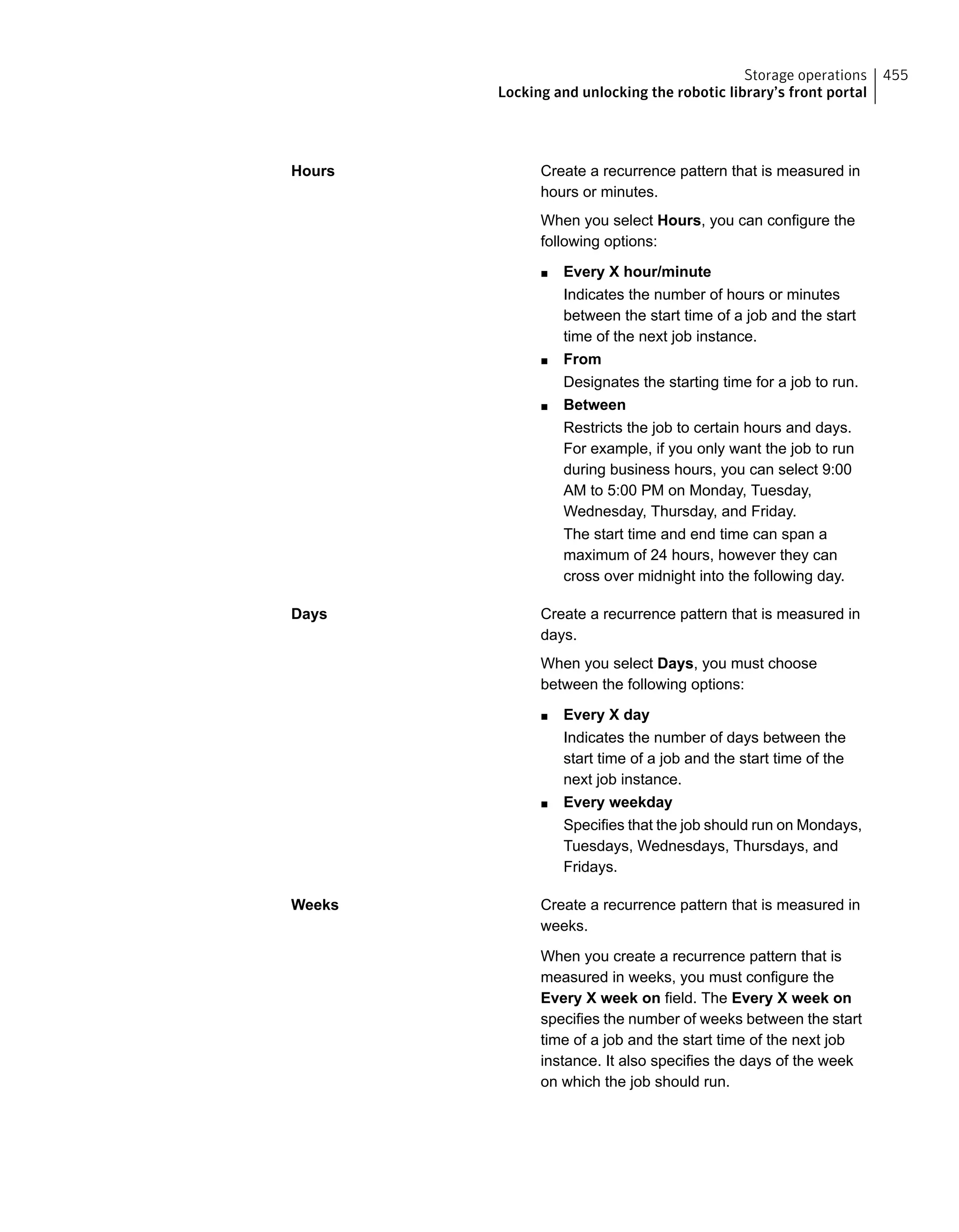 Create a recurrence pattern that is measured in
hours or minutes.
When you select Hours, you can configure the
following options:
■ Every X hour/minute
Indicates the number of hours or minutes
between the start time of a job and the start
time of the next job instance.
■ From
Designates the starting time for a job to run.
■ Between
Restricts the job to certain hours and days.
For example, if you only want the job to run
during business hours, you can select 9:00
AM to 5:00 PM on Monday, Tuesday,
Wednesday, Thursday, and Friday.
The start time and end time can span a
maximum of 24 hours, however they can
cross over midnight into the following day.
Hours
Create a recurrence pattern that is measured in
days.
When you select Days, you must choose
between the following options:
■ Every X day
Indicates the number of days between the
start time of a job and the start time of the
next job instance.
■ Every weekday
Specifies that the job should run on Mondays,
Tuesdays, Wednesdays, Thursdays, and
Fridays.
Days
Create a recurrence pattern that is measured in
weeks.
When you create a recurrence pattern that is
measured in weeks, you must configure the
Every X week on field. The Every X week on
specifies the number of weeks between the start
time of a job and the start time of the next job
instance. It also specifies the days of the week
on which the job should run.
Weeks
455Storage operations
Locking and unlocking the robotic library’s front portal
 