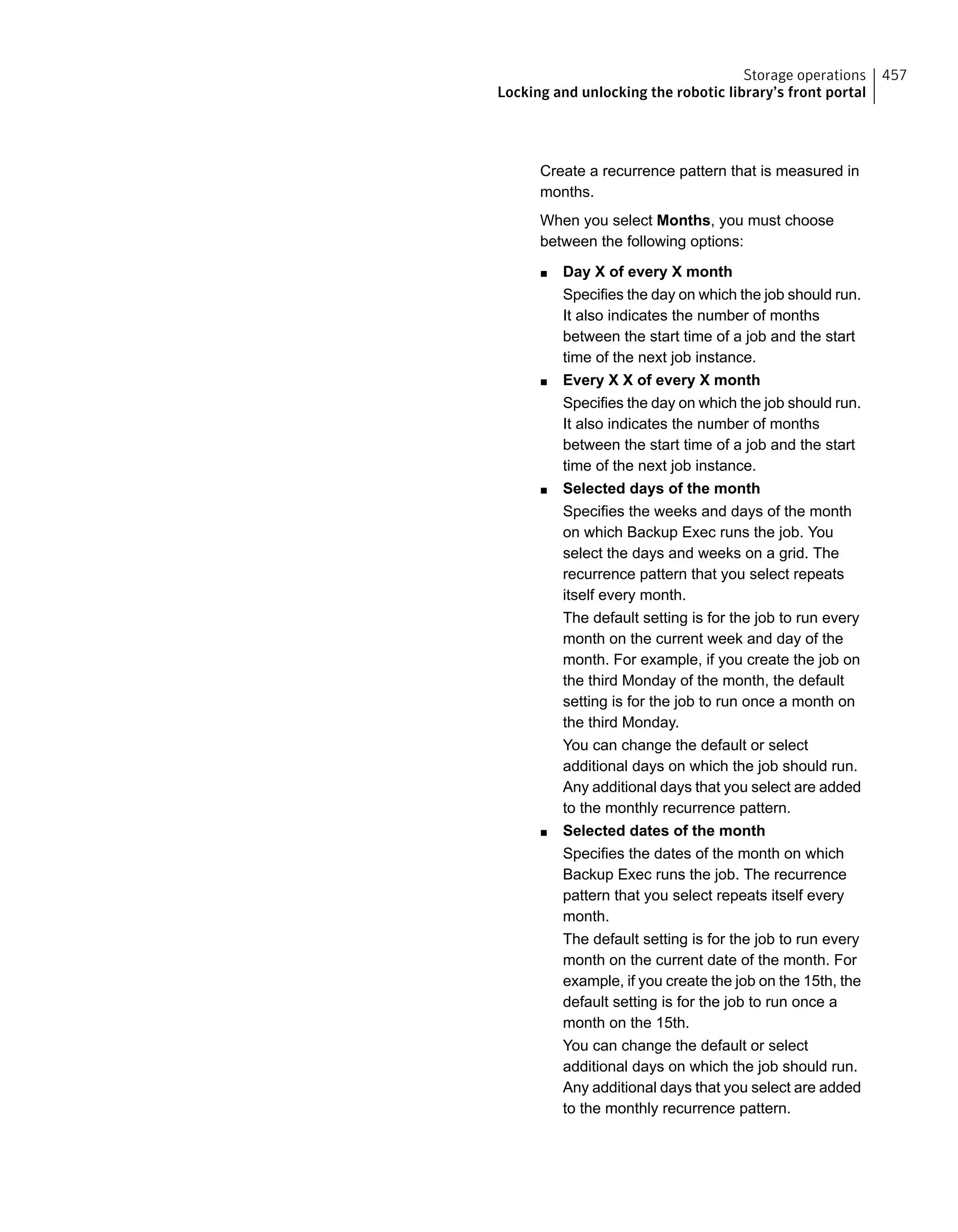 Create a recurrence pattern that is measured in
months.
When you select Months, you must choose
between the following options:
■ Day X of every X month
Specifies the day on which the job should run.
It also indicates the number of months
between the start time of a job and the start
time of the next job instance.
■ Every X X of every X month
Specifies the day on which the job should run.
It also indicates the number of months
between the start time of a job and the start
time of the next job instance.
■ Selected days of the month
Specifies the weeks and days of the month
on which Backup Exec runs the job. You
select the days and weeks on a grid. The
recurrence pattern that you select repeats
itself every month.
The default setting is for the job to run every
month on the current week and day of the
month. For example, if you create the job on
the third Monday of the month, the default
setting is for the job to run once a month on
the third Monday.
You can change the default or select
additional days on which the job should run.
Any additional days that you select are added
to the monthly recurrence pattern.
■ Selected dates of the month
Specifies the dates of the month on which
Backup Exec runs the job. The recurrence
pattern that you select repeats itself every
month.
The default setting is for the job to run every
month on the current date of the month. For
example, if you create the job on the 15th, the
default setting is for the job to run once a
month on the 15th.
You can change the default or select
additional days on which the job should run.
Any additional days that you select are added
to the monthly recurrence pattern.
457Storage operations
Locking and unlocking the robotic library’s front portal
 
