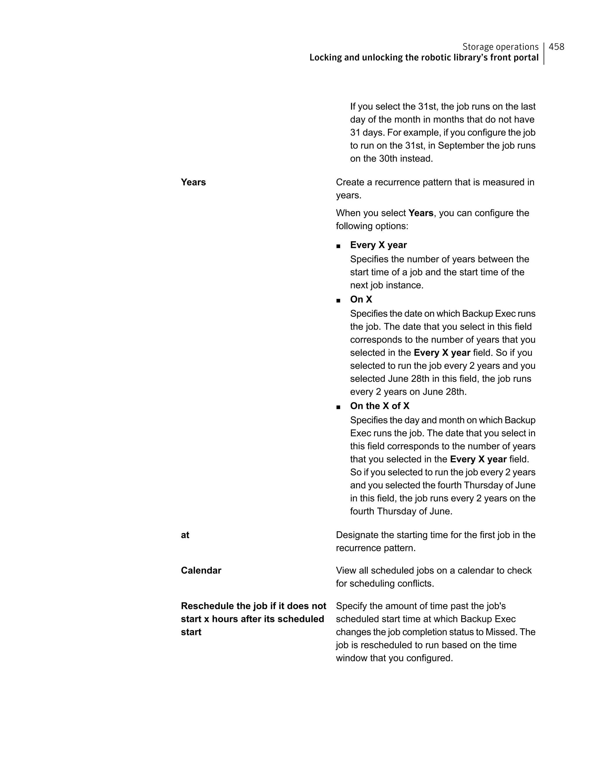 If you select the 31st, the job runs on the last
day of the month in months that do not have
31 days. For example, if you configure the job
to run on the 31st, in September the job runs
on the 30th instead.
Create a recurrence pattern that is measured in
years.
When you select Years, you can configure the
following options:
■ Every X year
Specifies the number of years between the
start time of a job and the start time of the
next job instance.
■ On X
Specifies the date on which Backup Exec runs
the job. The date that you select in this field
corresponds to the number of years that you
selected in the Every X year field. So if you
selected to run the job every 2 years and you
selected June 28th in this field, the job runs
every 2 years on June 28th.
■ On the X of X
Specifies the day and month on which Backup
Exec runs the job. The date that you select in
this field corresponds to the number of years
that you selected in the Every X year field.
So if you selected to run the job every 2 years
and you selected the fourth Thursday of June
in this field, the job runs every 2 years on the
fourth Thursday of June.
Years
Designate the starting time for the first job in the
recurrence pattern.
at
View all scheduled jobs on a calendar to check
for scheduling conflicts.
Calendar
Specify the amount of time past the job's
scheduled start time at which Backup Exec
changes the job completion status to Missed. The
job is rescheduled to run based on the time
window that you configured.
Reschedule the job if it does not
start x hours after its scheduled
start
458Storage operations
Locking and unlocking the robotic library’s front portal
 