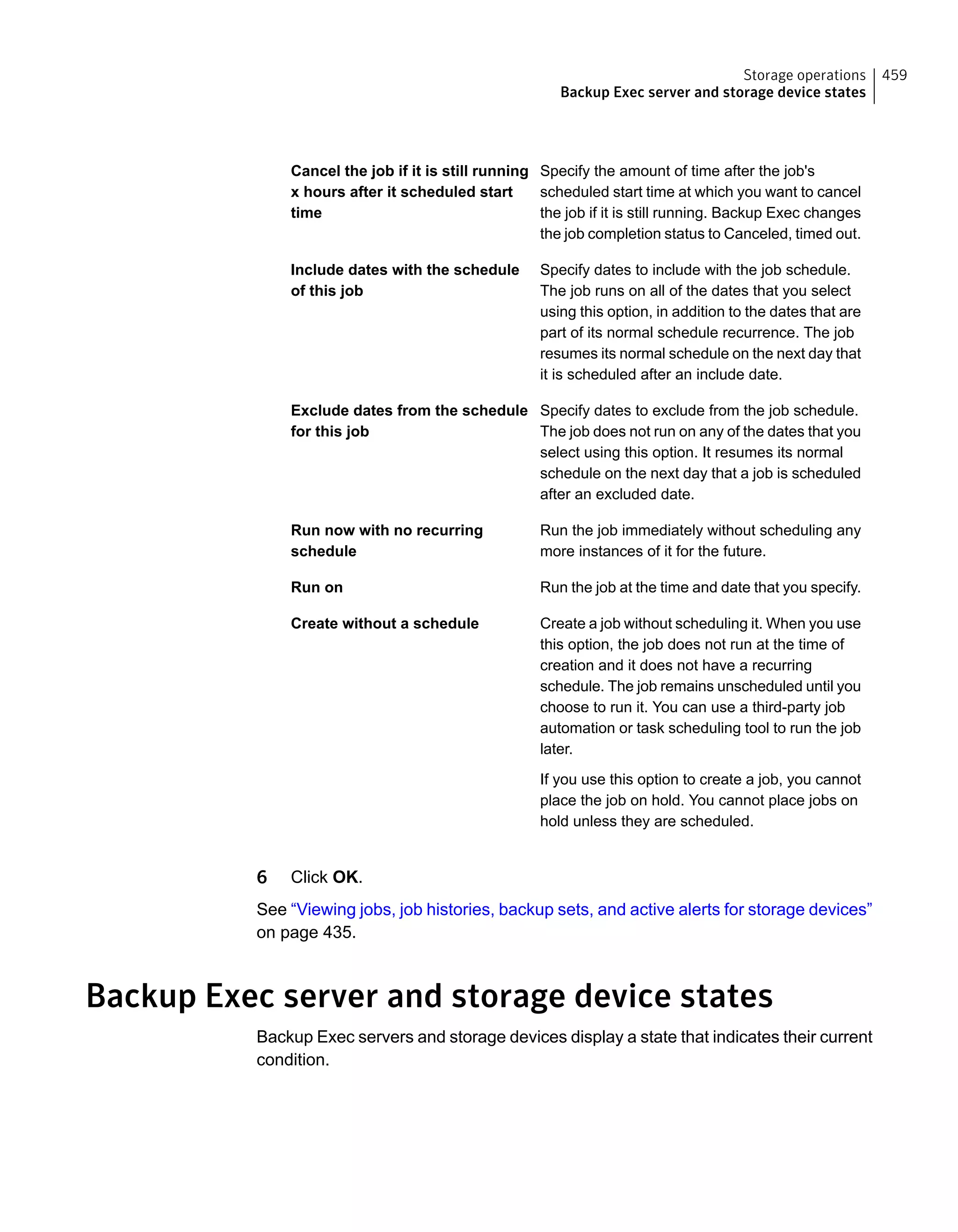 Specify the amount of time after the job's
scheduled start time at which you want to cancel
the job if it is still running. Backup Exec changes
the job completion status to Canceled, timed out.
Cancel the job if it is still running
x hours after it scheduled start
time
Specify dates to include with the job schedule.
The job runs on all of the dates that you select
using this option, in addition to the dates that are
part of its normal schedule recurrence. The job
resumes its normal schedule on the next day that
it is scheduled after an include date.
Include dates with the schedule
of this job
Specify dates to exclude from the job schedule.
The job does not run on any of the dates that you
select using this option. It resumes its normal
schedule on the next day that a job is scheduled
after an excluded date.
Exclude dates from the schedule
for this job
Run the job immediately without scheduling any
more instances of it for the future.
Run now with no recurring
schedule
Run the job at the time and date that you specify.Run on
Create a job without scheduling it. When you use
this option, the job does not run at the time of
creation and it does not have a recurring
schedule. The job remains unscheduled until you
choose to run it. You can use a third-party job
automation or task scheduling tool to run the job
later.
If you use this option to create a job, you cannot
place the job on hold. You cannot place jobs on
hold unless they are scheduled.
Create without a schedule
6 Click OK.
See “Viewing jobs, job histories, backup sets, and active alerts for storage devices”
on page 435.
Backup Exec server and storage device states
Backup Exec servers and storage devices display a state that indicates their current
condition.
459Storage operations
Backup Exec server and storage device states
 