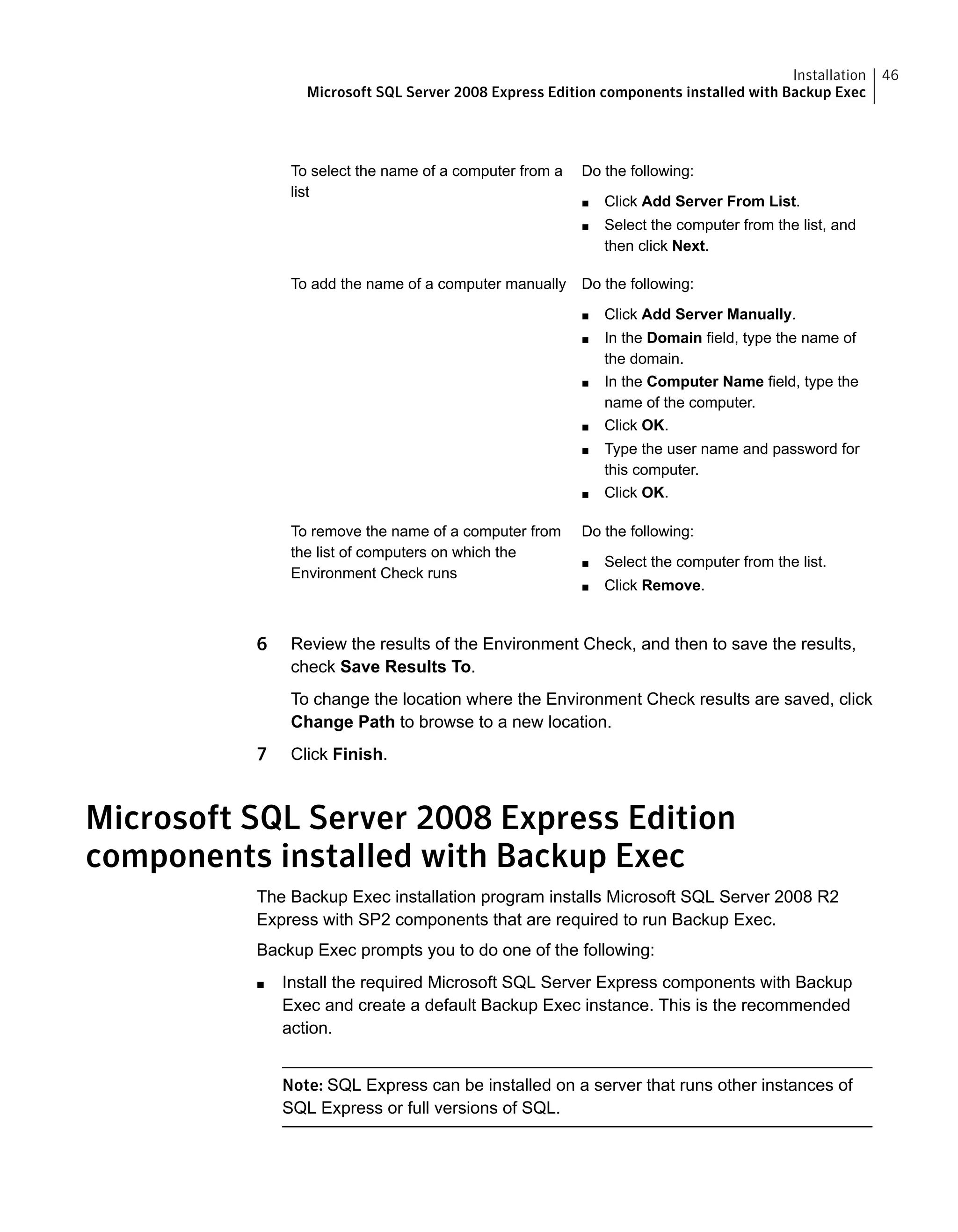 Do the following:
■ Click Add Server From List.
■ Select the computer from the list, and
then click Next.
To select the name of a computer from a
list
Do the following:
■ Click Add Server Manually.
■ In the Domain field, type the name of
the domain.
■ In the Computer Name field, type the
name of the computer.
■ Click OK.
■ Type the user name and password for
this computer.
■ Click OK.
To add the name of a computer manually
Do the following:
■ Select the computer from the list.
■ Click Remove.
To remove the name of a computer from
the list of computers on which the
Environment Check runs
6 Review the results of the Environment Check, and then to save the results,
check Save Results To.
To change the location where the Environment Check results are saved, click
Change Path to browse to a new location.
7 Click Finish.
Microsoft SQL Server 2008 Express Edition
components installed with Backup Exec
The Backup Exec installation program installs Microsoft SQL Server 2008 R2
Express with SP2 components that are required to run Backup Exec.
Backup Exec prompts you to do one of the following:
■ Install the required Microsoft SQL Server Express components with Backup
Exec and create a default Backup Exec instance. This is the recommended
action.
Note: SQL Express can be installed on a server that runs other instances of
SQL Express or full versions of SQL.
46Installation
Microsoft SQL Server 2008 Express Edition components installed with Backup Exec
 