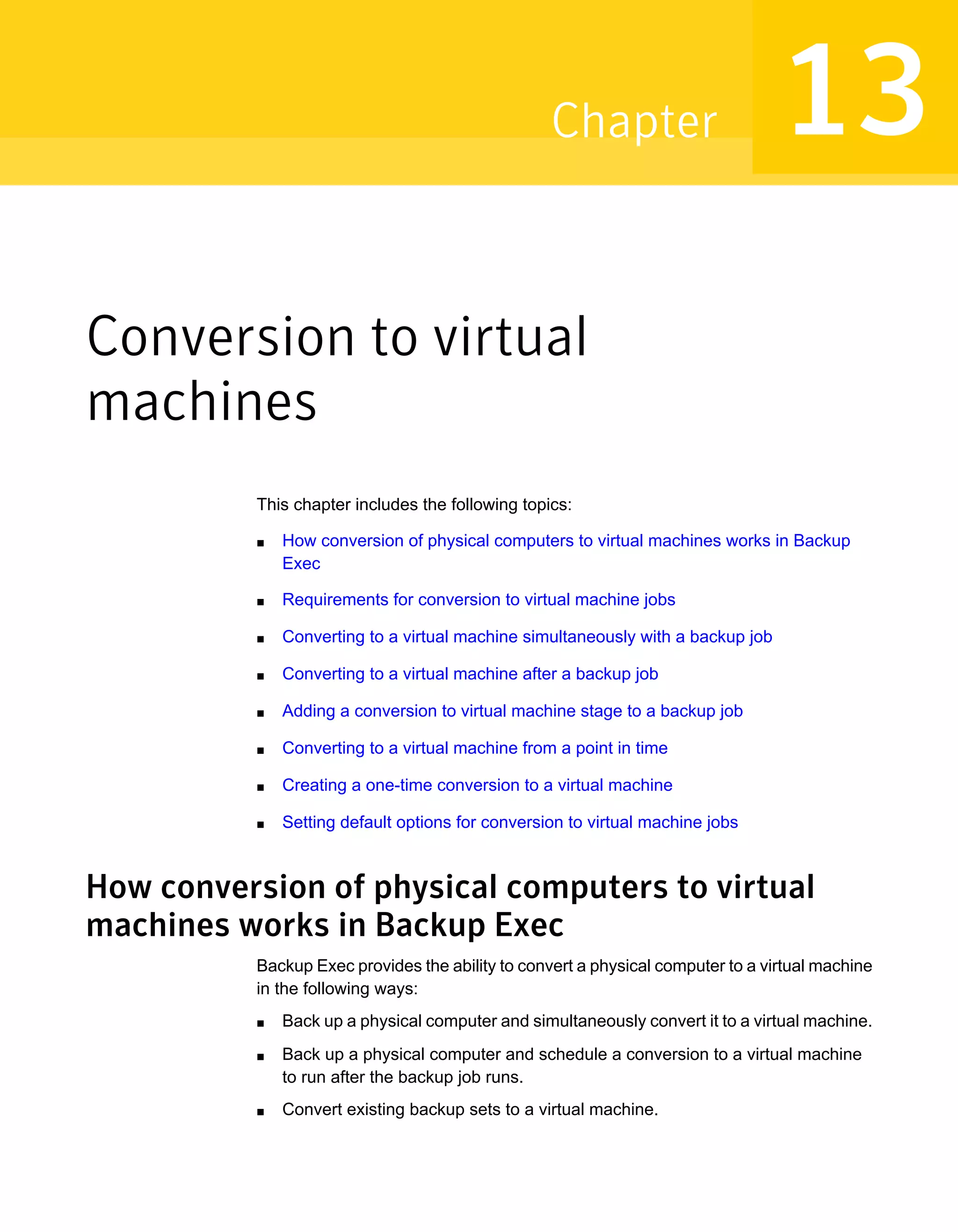 Conversion to virtual
machines
This chapter includes the following topics:
■ How conversion of physical computers to virtual machines works in Backup
Exec
■ Requirements for conversion to virtual machine jobs
■ Converting to a virtual machine simultaneously with a backup job
■ Converting to a virtual machine after a backup job
■ Adding a conversion to virtual machine stage to a backup job
■ Converting to a virtual machine from a point in time
■ Creating a one-time conversion to a virtual machine
■ Setting default options for conversion to virtual machine jobs
How conversion of physical computers to virtual
machines works in Backup Exec
Backup Exec provides the ability to convert a physical computer to a virtual machine
in the following ways:
■ Back up a physical computer and simultaneously convert it to a virtual machine.
■ Back up a physical computer and schedule a conversion to a virtual machine
to run after the backup job runs.
■ Convert existing backup sets to a virtual machine.
13Chapter
 