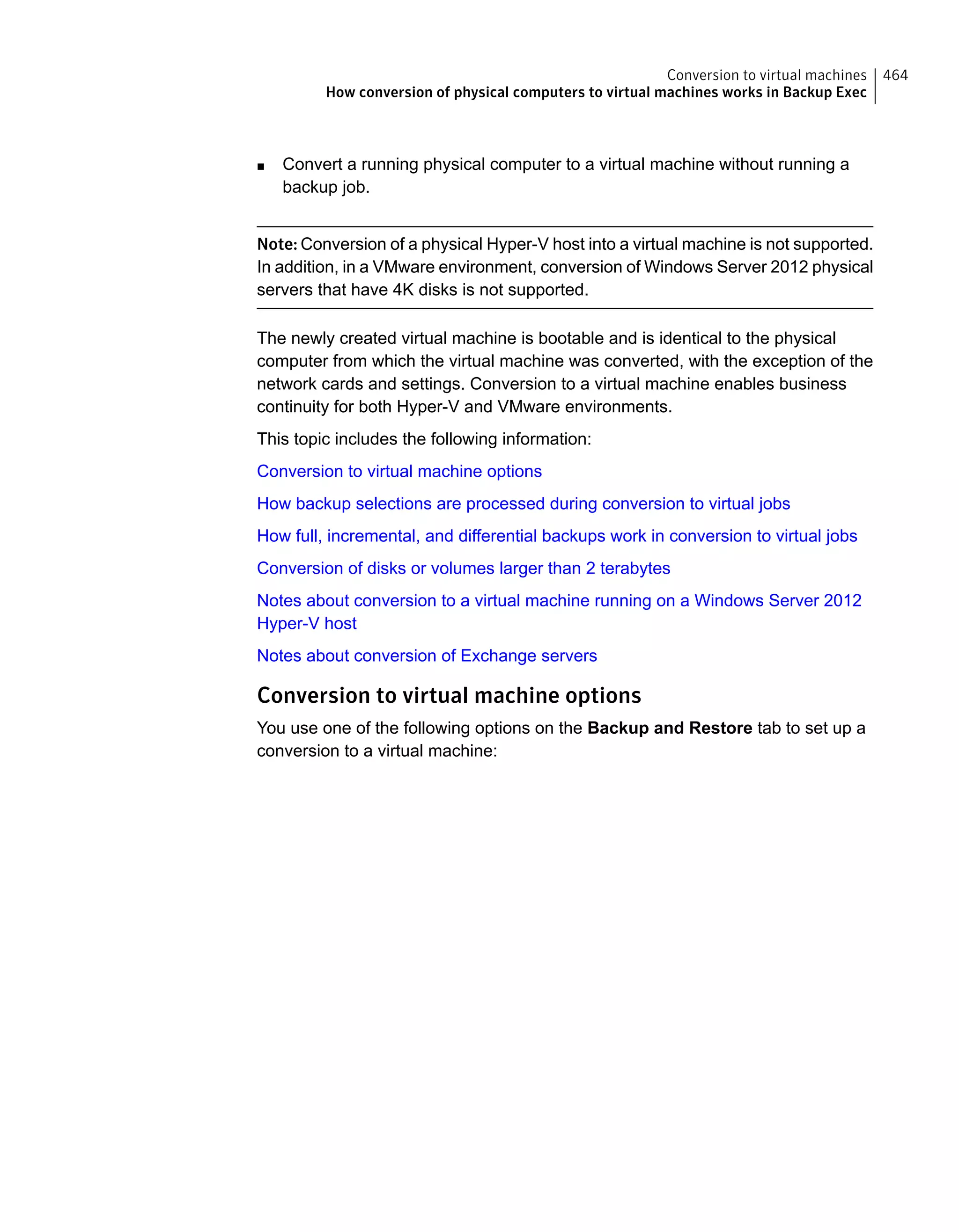 ■ Convert a running physical computer to a virtual machine without running a
backup job.
Note: Conversion of a physical Hyper-V host into a virtual machine is not supported.
In addition, in a VMware environment, conversion of Windows Server 2012 physical
servers that have 4K disks is not supported.
The newly created virtual machine is bootable and is identical to the physical
computer from which the virtual machine was converted, with the exception of the
network cards and settings. Conversion to a virtual machine enables business
continuity for both Hyper-V and VMware environments.
This topic includes the following information:
Conversion to virtual machine options
How backup selections are processed during conversion to virtual jobs
How full, incremental, and differential backups work in conversion to virtual jobs
Conversion of disks or volumes larger than 2 terabytes
Notes about conversion to a virtual machine running on a Windows Server 2012
Hyper-V host
Notes about conversion of Exchange servers
Conversion to virtual machine options
You use one of the following options on the Backup and Restore tab to set up a
conversion to a virtual machine:
464Conversion to virtual machines
How conversion of physical computers to virtual machines works in Backup Exec
 