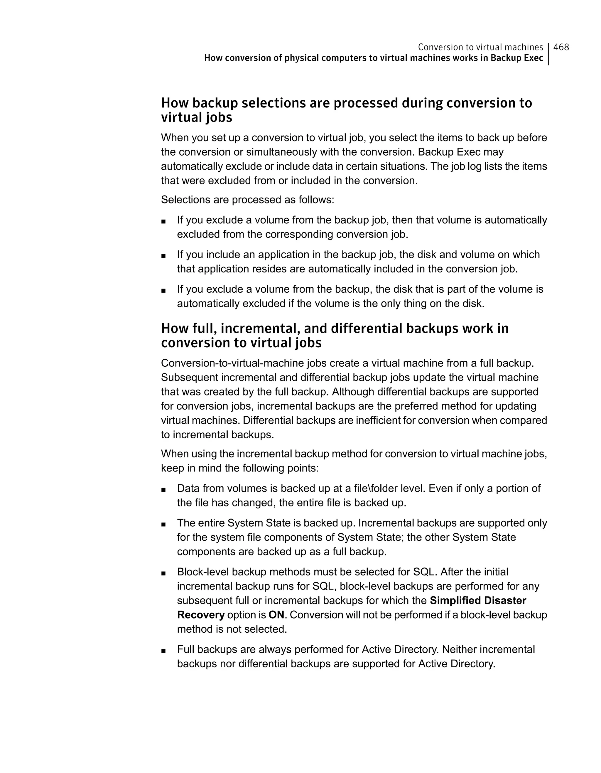 How backup selections are processed during conversion to
virtual jobs
When you set up a conversion to virtual job, you select the items to back up before
the conversion or simultaneously with the conversion. Backup Exec may
automatically exclude or include data in certain situations. The job log lists the items
that were excluded from or included in the conversion.
Selections are processed as follows:
■ If you exclude a volume from the backup job, then that volume is automatically
excluded from the corresponding conversion job.
■ If you include an application in the backup job, the disk and volume on which
that application resides are automatically included in the conversion job.
■ If you exclude a volume from the backup, the disk that is part of the volume is
automatically excluded if the volume is the only thing on the disk.
How full, incremental, and differential backups work in
conversion to virtual jobs
Conversion-to-virtual-machine jobs create a virtual machine from a full backup.
Subsequent incremental and differential backup jobs update the virtual machine
that was created by the full backup. Although differential backups are supported
for conversion jobs, incremental backups are the preferred method for updating
virtual machines. Differential backups are inefficient for conversion when compared
to incremental backups.
When using the incremental backup method for conversion to virtual machine jobs,
keep in mind the following points:
■ Data from volumes is backed up at a filefolder level. Even if only a portion of
the file has changed, the entire file is backed up.
■ The entire System State is backed up. Incremental backups are supported only
for the system file components of System State; the other System State
components are backed up as a full backup.
■ Block-level backup methods must be selected for SQL. After the initial
incremental backup runs for SQL, block-level backups are performed for any
subsequent full or incremental backups for which the Simplified Disaster
Recovery option is ON. Conversion will not be performed if a block-level backup
method is not selected.
■ Full backups are always performed for Active Directory. Neither incremental
backups nor differential backups are supported for Active Directory.
468Conversion to virtual machines
How conversion of physical computers to virtual machines works in Backup Exec
 
