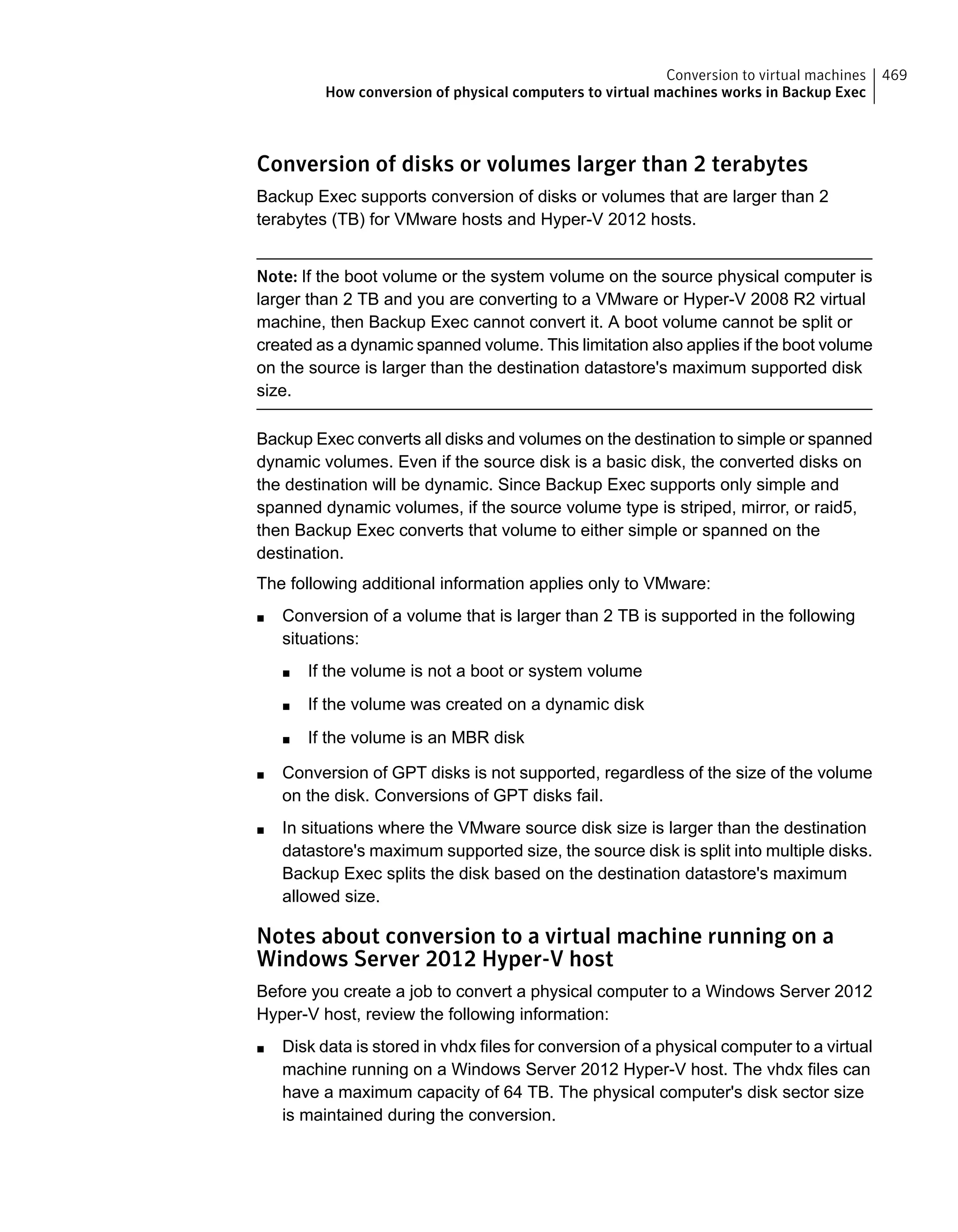 Conversion of disks or volumes larger than 2 terabytes
Backup Exec supports conversion of disks or volumes that are larger than 2
terabytes (TB) for VMware hosts and Hyper-V 2012 hosts.
Note: If the boot volume or the system volume on the source physical computer is
larger than 2 TB and you are converting to a VMware or Hyper-V 2008 R2 virtual
machine, then Backup Exec cannot convert it. A boot volume cannot be split or
created as a dynamic spanned volume. This limitation also applies if the boot volume
on the source is larger than the destination datastore's maximum supported disk
size.
Backup Exec converts all disks and volumes on the destination to simple or spanned
dynamic volumes. Even if the source disk is a basic disk, the converted disks on
the destination will be dynamic. Since Backup Exec supports only simple and
spanned dynamic volumes, if the source volume type is striped, mirror, or raid5,
then Backup Exec converts that volume to either simple or spanned on the
destination.
The following additional information applies only to VMware:
■ Conversion of a volume that is larger than 2 TB is supported in the following
situations:
■ If the volume is not a boot or system volume
■ If the volume was created on a dynamic disk
■ If the volume is an MBR disk
■ Conversion of GPT disks is not supported, regardless of the size of the volume
on the disk. Conversions of GPT disks fail.
■ In situations where the VMware source disk size is larger than the destination
datastore's maximum supported size, the source disk is split into multiple disks.
Backup Exec splits the disk based on the destination datastore's maximum
allowed size.
Notes about conversion to a virtual machine running on a
Windows Server 2012 Hyper-V host
Before you create a job to convert a physical computer to a Windows Server 2012
Hyper-V host, review the following information:
■ Disk data is stored in vhdx files for conversion of a physical computer to a virtual
machine running on a Windows Server 2012 Hyper-V host. The vhdx files can
have a maximum capacity of 64 TB. The physical computer's disk sector size
is maintained during the conversion.
469Conversion to virtual machines
How conversion of physical computers to virtual machines works in Backup Exec
 