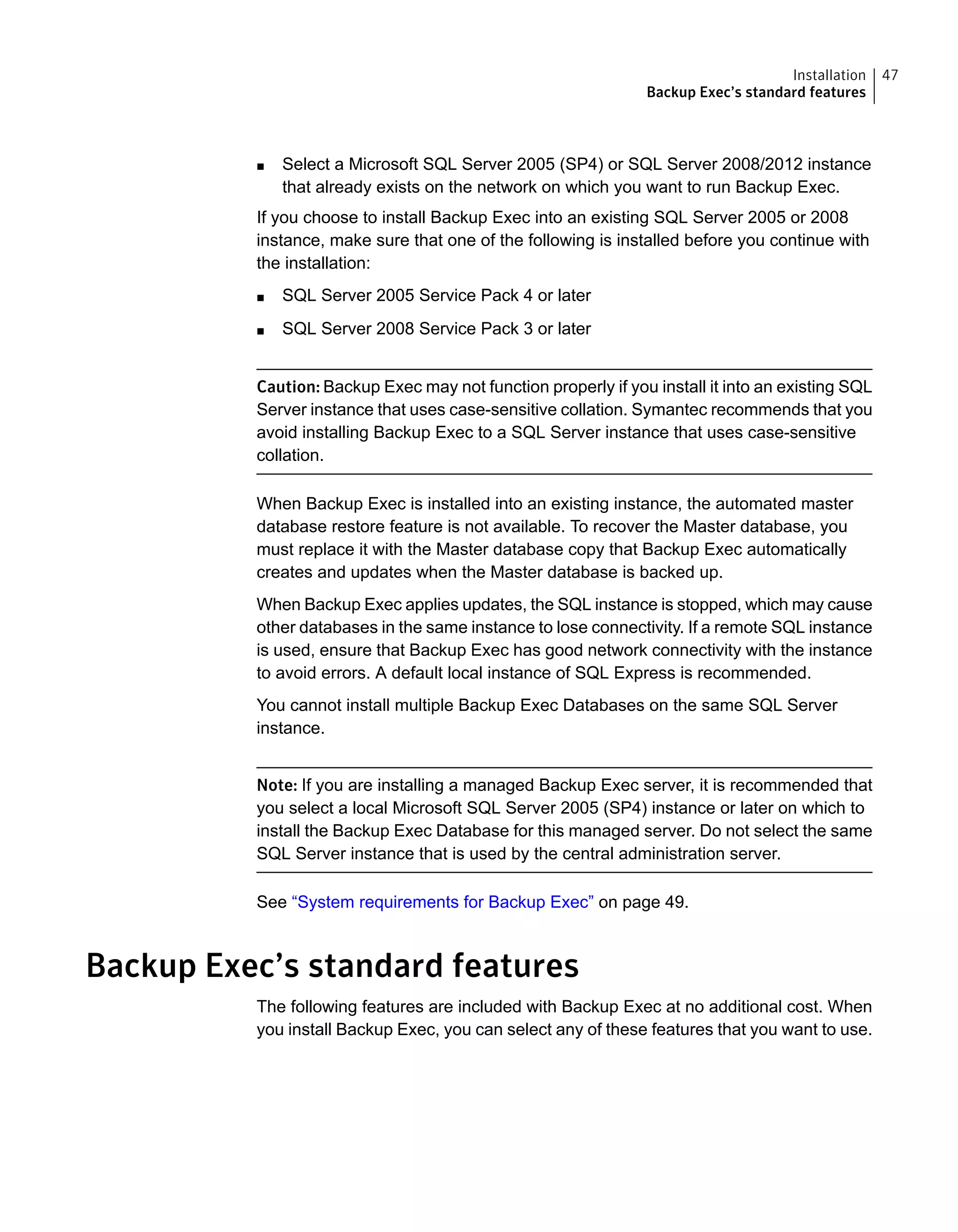 ■ Select a Microsoft SQL Server 2005 (SP4) or SQL Server 2008/2012 instance
that already exists on the network on which you want to run Backup Exec.
If you choose to install Backup Exec into an existing SQL Server 2005 or 2008
instance, make sure that one of the following is installed before you continue with
the installation:
■ SQL Server 2005 Service Pack 4 or later
■ SQL Server 2008 Service Pack 3 or later
Caution: Backup Exec may not function properly if you install it into an existing SQL
Server instance that uses case-sensitive collation. Symantec recommends that you
avoid installing Backup Exec to a SQL Server instance that uses case-sensitive
collation.
When Backup Exec is installed into an existing instance, the automated master
database restore feature is not available. To recover the Master database, you
must replace it with the Master database copy that Backup Exec automatically
creates and updates when the Master database is backed up.
When Backup Exec applies updates, the SQL instance is stopped, which may cause
other databases in the same instance to lose connectivity. If a remote SQL instance
is used, ensure that Backup Exec has good network connectivity with the instance
to avoid errors. A default local instance of SQL Express is recommended.
You cannot install multiple Backup Exec Databases on the same SQL Server
instance.
Note: If you are installing a managed Backup Exec server, it is recommended that
you select a local Microsoft SQL Server 2005 (SP4) instance or later on which to
install the Backup Exec Database for this managed server. Do not select the same
SQL Server instance that is used by the central administration server.
See “System requirements for Backup Exec” on page 49.
Backup Exec’s standard features
The following features are included with Backup Exec at no additional cost. When
you install Backup Exec, you can select any of these features that you want to use.
47Installation
Backup Exec’s standard features
 
