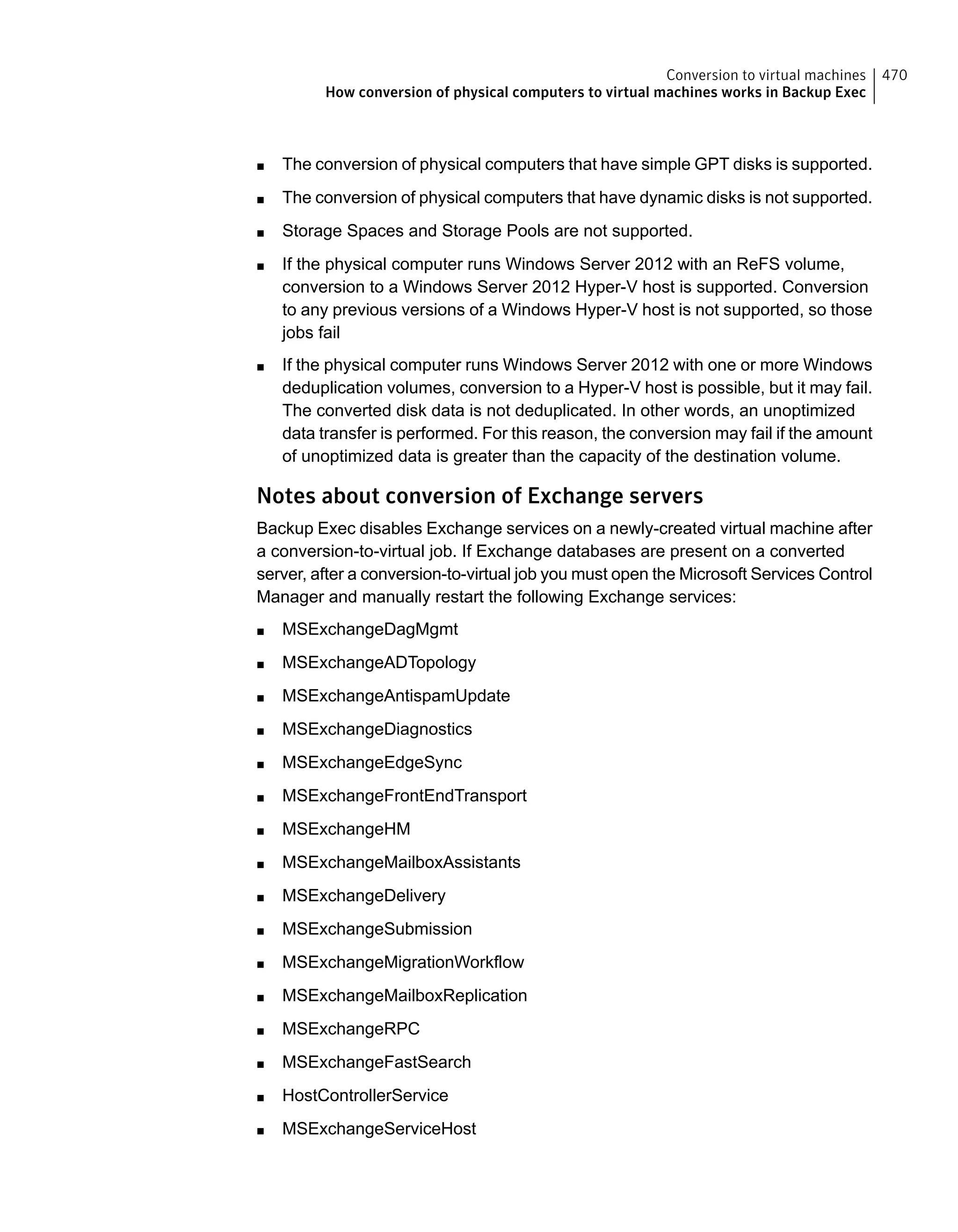 ■ The conversion of physical computers that have simple GPT disks is supported.
■ The conversion of physical computers that have dynamic disks is not supported.
■ Storage Spaces and Storage Pools are not supported.
■ If the physical computer runs Windows Server 2012 with an ReFS volume,
conversion to a Windows Server 2012 Hyper-V host is supported. Conversion
to any previous versions of a Windows Hyper-V host is not supported, so those
jobs fail
■ If the physical computer runs Windows Server 2012 with one or more Windows
deduplication volumes, conversion to a Hyper-V host is possible, but it may fail.
The converted disk data is not deduplicated. In other words, an unoptimized
data transfer is performed. For this reason, the conversion may fail if the amount
of unoptimized data is greater than the capacity of the destination volume.
Notes about conversion of Exchange servers
Backup Exec disables Exchange services on a newly-created virtual machine after
a conversion-to-virtual job. If Exchange databases are present on a converted
server, after a conversion-to-virtual job you must open the Microsoft Services Control
Manager and manually restart the following Exchange services:
■ MSExchangeDagMgmt
■ MSExchangeADTopology
■ MSExchangeAntispamUpdate
■ MSExchangeDiagnostics
■ MSExchangeEdgeSync
■ MSExchangeFrontEndTransport
■ MSExchangeHM
■ MSExchangeMailboxAssistants
■ MSExchangeDelivery
■ MSExchangeSubmission
■ MSExchangeMigrationWorkflow
■ MSExchangeMailboxReplication
■ MSExchangeRPC
■ MSExchangeFastSearch
■ HostControllerService
■ MSExchangeServiceHost
470Conversion to virtual machines
How conversion of physical computers to virtual machines works in Backup Exec
 
