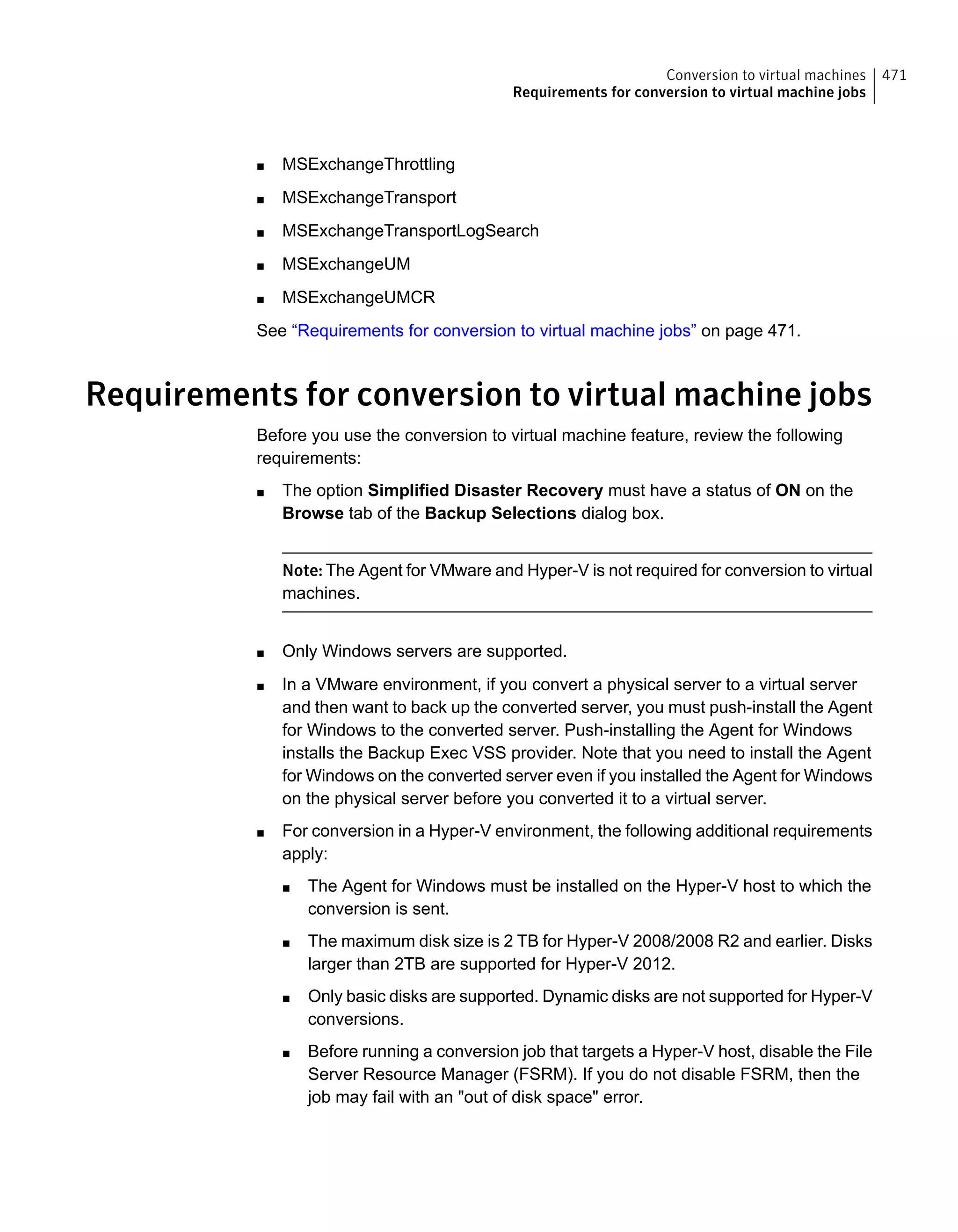 ■ MSExchangeThrottling
■ MSExchangeTransport
■ MSExchangeTransportLogSearch
■ MSExchangeUM
■ MSExchangeUMCR
See “Requirements for conversion to virtual machine jobs” on page 471.
Requirements for conversion to virtual machine jobs
Before you use the conversion to virtual machine feature, review the following
requirements:
■ The option Simplified Disaster Recovery must have a status of ON on the
Browse tab of the Backup Selections dialog box.
Note: The Agent for VMware and Hyper-V is not required for conversion to virtual
machines.
■ Only Windows servers are supported.
■ In a VMware environment, if you convert a physical server to a virtual server
and then want to back up the converted server, you must push-install the Agent
for Windows to the converted server. Push-installing the Agent for Windows
installs the Backup Exec VSS provider. Note that you need to install the Agent
for Windows on the converted server even if you installed the Agent for Windows
on the physical server before you converted it to a virtual server.
■ For conversion in a Hyper-V environment, the following additional requirements
apply:
■ The Agent for Windows must be installed on the Hyper-V host to which the
conversion is sent.
■ The maximum disk size is 2 TB for Hyper-V 2008/2008 R2 and earlier. Disks
larger than 2TB are supported for Hyper-V 2012.
■ Only basic disks are supported. Dynamic disks are not supported for Hyper-V
conversions.
■ Before running a conversion job that targets a Hyper-V host, disable the File
Server Resource Manager (FSRM). If you do not disable FSRM, then the
job may fail with an "out of disk space" error.
471Conversion to virtual machines
Requirements for conversion to virtual machine jobs
 