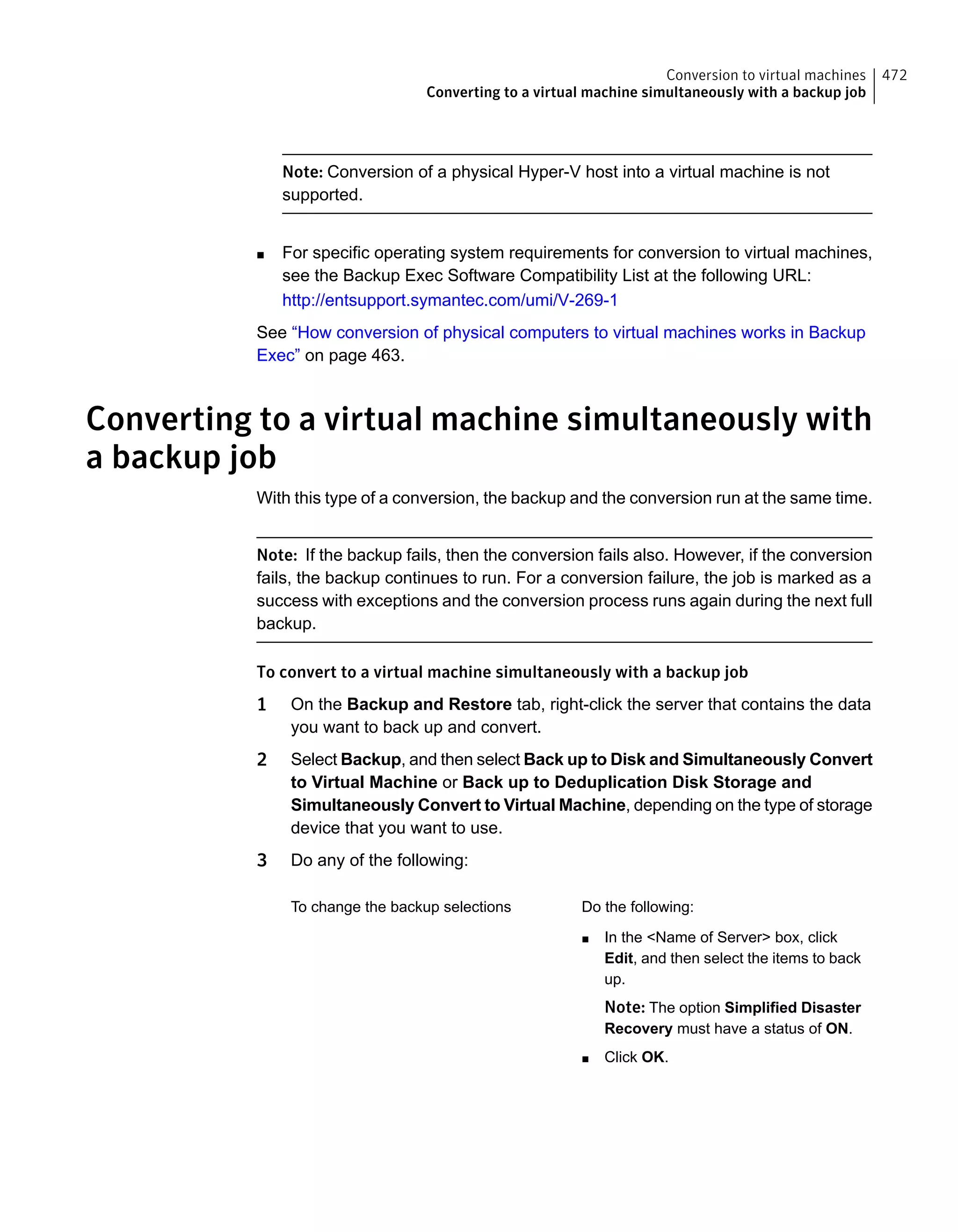 Note: Conversion of a physical Hyper-V host into a virtual machine is not
supported.
■ For specific operating system requirements for conversion to virtual machines,
see the Backup Exec Software Compatibility List at the following URL:
http://entsupport.symantec.com/umi/V-269-1
See “How conversion of physical computers to virtual machines works in Backup
Exec” on page 463.
Converting to a virtual machine simultaneously with
a backup job
With this type of a conversion, the backup and the conversion run at the same time.
Note: If the backup fails, then the conversion fails also. However, if the conversion
fails, the backup continues to run. For a conversion failure, the job is marked as a
success with exceptions and the conversion process runs again during the next full
backup.
To convert to a virtual machine simultaneously with a backup job
1 On the Backup and Restore tab, right-click the server that contains the data
you want to back up and convert.
2 Select Backup, and then select Back up to Disk and Simultaneously Convert
to Virtual Machine or Back up to Deduplication Disk Storage and
Simultaneously Convert to Virtual Machine, depending on the type of storage
device that you want to use.
3 Do any of the following:
Do the following:
■ In the <Name of Server> box, click
Edit, and then select the items to back
up.
Note: The option Simplified Disaster
Recovery must have a status of ON.
■ Click OK.
To change the backup selections
472Conversion to virtual machines
Converting to a virtual machine simultaneously with a backup job
 