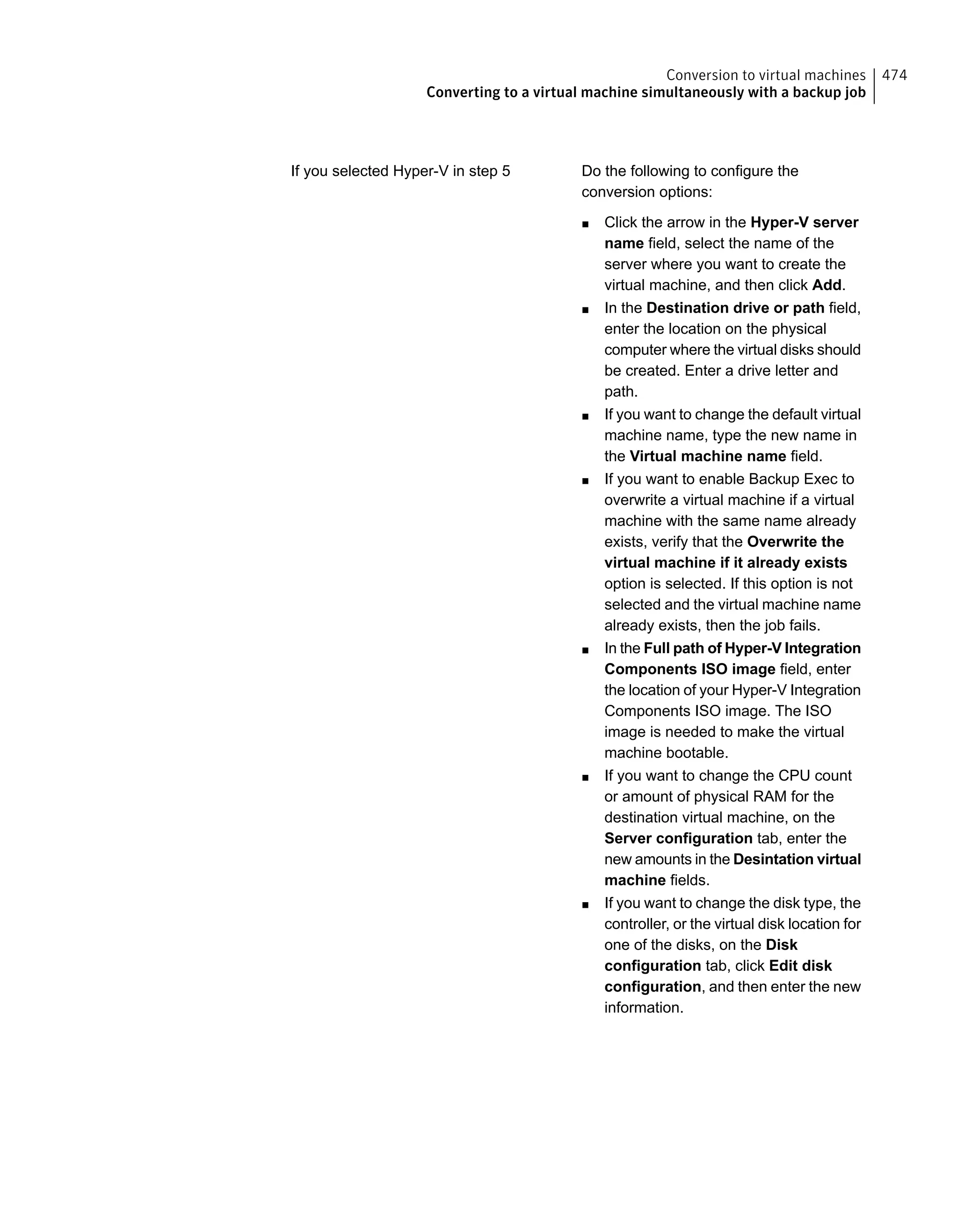 Do the following to configure the
conversion options:
■ Click the arrow in the Hyper-V server
name field, select the name of the
server where you want to create the
virtual machine, and then click Add.
■ In the Destination drive or path field,
enter the location on the physical
computer where the virtual disks should
be created. Enter a drive letter and
path.
■ If you want to change the default virtual
machine name, type the new name in
the Virtual machine name field.
■ If you want to enable Backup Exec to
overwrite a virtual machine if a virtual
machine with the same name already
exists, verify that the Overwrite the
virtual machine if it already exists
option is selected. If this option is not
selected and the virtual machine name
already exists, then the job fails.
■ In the Full path of Hyper-V Integration
Components ISO image field, enter
the location of your Hyper-V Integration
Components ISO image. The ISO
image is needed to make the virtual
machine bootable.
■ If you want to change the CPU count
or amount of physical RAM for the
destination virtual machine, on the
Server configuration tab, enter the
new amounts in the Desintation virtual
machine fields.
■ If you want to change the disk type, the
controller, or the virtual disk location for
one of the disks, on the Disk
configuration tab, click Edit disk
configuration, and then enter the new
information.
If you selected Hyper-V in step 5
474Conversion to virtual machines
Converting to a virtual machine simultaneously with a backup job
 
