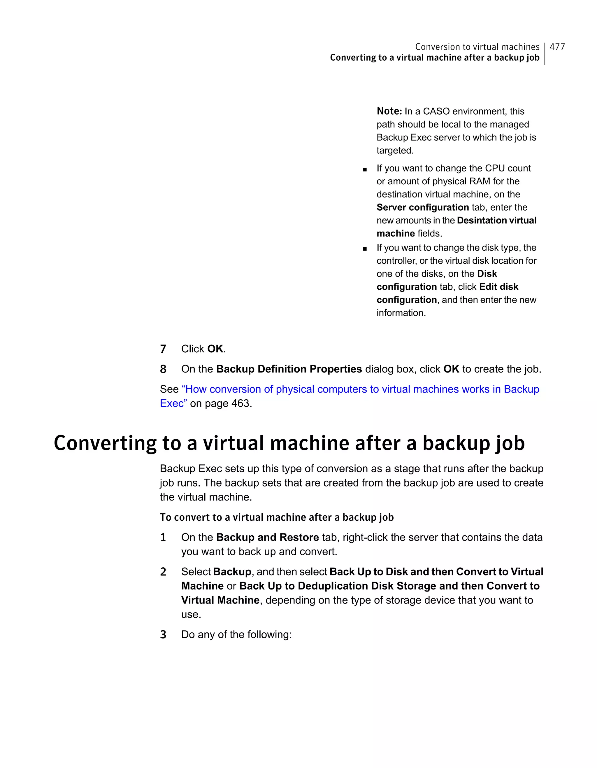 Note: In a CASO environment, this
path should be local to the managed
Backup Exec server to which the job is
targeted.
■ If you want to change the CPU count
or amount of physical RAM for the
destination virtual machine, on the
Server configuration tab, enter the
new amounts in the Desintation virtual
machine fields.
■ If you want to change the disk type, the
controller, or the virtual disk location for
one of the disks, on the Disk
configuration tab, click Edit disk
configuration, and then enter the new
information.
7 Click OK.
8 On the Backup Definition Properties dialog box, click OK to create the job.
See “How conversion of physical computers to virtual machines works in Backup
Exec” on page 463.
Converting to a virtual machine after a backup job
Backup Exec sets up this type of conversion as a stage that runs after the backup
job runs. The backup sets that are created from the backup job are used to create
the virtual machine.
To convert to a virtual machine after a backup job
1 On the Backup and Restore tab, right-click the server that contains the data
you want to back up and convert.
2 Select Backup, and then select Back Up to Disk and then Convert to Virtual
Machine or Back Up to Deduplication Disk Storage and then Convert to
Virtual Machine, depending on the type of storage device that you want to
use.
3 Do any of the following:
477Conversion to virtual machines
Converting to a virtual machine after a backup job
 