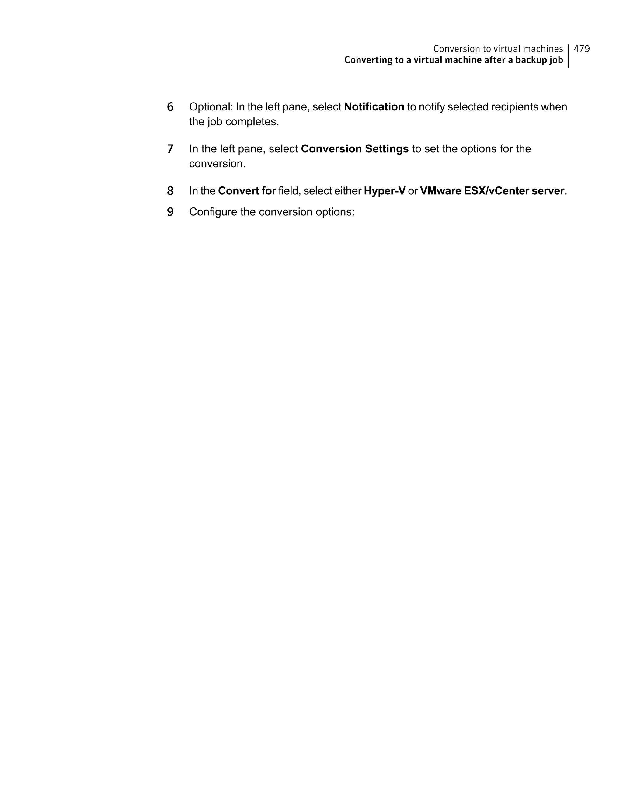 6 Optional: In the left pane, select Notification to notify selected recipients when
the job completes.
7 In the left pane, select Conversion Settings to set the options for the
conversion.
8 In the Convert for field, select either Hyper-V or VMware ESX/vCenter server.
9 Configure the conversion options:
479Conversion to virtual machines
Converting to a virtual machine after a backup job
 