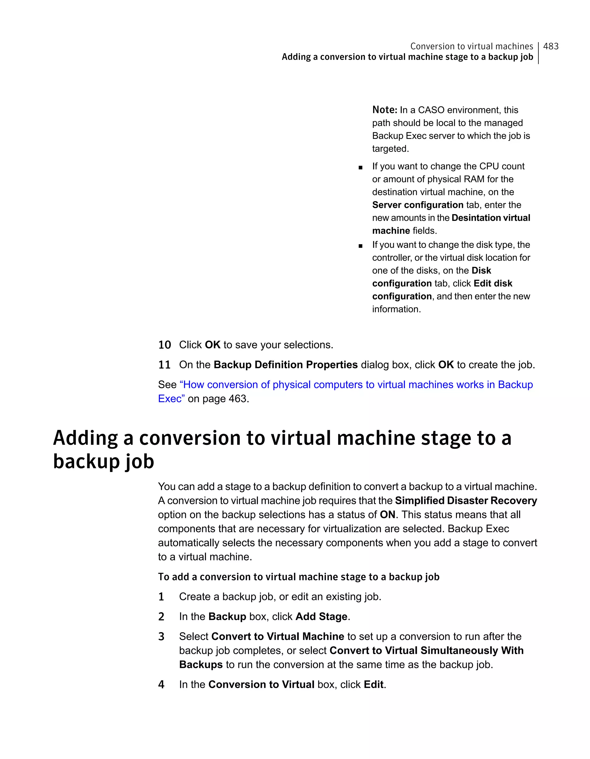Note: In a CASO environment, this
path should be local to the managed
Backup Exec server to which the job is
targeted.
■ If you want to change the CPU count
or amount of physical RAM for the
destination virtual machine, on the
Server configuration tab, enter the
new amounts in the Desintation virtual
machine fields.
■ If you want to change the disk type, the
controller, or the virtual disk location for
one of the disks, on the Disk
configuration tab, click Edit disk
configuration, and then enter the new
information.
10 Click OK to save your selections.
11 On the Backup Definition Properties dialog box, click OK to create the job.
See “How conversion of physical computers to virtual machines works in Backup
Exec” on page 463.
Adding a conversion to virtual machine stage to a
backup job
You can add a stage to a backup definition to convert a backup to a virtual machine.
A conversion to virtual machine job requires that the Simplified Disaster Recovery
option on the backup selections has a status of ON. This status means that all
components that are necessary for virtualization are selected. Backup Exec
automatically selects the necessary components when you add a stage to convert
to a virtual machine.
To add a conversion to virtual machine stage to a backup job
1 Create a backup job, or edit an existing job.
2 In the Backup box, click Add Stage.
3 Select Convert to Virtual Machine to set up a conversion to run after the
backup job completes, or select Convert to Virtual Simultaneously With
Backups to run the conversion at the same time as the backup job.
4 In the Conversion to Virtual box, click Edit.
483Conversion to virtual machines
Adding a conversion to virtual machine stage to a backup job
 