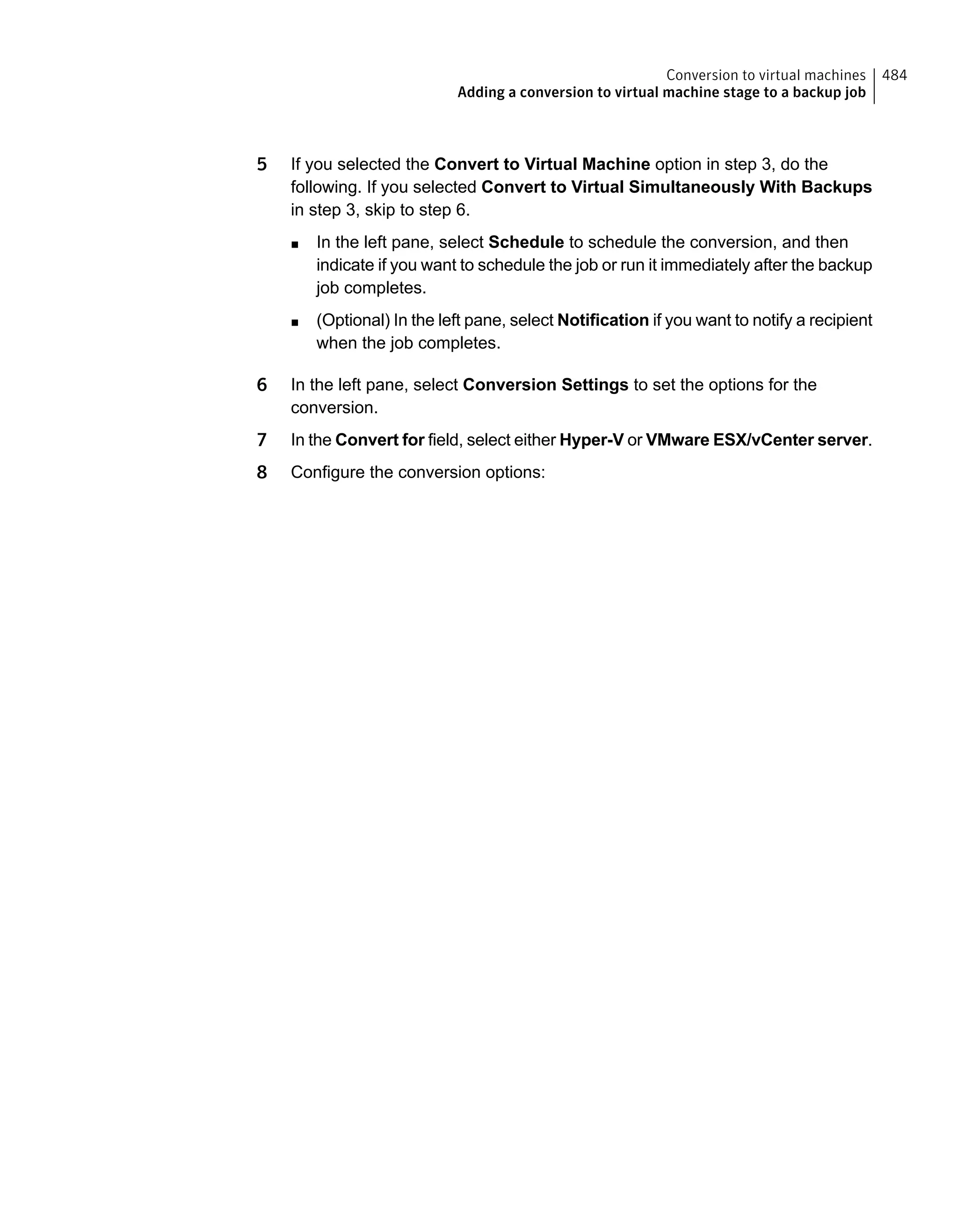 5 If you selected the Convert to Virtual Machine option in step 3, do the
following. If you selected Convert to Virtual Simultaneously With Backups
in step 3, skip to step 6.
■ In the left pane, select Schedule to schedule the conversion, and then
indicate if you want to schedule the job or run it immediately after the backup
job completes.
■ (Optional) In the left pane, select Notification if you want to notify a recipient
when the job completes.
6 In the left pane, select Conversion Settings to set the options for the
conversion.
7 In the Convert for field, select either Hyper-V or VMware ESX/vCenter server.
8 Configure the conversion options:
484Conversion to virtual machines
Adding a conversion to virtual machine stage to a backup job
 