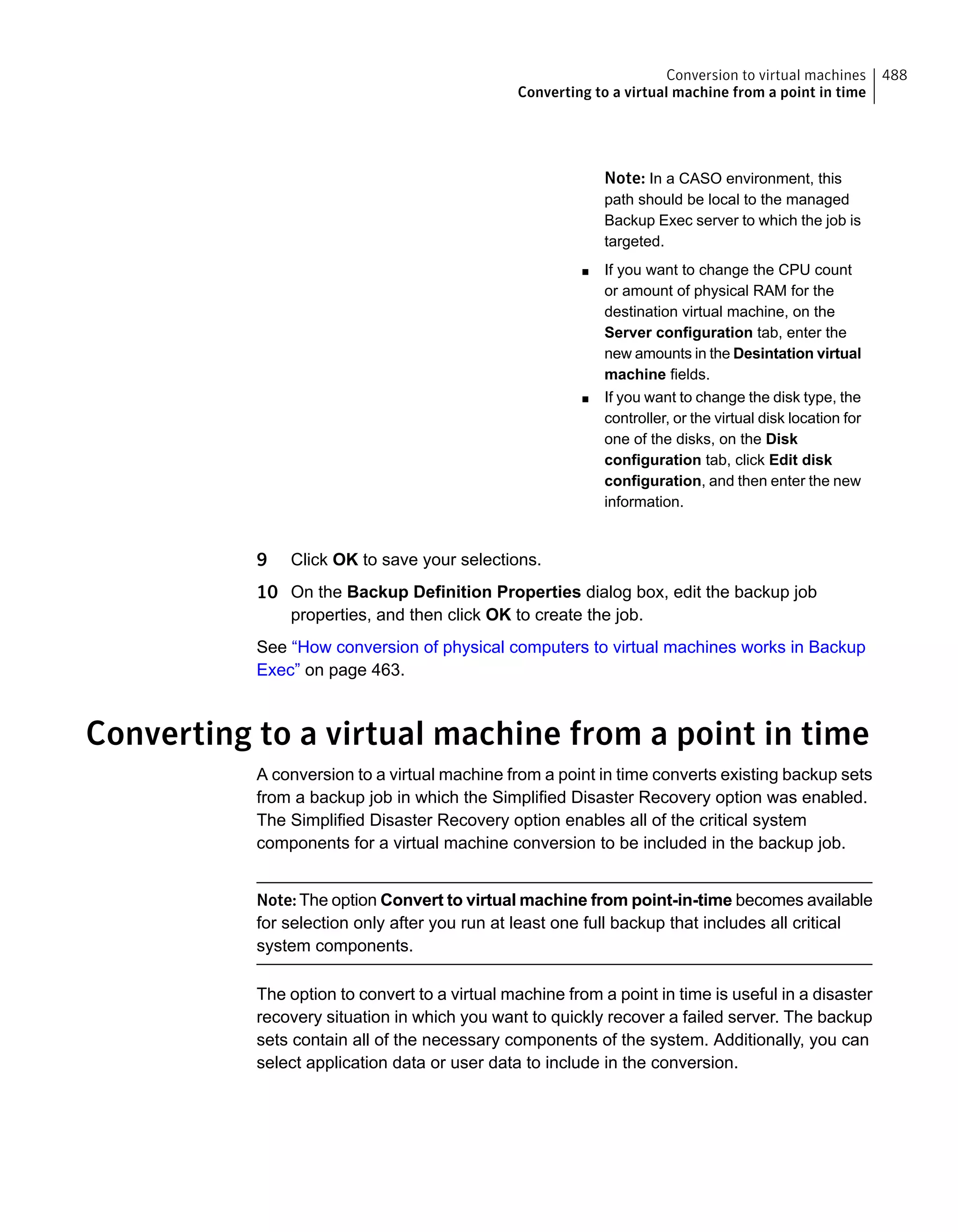 Note: In a CASO environment, this
path should be local to the managed
Backup Exec server to which the job is
targeted.
■ If you want to change the CPU count
or amount of physical RAM for the
destination virtual machine, on the
Server configuration tab, enter the
new amounts in the Desintation virtual
machine fields.
■ If you want to change the disk type, the
controller, or the virtual disk location for
one of the disks, on the Disk
configuration tab, click Edit disk
configuration, and then enter the new
information.
9 Click OK to save your selections.
10 On the Backup Definition Properties dialog box, edit the backup job
properties, and then click OK to create the job.
See “How conversion of physical computers to virtual machines works in Backup
Exec” on page 463.
Converting to a virtual machine from a point in time
A conversion to a virtual machine from a point in time converts existing backup sets
from a backup job in which the Simplified Disaster Recovery option was enabled.
The Simplified Disaster Recovery option enables all of the critical system
components for a virtual machine conversion to be included in the backup job.
Note: The option Convert to virtual machine from point-in-time becomes available
for selection only after you run at least one full backup that includes all critical
system components.
The option to convert to a virtual machine from a point in time is useful in a disaster
recovery situation in which you want to quickly recover a failed server. The backup
sets contain all of the necessary components of the system. Additionally, you can
select application data or user data to include in the conversion.
488Conversion to virtual machines
Converting to a virtual machine from a point in time
 