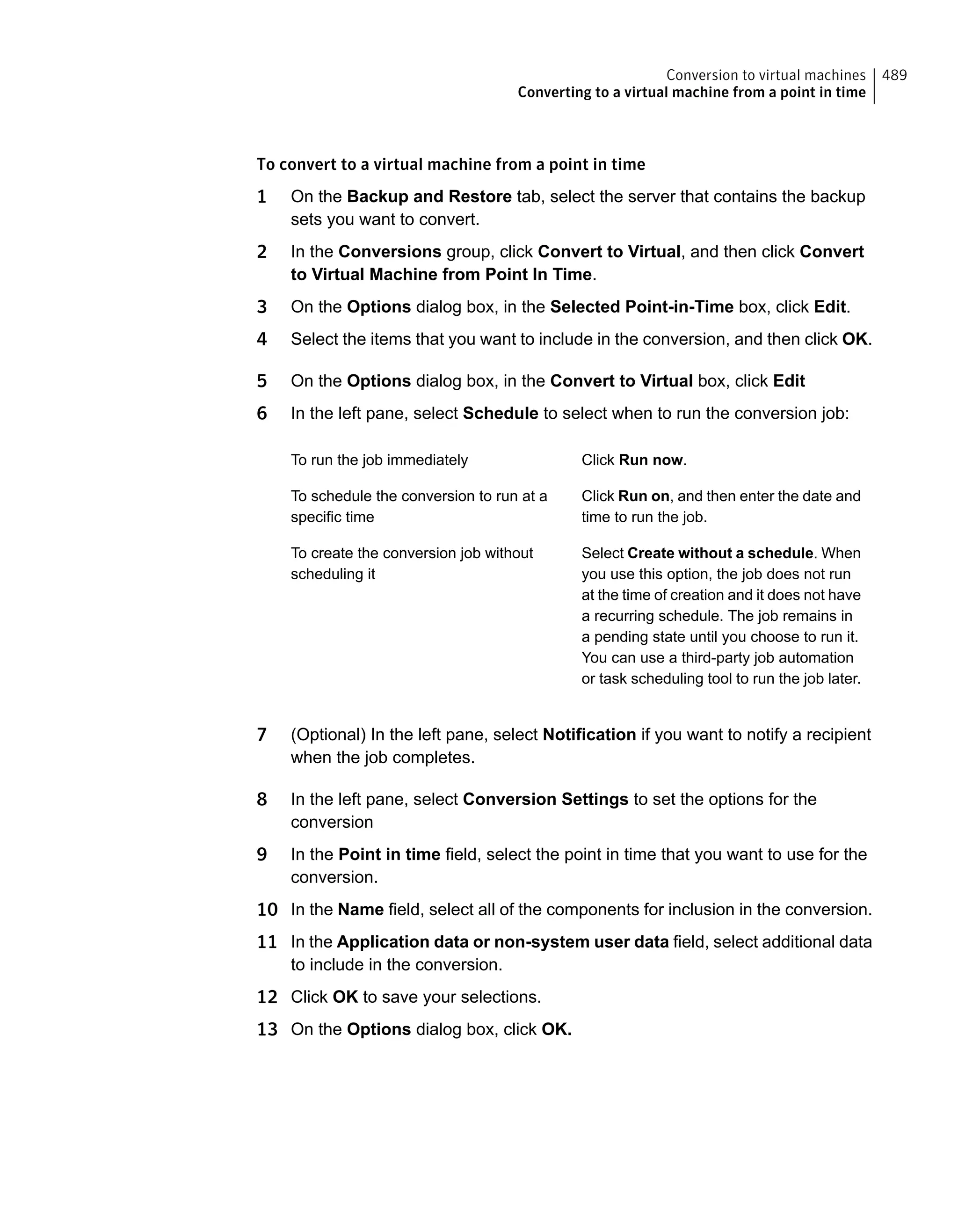 To convert to a virtual machine from a point in time
1 On the Backup and Restore tab, select the server that contains the backup
sets you want to convert.
2 In the Conversions group, click Convert to Virtual, and then click Convert
to Virtual Machine from Point In Time.
3 On the Options dialog box, in the Selected Point-in-Time box, click Edit.
4 Select the items that you want to include in the conversion, and then click OK.
5 On the Options dialog box, in the Convert to Virtual box, click Edit
6 In the left pane, select Schedule to select when to run the conversion job:
Click Run now.To run the job immediately
Click Run on, and then enter the date and
time to run the job.
To schedule the conversion to run at a
specific time
Select Create without a schedule. When
you use this option, the job does not run
at the time of creation and it does not have
a recurring schedule. The job remains in
a pending state until you choose to run it.
You can use a third-party job automation
or task scheduling tool to run the job later.
To create the conversion job without
scheduling it
7 (Optional) In the left pane, select Notification if you want to notify a recipient
when the job completes.
8 In the left pane, select Conversion Settings to set the options for the
conversion
9 In the Point in time field, select the point in time that you want to use for the
conversion.
10 In the Name field, select all of the components for inclusion in the conversion.
11 In the Application data or non-system user data field, select additional data
to include in the conversion.
12 Click OK to save your selections.
13 On the Options dialog box, click OK.
489Conversion to virtual machines
Converting to a virtual machine from a point in time
 