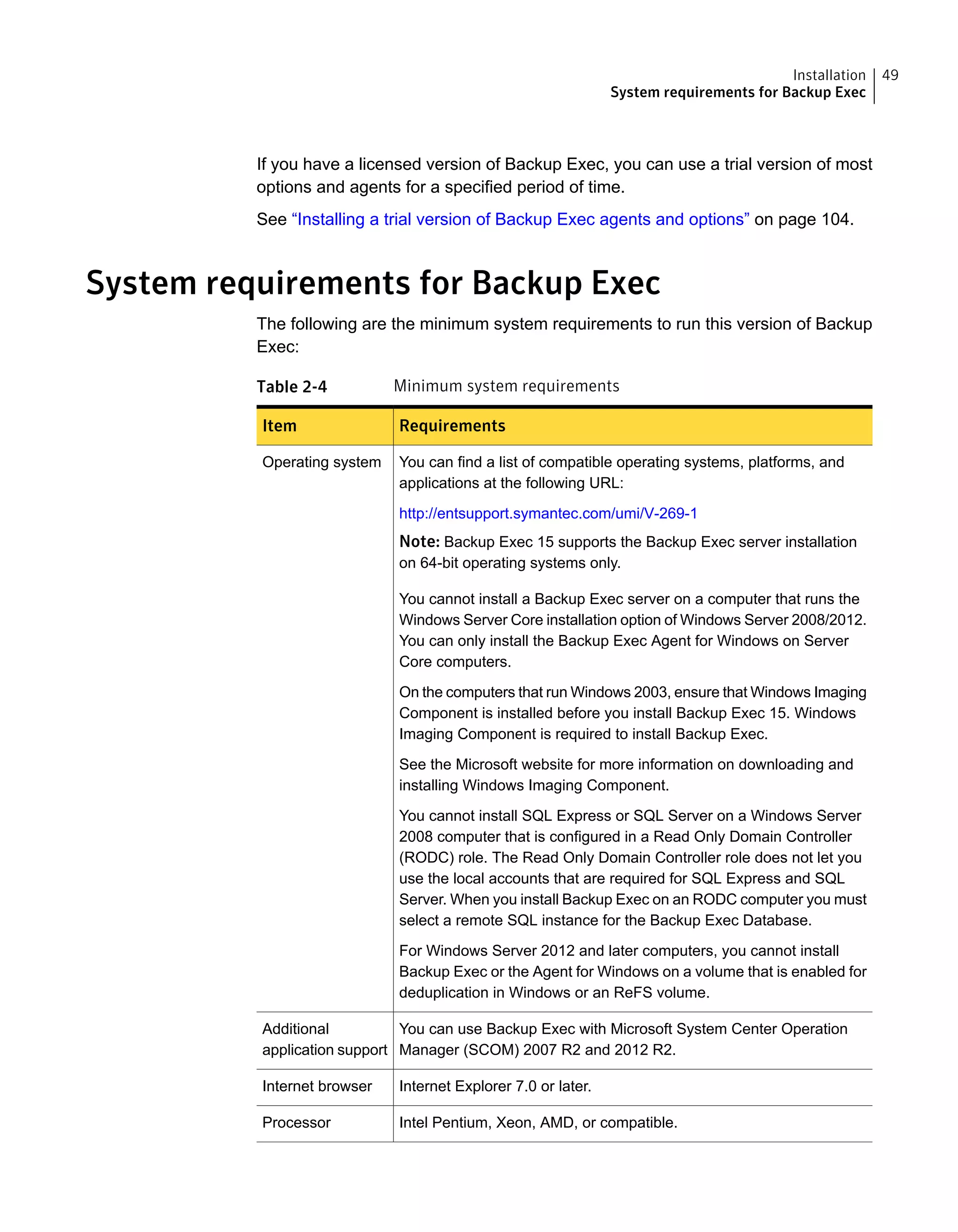 If you have a licensed version of Backup Exec, you can use a trial version of most
options and agents for a specified period of time.
See “Installing a trial version of Backup Exec agents and options” on page 104.
System requirements for Backup Exec
The following are the minimum system requirements to run this version of Backup
Exec:
Table 2-4 Minimum system requirements
RequirementsItem
You can find a list of compatible operating systems, platforms, and
applications at the following URL:
http://entsupport.symantec.com/umi/V-269-1
Note: Backup Exec 15 supports the Backup Exec server installation
on 64-bit operating systems only.
You cannot install a Backup Exec server on a computer that runs the
Windows Server Core installation option of Windows Server 2008/2012.
You can only install the Backup Exec Agent for Windows on Server
Core computers.
On the computers that run Windows 2003, ensure that Windows Imaging
Component is installed before you install Backup Exec 15. Windows
Imaging Component is required to install Backup Exec.
See the Microsoft website for more information on downloading and
installing Windows Imaging Component.
You cannot install SQL Express or SQL Server on a Windows Server
2008 computer that is configured in a Read Only Domain Controller
(RODC) role. The Read Only Domain Controller role does not let you
use the local accounts that are required for SQL Express and SQL
Server. When you install Backup Exec on an RODC computer you must
select a remote SQL instance for the Backup Exec Database.
For Windows Server 2012 and later computers, you cannot install
Backup Exec or the Agent for Windows on a volume that is enabled for
deduplication in Windows or an ReFS volume.
Operating system
You can use Backup Exec with Microsoft System Center Operation
Manager (SCOM) 2007 R2 and 2012 R2.
Additional
application support
Internet Explorer 7.0 or later.Internet browser
Intel Pentium, Xeon, AMD, or compatible.Processor
49Installation
System requirements for Backup Exec
 