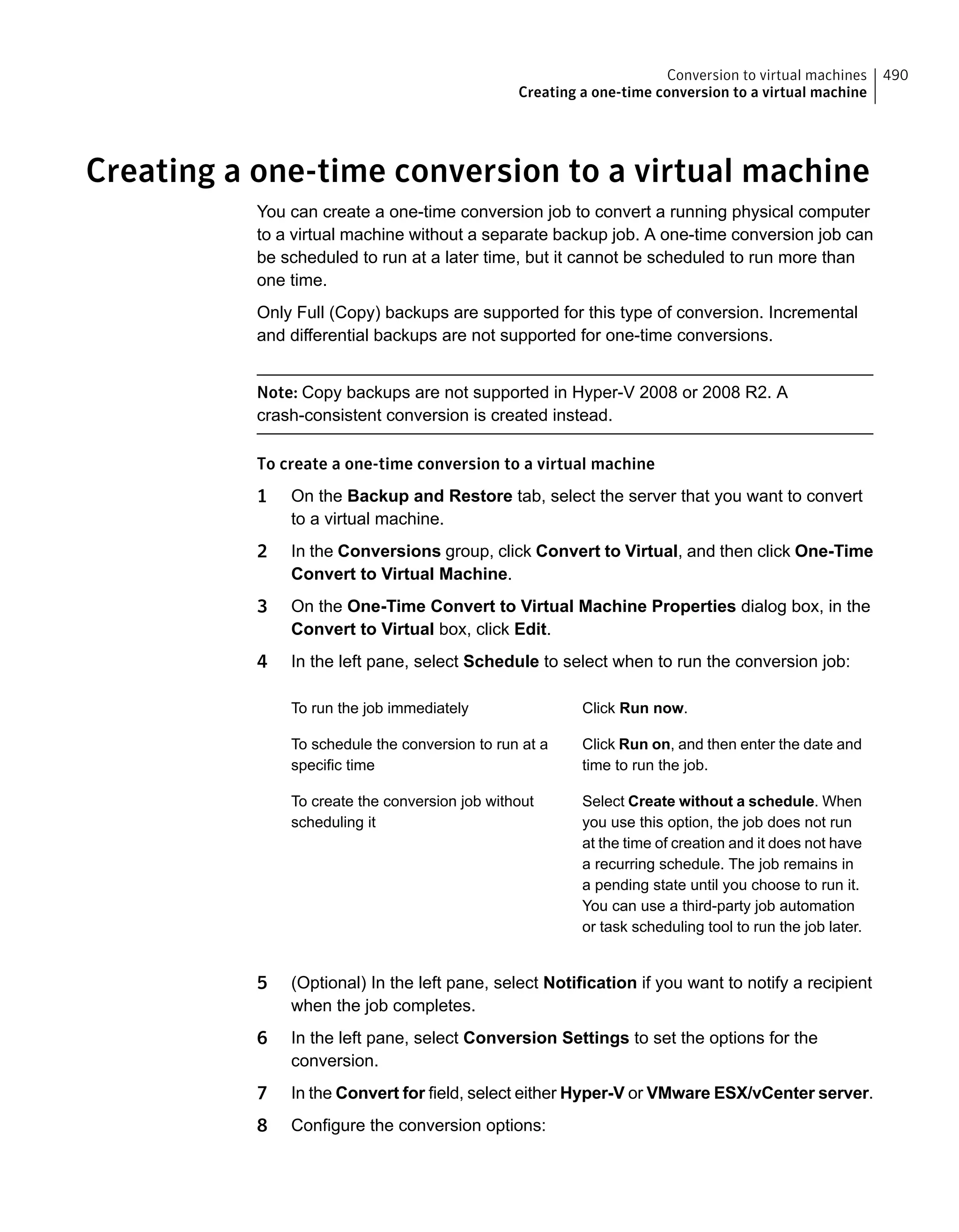 Creating a one-time conversion to a virtual machine
You can create a one-time conversion job to convert a running physical computer
to a virtual machine without a separate backup job. A one-time conversion job can
be scheduled to run at a later time, but it cannot be scheduled to run more than
one time.
Only Full (Copy) backups are supported for this type of conversion. Incremental
and differential backups are not supported for one-time conversions.
Note: Copy backups are not supported in Hyper-V 2008 or 2008 R2. A
crash-consistent conversion is created instead.
To create a one-time conversion to a virtual machine
1 On the Backup and Restore tab, select the server that you want to convert
to a virtual machine.
2 In the Conversions group, click Convert to Virtual, and then click One-Time
Convert to Virtual Machine.
3 On the One-Time Convert to Virtual Machine Properties dialog box, in the
Convert to Virtual box, click Edit.
4 In the left pane, select Schedule to select when to run the conversion job:
Click Run now.To run the job immediately
Click Run on, and then enter the date and
time to run the job.
To schedule the conversion to run at a
specific time
Select Create without a schedule. When
you use this option, the job does not run
at the time of creation and it does not have
a recurring schedule. The job remains in
a pending state until you choose to run it.
You can use a third-party job automation
or task scheduling tool to run the job later.
To create the conversion job without
scheduling it
5 (Optional) In the left pane, select Notification if you want to notify a recipient
when the job completes.
6 In the left pane, select Conversion Settings to set the options for the
conversion.
7 In the Convert for field, select either Hyper-V or VMware ESX/vCenter server.
8 Configure the conversion options:
490Conversion to virtual machines
Creating a one-time conversion to a virtual machine
 