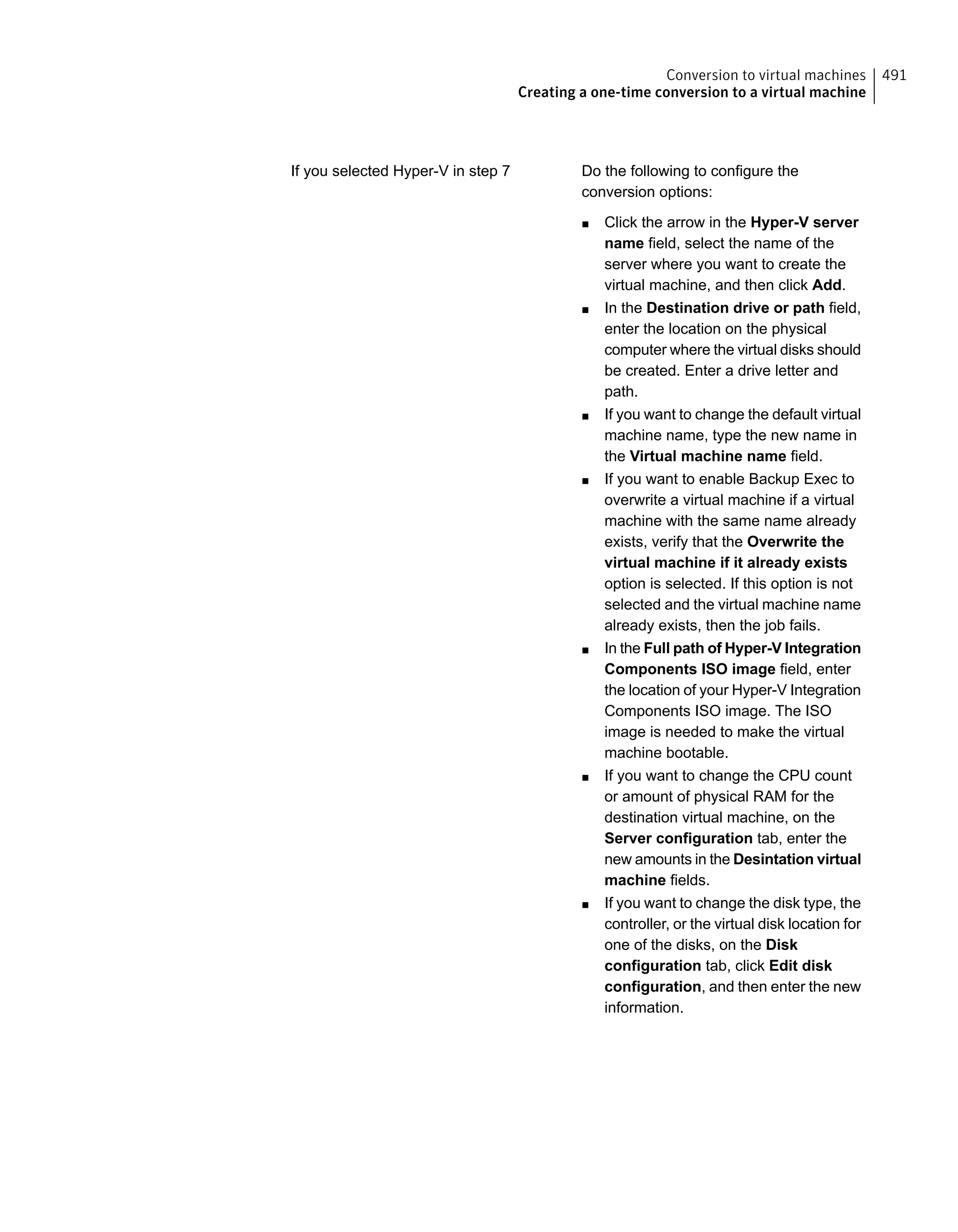 Do the following to configure the
conversion options:
■ Click the arrow in the Hyper-V server
name field, select the name of the
server where you want to create the
virtual machine, and then click Add.
■ In the Destination drive or path field,
enter the location on the physical
computer where the virtual disks should
be created. Enter a drive letter and
path.
■ If you want to change the default virtual
machine name, type the new name in
the Virtual machine name field.
■ If you want to enable Backup Exec to
overwrite a virtual machine if a virtual
machine with the same name already
exists, verify that the Overwrite the
virtual machine if it already exists
option is selected. If this option is not
selected and the virtual machine name
already exists, then the job fails.
■ In the Full path of Hyper-V Integration
Components ISO image field, enter
the location of your Hyper-V Integration
Components ISO image. The ISO
image is needed to make the virtual
machine bootable.
■ If you want to change the CPU count
or amount of physical RAM for the
destination virtual machine, on the
Server configuration tab, enter the
new amounts in the Desintation virtual
machine fields.
■ If you want to change the disk type, the
controller, or the virtual disk location for
one of the disks, on the Disk
configuration tab, click Edit disk
configuration, and then enter the new
information.
If you selected Hyper-V in step 7
491Conversion to virtual machines
Creating a one-time conversion to a virtual machine
 