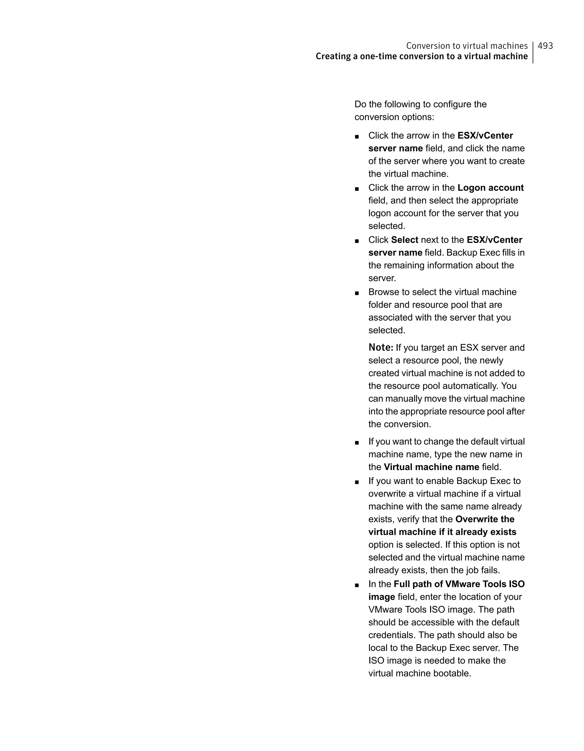 Do the following to configure the
conversion options:
■ Click the arrow in the ESX/vCenter
server name field, and click the name
of the server where you want to create
the virtual machine.
■ Click the arrow in the Logon account
field, and then select the appropriate
logon account for the server that you
selected.
■ Click Select next to the ESX/vCenter
server name field. Backup Exec fills in
the remaining information about the
server.
■ Browse to select the virtual machine
folder and resource pool that are
associated with the server that you
selected.
Note: If you target an ESX server and
select a resource pool, the newly
created virtual machine is not added to
the resource pool automatically. You
can manually move the virtual machine
into the appropriate resource pool after
the conversion.
■ If you want to change the default virtual
machine name, type the new name in
the Virtual machine name field.
■ If you want to enable Backup Exec to
overwrite a virtual machine if a virtual
machine with the same name already
exists, verify that the Overwrite the
virtual machine if it already exists
option is selected. If this option is not
selected and the virtual machine name
already exists, then the job fails.
■ In the Full path of VMware Tools ISO
image field, enter the location of your
VMware Tools ISO image. The path
should be accessible with the default
credentials. The path should also be
local to the Backup Exec server. The
ISO image is needed to make the
virtual machine bootable.
493Conversion to virtual machines
Creating a one-time conversion to a virtual machine
 
