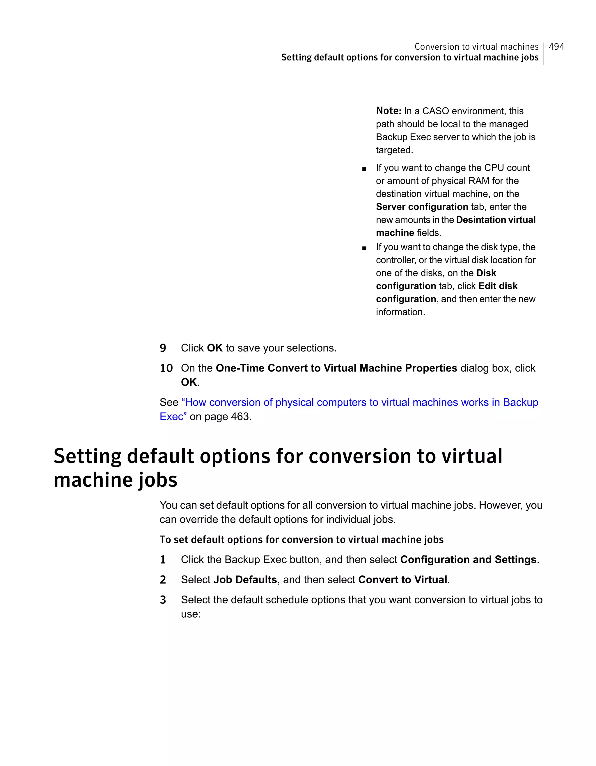 Note: In a CASO environment, this
path should be local to the managed
Backup Exec server to which the job is
targeted.
■ If you want to change the CPU count
or amount of physical RAM for the
destination virtual machine, on the
Server configuration tab, enter the
new amounts in the Desintation virtual
machine fields.
■ If you want to change the disk type, the
controller, or the virtual disk location for
one of the disks, on the Disk
configuration tab, click Edit disk
configuration, and then enter the new
information.
9 Click OK to save your selections.
10 On the One-Time Convert to Virtual Machine Properties dialog box, click
OK.
See “How conversion of physical computers to virtual machines works in Backup
Exec” on page 463.
Setting default options for conversion to virtual
machine jobs
You can set default options for all conversion to virtual machine jobs. However, you
can override the default options for individual jobs.
To set default options for conversion to virtual machine jobs
1 Click the Backup Exec button, and then select Configuration and Settings.
2 Select Job Defaults, and then select Convert to Virtual.
3 Select the default schedule options that you want conversion to virtual jobs to
use:
494Conversion to virtual machines
Setting default options for conversion to virtual machine jobs
 