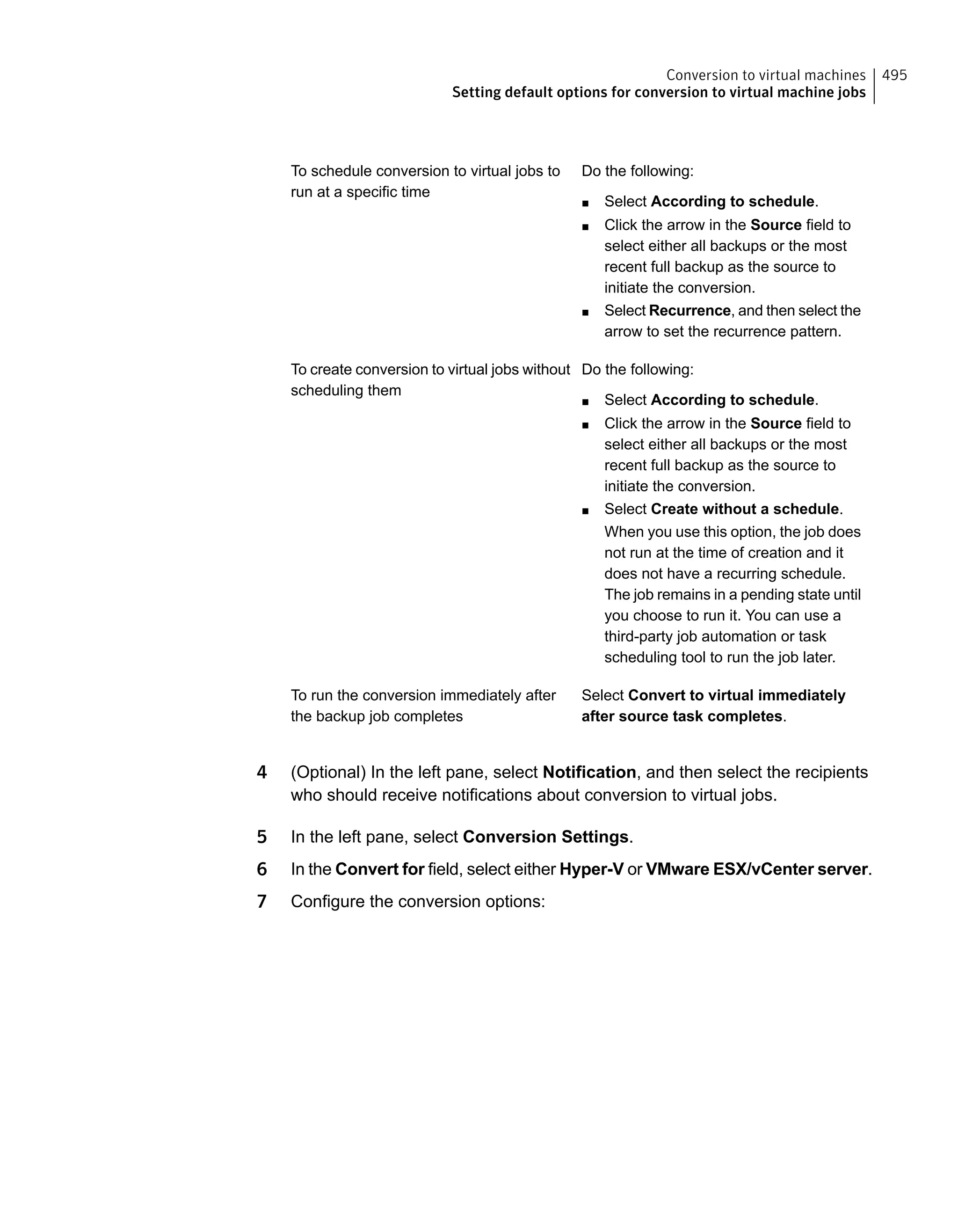 Do the following:
■ Select According to schedule.
■ Click the arrow in the Source field to
select either all backups or the most
recent full backup as the source to
initiate the conversion.
■ Select Recurrence, and then select the
arrow to set the recurrence pattern.
To schedule conversion to virtual jobs to
run at a specific time
Do the following:
■ Select According to schedule.
■ Click the arrow in the Source field to
select either all backups or the most
recent full backup as the source to
initiate the conversion.
■ Select Create without a schedule.
When you use this option, the job does
not run at the time of creation and it
does not have a recurring schedule.
The job remains in a pending state until
you choose to run it. You can use a
third-party job automation or task
scheduling tool to run the job later.
To create conversion to virtual jobs without
scheduling them
Select Convert to virtual immediately
after source task completes.
To run the conversion immediately after
the backup job completes
4 (Optional) In the left pane, select Notification, and then select the recipients
who should receive notifications about conversion to virtual jobs.
5 In the left pane, select Conversion Settings.
6 In the Convert for field, select either Hyper-V or VMware ESX/vCenter server.
7 Configure the conversion options:
495Conversion to virtual machines
Setting default options for conversion to virtual machine jobs
 