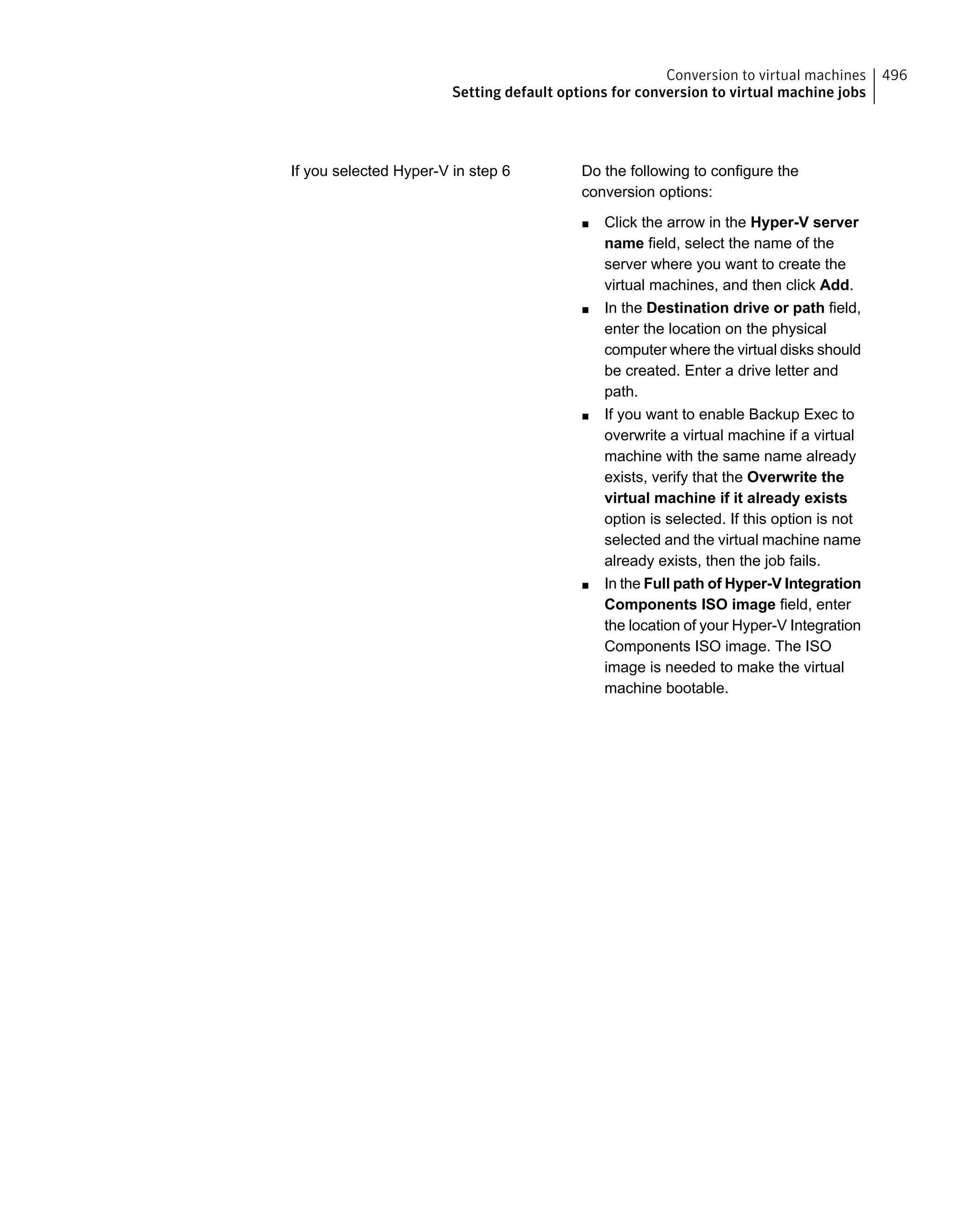 Do the following to configure the
conversion options:
■ Click the arrow in the Hyper-V server
name field, select the name of the
server where you want to create the
virtual machines, and then click Add.
■ In the Destination drive or path field,
enter the location on the physical
computer where the virtual disks should
be created. Enter a drive letter and
path.
■ If you want to enable Backup Exec to
overwrite a virtual machine if a virtual
machine with the same name already
exists, verify that the Overwrite the
virtual machine if it already exists
option is selected. If this option is not
selected and the virtual machine name
already exists, then the job fails.
■ In the Full path of Hyper-V Integration
Components ISO image field, enter
the location of your Hyper-V Integration
Components ISO image. The ISO
image is needed to make the virtual
machine bootable.
If you selected Hyper-V in step 6
496Conversion to virtual machines
Setting default options for conversion to virtual machine jobs
 