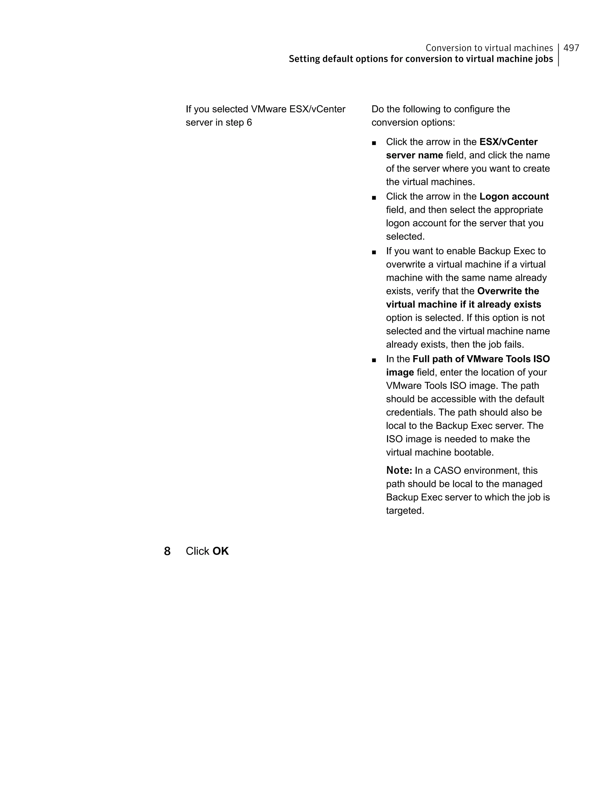 Do the following to configure the
conversion options:
■ Click the arrow in the ESX/vCenter
server name field, and click the name
of the server where you want to create
the virtual machines.
■ Click the arrow in the Logon account
field, and then select the appropriate
logon account for the server that you
selected.
■ If you want to enable Backup Exec to
overwrite a virtual machine if a virtual
machine with the same name already
exists, verify that the Overwrite the
virtual machine if it already exists
option is selected. If this option is not
selected and the virtual machine name
already exists, then the job fails.
■ In the Full path of VMware Tools ISO
image field, enter the location of your
VMware Tools ISO image. The path
should be accessible with the default
credentials. The path should also be
local to the Backup Exec server. The
ISO image is needed to make the
virtual machine bootable.
Note: In a CASO environment, this
path should be local to the managed
Backup Exec server to which the job is
targeted.
If you selected VMware ESX/vCenter
server in step 6
8 Click OK
497Conversion to virtual machines
Setting default options for conversion to virtual machine jobs
 