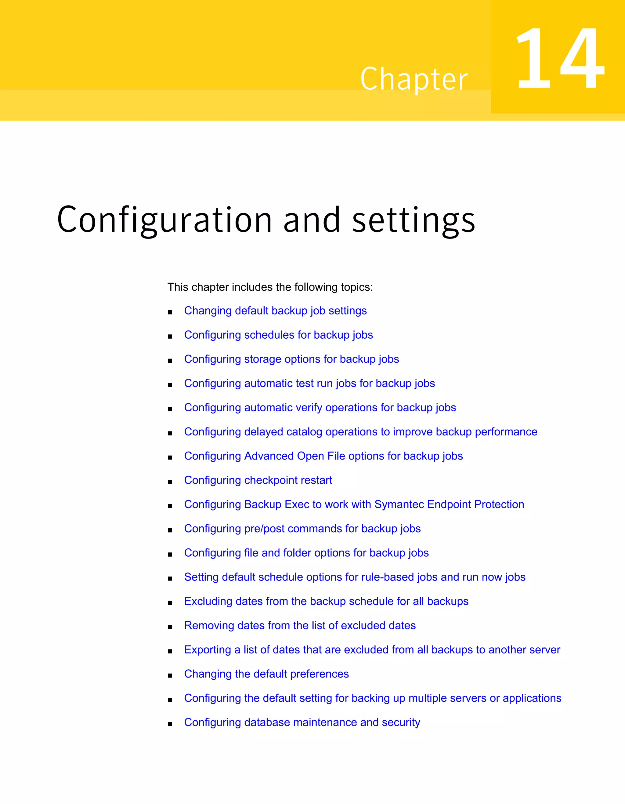 Configuration and settings
This chapter includes the following topics:
■ Changing default backup job settings
■ Configuring schedules for backup jobs
■ Configuring storage options for backup jobs
■ Configuring automatic test run jobs for backup jobs
■ Configuring automatic verify operations for backup jobs
■ Configuring delayed catalog operations to improve backup performance
■ Configuring Advanced Open File options for backup jobs
■ Configuring checkpoint restart
■ Configuring Backup Exec to work with Symantec Endpoint Protection
■ Configuring pre/post commands for backup jobs
■ Configuring file and folder options for backup jobs
■ Setting default schedule options for rule-based jobs and run now jobs
■ Excluding dates from the backup schedule for all backups
■ Removing dates from the list of excluded dates
■ Exporting a list of dates that are excluded from all backups to another server
■ Changing the default preferences
■ Configuring the default setting for backing up multiple servers or applications
■ Configuring database maintenance and security
14Chapter
 