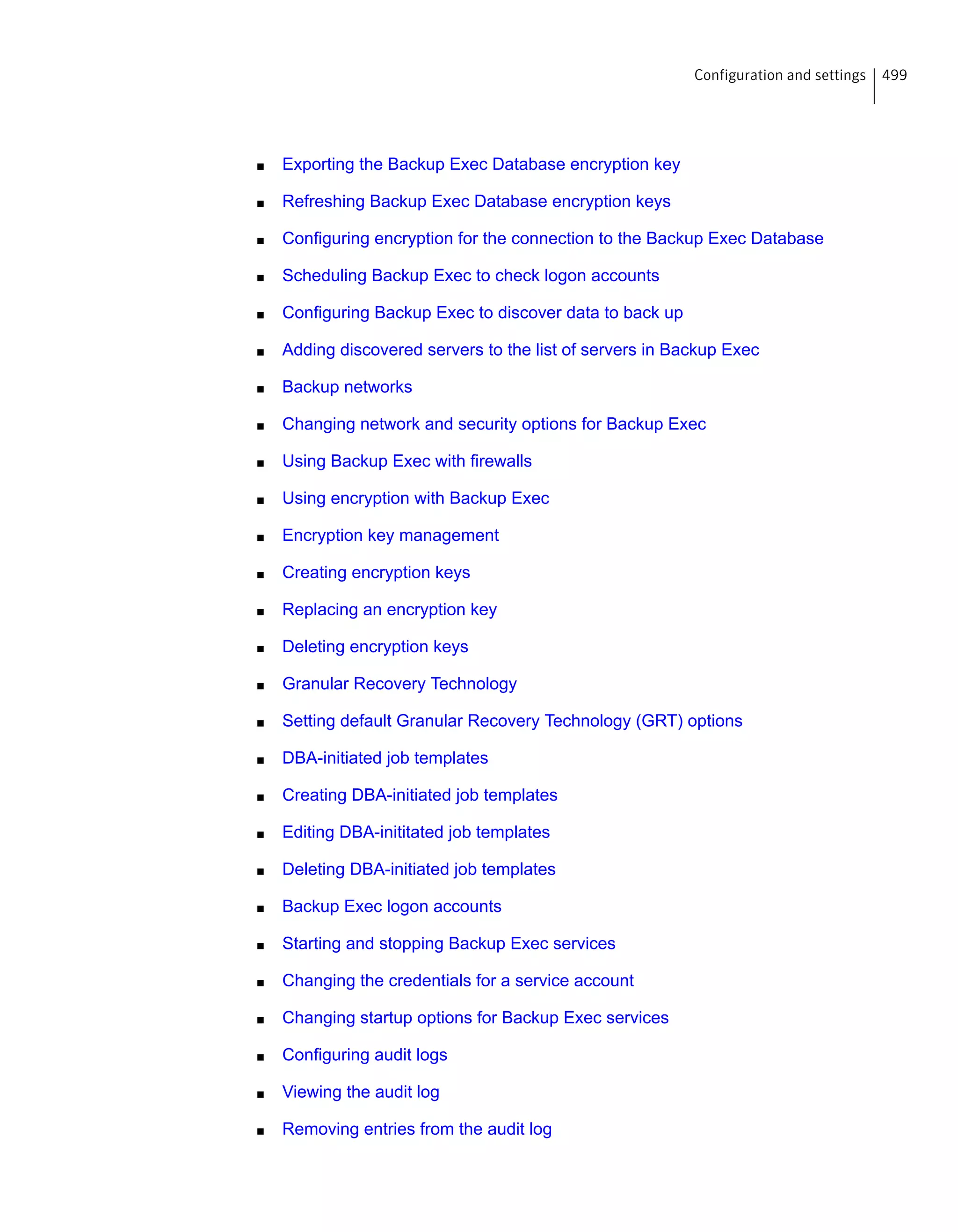 ■ Exporting the Backup Exec Database encryption key
■ Refreshing Backup Exec Database encryption keys
■ Configuring encryption for the connection to the Backup Exec Database
■ Scheduling Backup Exec to check logon accounts
■ Configuring Backup Exec to discover data to back up
■ Adding discovered servers to the list of servers in Backup Exec
■ Backup networks
■ Changing network and security options for Backup Exec
■ Using Backup Exec with firewalls
■ Using encryption with Backup Exec
■ Encryption key management
■ Creating encryption keys
■ Replacing an encryption key
■ Deleting encryption keys
■ Granular Recovery Technology
■ Setting default Granular Recovery Technology (GRT) options
■ DBA-initiated job templates
■ Creating DBA-initiated job templates
■ Editing DBA-inititated job templates
■ Deleting DBA-initiated job templates
■ Backup Exec logon accounts
■ Starting and stopping Backup Exec services
■ Changing the credentials for a service account
■ Changing startup options for Backup Exec services
■ Configuring audit logs
■ Viewing the audit log
■ Removing entries from the audit log
499Configuration and settings
 