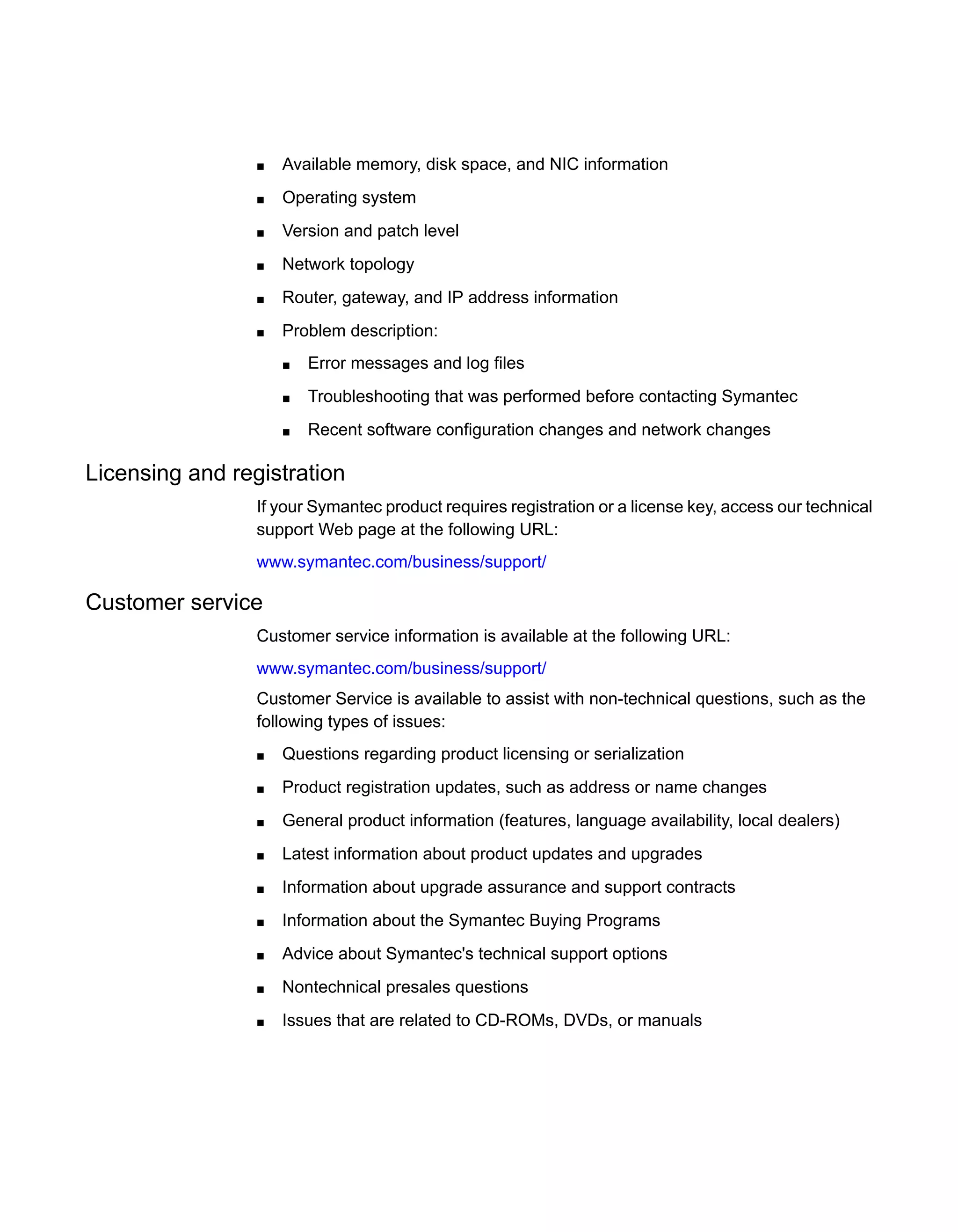 ■ Available memory, disk space, and NIC information
■ Operating system
■ Version and patch level
■ Network topology
■ Router, gateway, and IP address information
■ Problem description:
■ Error messages and log files
■ Troubleshooting that was performed before contacting Symantec
■ Recent software configuration changes and network changes
Licensing and registration
If your Symantec product requires registration or a license key, access our technical
support Web page at the following URL:
www.symantec.com/business/support/
Customer service
Customer service information is available at the following URL:
www.symantec.com/business/support/
Customer Service is available to assist with non-technical questions, such as the
following types of issues:
■ Questions regarding product licensing or serialization
■ Product registration updates, such as address or name changes
■ General product information (features, language availability, local dealers)
■ Latest information about product updates and upgrades
■ Information about upgrade assurance and support contracts
■ Information about the Symantec Buying Programs
■ Advice about Symantec's technical support options
■ Nontechnical presales questions
■ Issues that are related to CD-ROMs, DVDs, or manuals
 