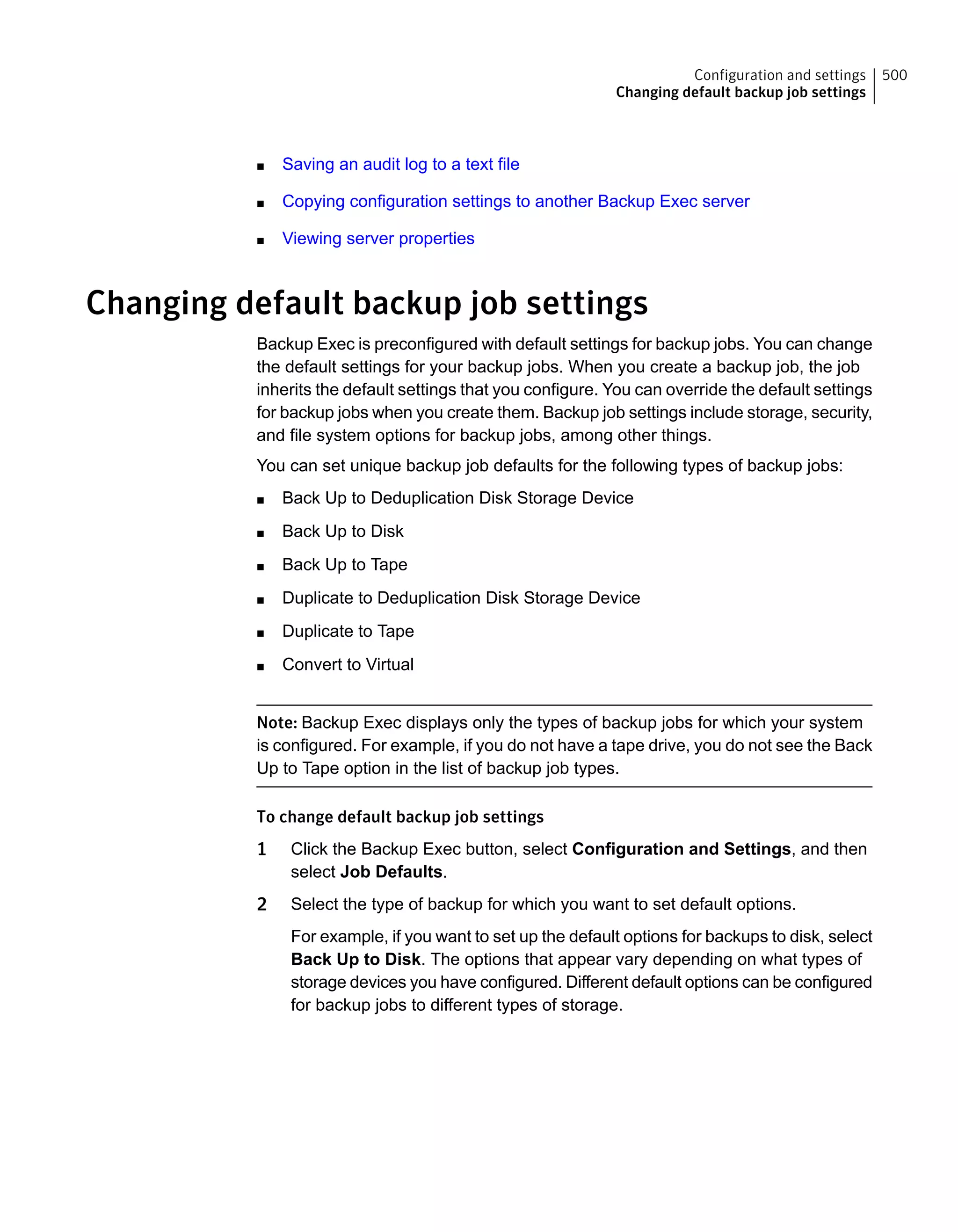 ■ Saving an audit log to a text file
■ Copying configuration settings to another Backup Exec server
■ Viewing server properties
Changing default backup job settings
Backup Exec is preconfigured with default settings for backup jobs. You can change
the default settings for your backup jobs. When you create a backup job, the job
inherits the default settings that you configure. You can override the default settings
for backup jobs when you create them. Backup job settings include storage, security,
and file system options for backup jobs, among other things.
You can set unique backup job defaults for the following types of backup jobs:
■ Back Up to Deduplication Disk Storage Device
■ Back Up to Disk
■ Back Up to Tape
■ Duplicate to Deduplication Disk Storage Device
■ Duplicate to Tape
■ Convert to Virtual
Note: Backup Exec displays only the types of backup jobs for which your system
is configured. For example, if you do not have a tape drive, you do not see the Back
Up to Tape option in the list of backup job types.
To change default backup job settings
1 Click the Backup Exec button, select Configuration and Settings, and then
select Job Defaults.
2 Select the type of backup for which you want to set default options.
For example, if you want to set up the default options for backups to disk, select
Back Up to Disk. The options that appear vary depending on what types of
storage devices you have configured. Different default options can be configured
for backup jobs to different types of storage.
500Configuration and settings
Changing default backup job settings
 