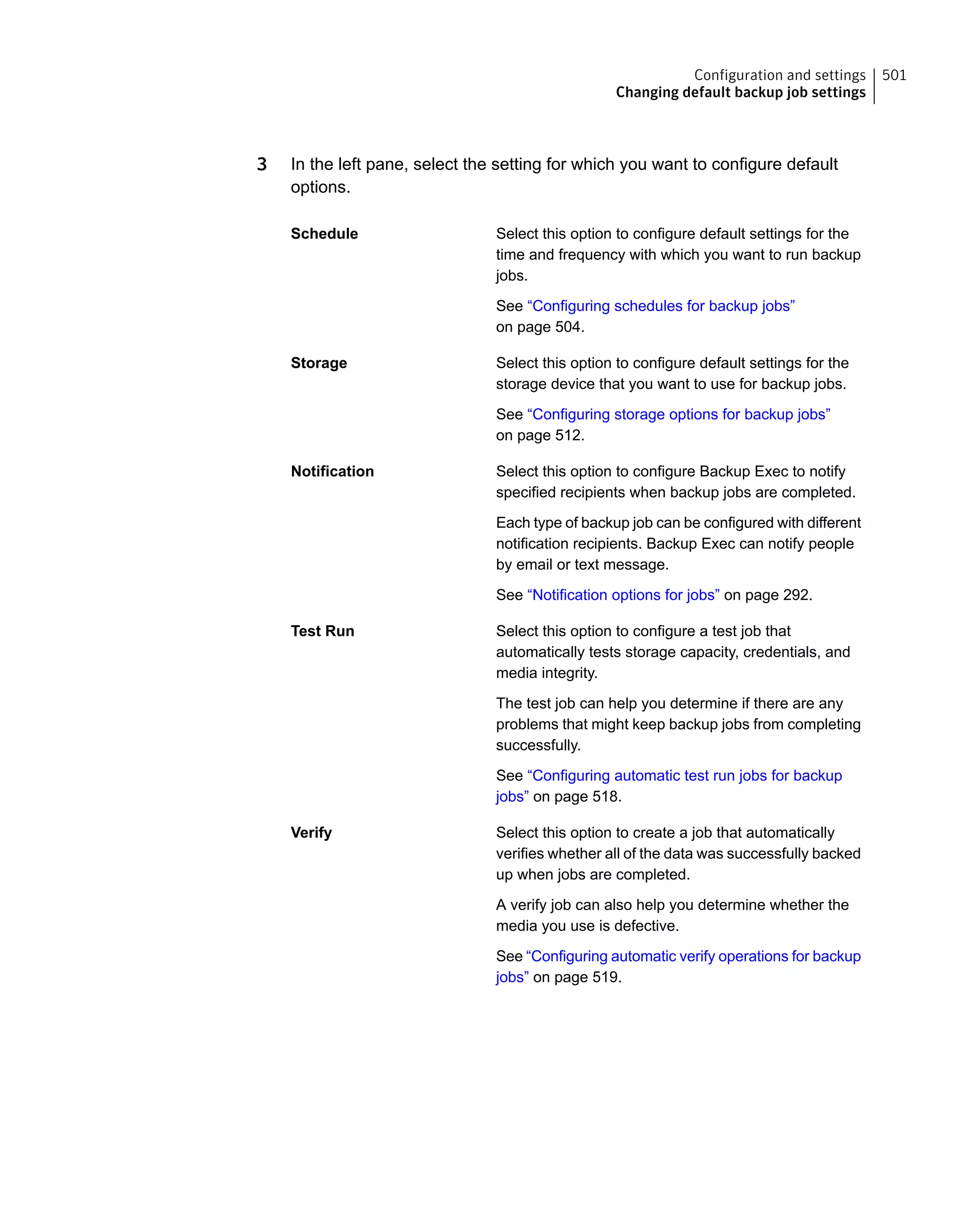 3 In the left pane, select the setting for which you want to configure default
options.
Select this option to configure default settings for the
time and frequency with which you want to run backup
jobs.
Schedule
See “Configuring schedules for backup jobs”
on page 504.
Select this option to configure default settings for the
storage device that you want to use for backup jobs.
Storage
See “Configuring storage options for backup jobs”
on page 512.
Select this option to configure Backup Exec to notify
specified recipients when backup jobs are completed.
Notification
Each type of backup job can be configured with different
notification recipients. Backup Exec can notify people
by email or text message.
See “Notification options for jobs” on page 292.
Select this option to configure a test job that
automatically tests storage capacity, credentials, and
media integrity.
Test Run
The test job can help you determine if there are any
problems that might keep backup jobs from completing
successfully.
See “Configuring automatic test run jobs for backup
jobs” on page 518.
Select this option to create a job that automatically
verifies whether all of the data was successfully backed
up when jobs are completed.
Verify
A verify job can also help you determine whether the
media you use is defective.
See “Configuring automatic verify operations for backup
jobs” on page 519.
501Configuration and settings
Changing default backup job settings
 
