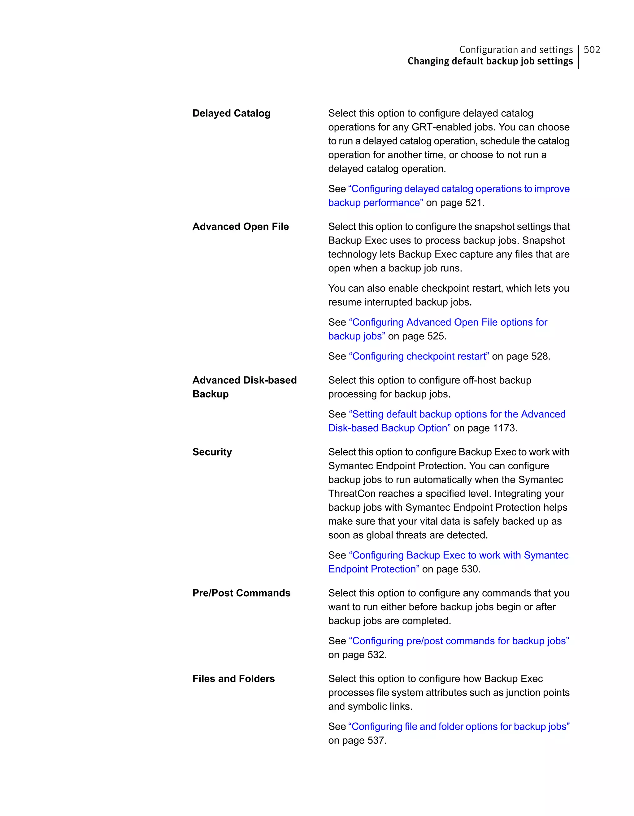 Select this option to configure delayed catalog
operations for any GRT-enabled jobs. You can choose
to run a delayed catalog operation, schedule the catalog
operation for another time, or choose to not run a
delayed catalog operation.
See “Configuring delayed catalog operations to improve
backup performance” on page 521.
Delayed Catalog
Select this option to configure the snapshot settings that
Backup Exec uses to process backup jobs. Snapshot
technology lets Backup Exec capture any files that are
open when a backup job runs.
You can also enable checkpoint restart, which lets you
resume interrupted backup jobs.
See “Configuring Advanced Open File options for
backup jobs” on page 525.
See “Configuring checkpoint restart” on page 528.
Advanced Open File
Select this option to configure off-host backup
processing for backup jobs.
See “Setting default backup options for the Advanced
Disk-based Backup Option” on page 1173.
Advanced Disk-based
Backup
Select this option to configure Backup Exec to work with
Symantec Endpoint Protection. You can configure
backup jobs to run automatically when the Symantec
ThreatCon reaches a specified level. Integrating your
backup jobs with Symantec Endpoint Protection helps
make sure that your vital data is safely backed up as
soon as global threats are detected.
See “Configuring Backup Exec to work with Symantec
Endpoint Protection” on page 530.
Security
Select this option to configure any commands that you
want to run either before backup jobs begin or after
backup jobs are completed.
See “Configuring pre/post commands for backup jobs”
on page 532.
Pre/Post Commands
Select this option to configure how Backup Exec
processes file system attributes such as junction points
and symbolic links.
See “Configuring file and folder options for backup jobs”
on page 537.
Files and Folders
502Configuration and settings
Changing default backup job settings
 