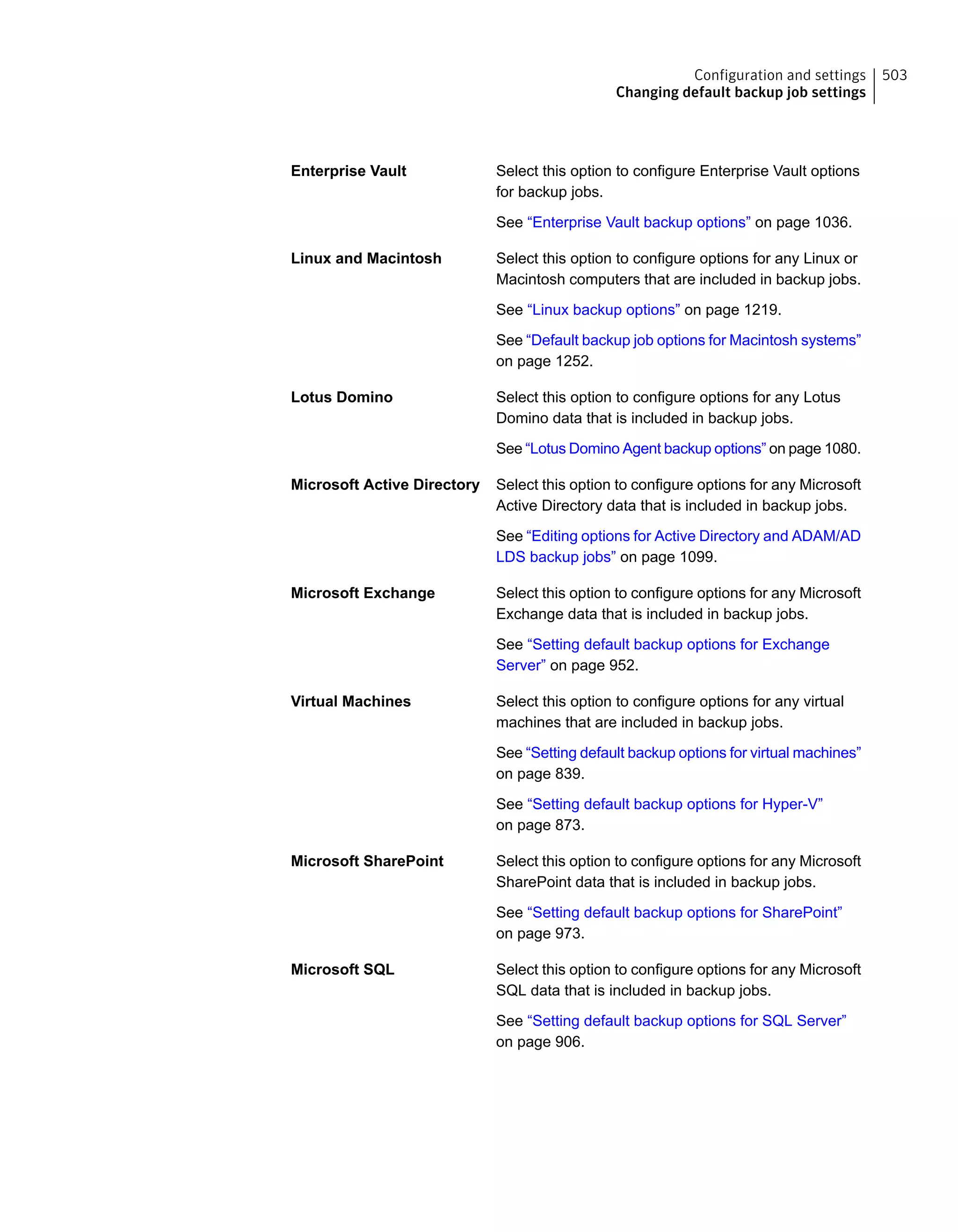 Select this option to configure Enterprise Vault options
for backup jobs.
See “Enterprise Vault backup options” on page 1036.
Enterprise Vault
Select this option to configure options for any Linux or
Macintosh computers that are included in backup jobs.
See “Linux backup options” on page 1219.
See “Default backup job options for Macintosh systems”
on page 1252.
Linux and Macintosh
Select this option to configure options for any Lotus
Domino data that is included in backup jobs.
See “Lotus Domino Agent backup options” on page 1080.
Lotus Domino
Select this option to configure options for any Microsoft
Active Directory data that is included in backup jobs.
See “Editing options for Active Directory and ADAM/AD
LDS backup jobs” on page 1099.
Microsoft Active Directory
Select this option to configure options for any Microsoft
Exchange data that is included in backup jobs.
See “Setting default backup options for Exchange
Server” on page 952.
Microsoft Exchange
Select this option to configure options for any virtual
machines that are included in backup jobs.
See “Setting default backup options for virtual machines”
on page 839.
See “Setting default backup options for Hyper-V”
on page 873.
Virtual Machines
Select this option to configure options for any Microsoft
SharePoint data that is included in backup jobs.
See “Setting default backup options for SharePoint”
on page 973.
Microsoft SharePoint
Select this option to configure options for any Microsoft
SQL data that is included in backup jobs.
See “Setting default backup options for SQL Server”
on page 906.
Microsoft SQL
503Configuration and settings
Changing default backup job settings
 