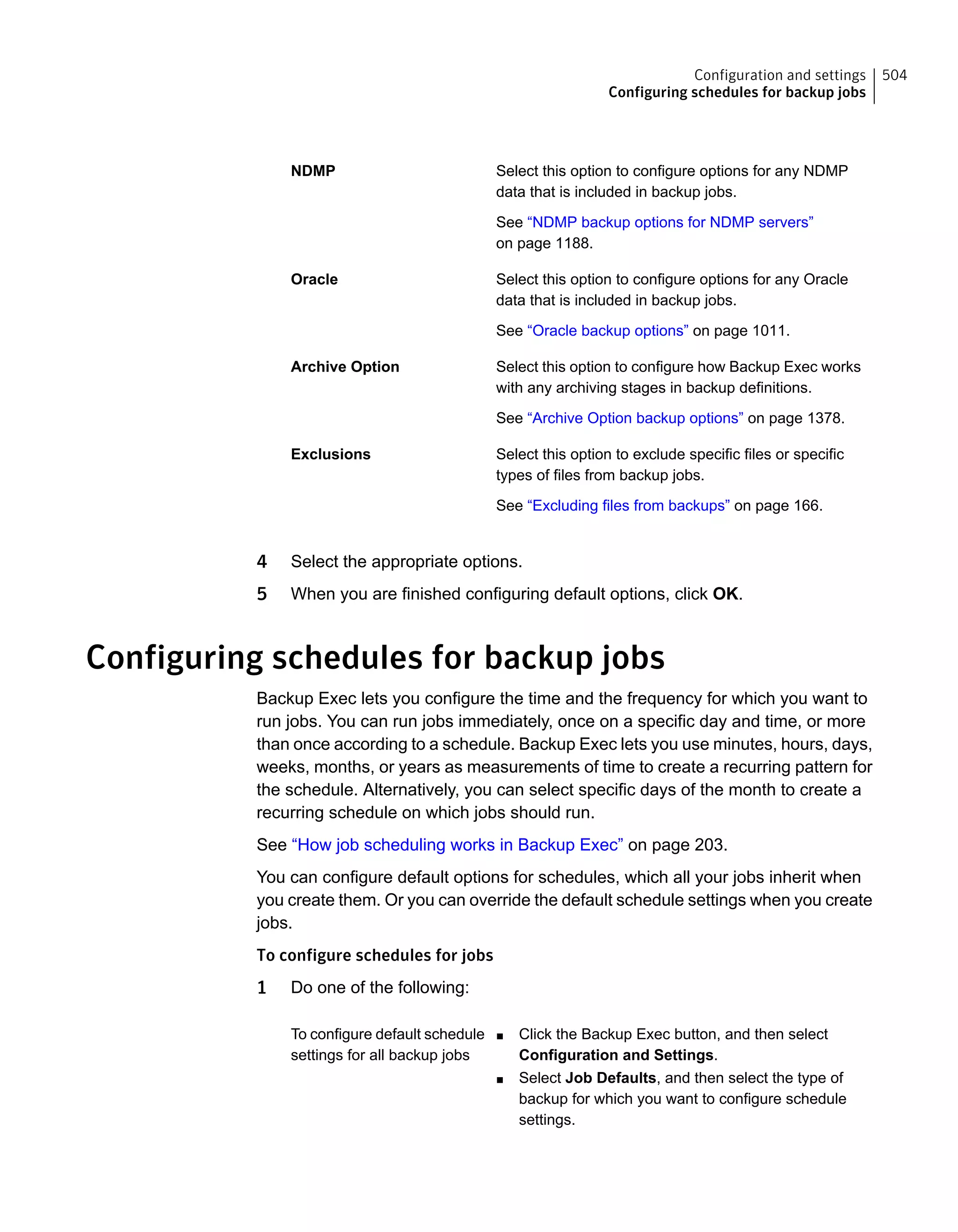 Select this option to configure options for any NDMP
data that is included in backup jobs.
See “NDMP backup options for NDMP servers”
on page 1188.
NDMP
Select this option to configure options for any Oracle
data that is included in backup jobs.
See “Oracle backup options” on page 1011.
Oracle
Select this option to configure how Backup Exec works
with any archiving stages in backup definitions.
See “Archive Option backup options” on page 1378.
Archive Option
Select this option to exclude specific files or specific
types of files from backup jobs.
See “Excluding files from backups” on page 166.
Exclusions
4 Select the appropriate options.
5 When you are finished configuring default options, click OK.
Configuring schedules for backup jobs
Backup Exec lets you configure the time and the frequency for which you want to
run jobs. You can run jobs immediately, once on a specific day and time, or more
than once according to a schedule. Backup Exec lets you use minutes, hours, days,
weeks, months, or years as measurements of time to create a recurring pattern for
the schedule. Alternatively, you can select specific days of the month to create a
recurring schedule on which jobs should run.
See “How job scheduling works in Backup Exec” on page 203.
You can configure default options for schedules, which all your jobs inherit when
you create them. Or you can override the default schedule settings when you create
jobs.
To configure schedules for jobs
1 Do one of the following:
■ Click the Backup Exec button, and then select
Configuration and Settings.
■ Select Job Defaults, and then select the type of
backup for which you want to configure schedule
settings.
To configure default schedule
settings for all backup jobs
504Configuration and settings
Configuring schedules for backup jobs
 