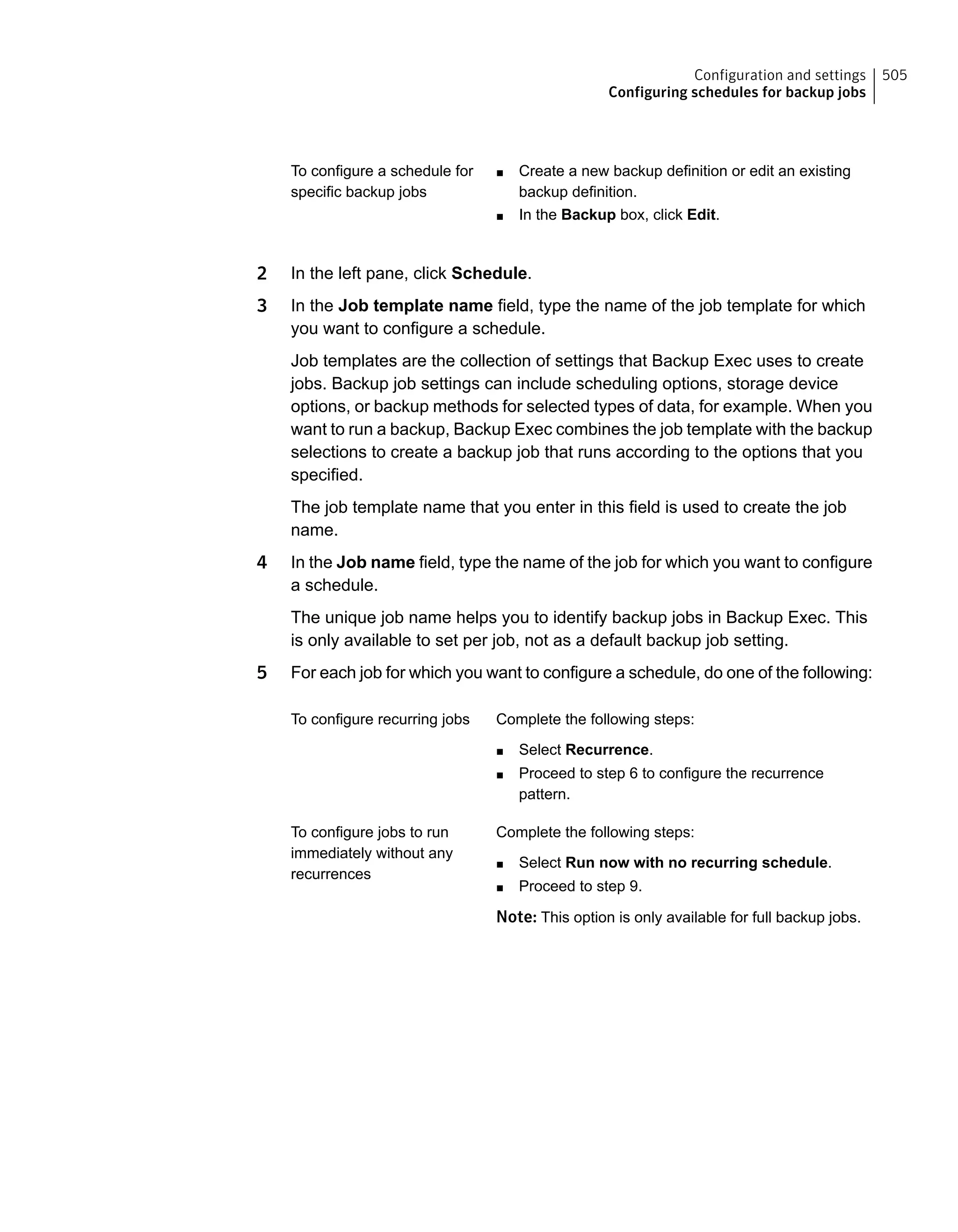 ■ Create a new backup definition or edit an existing
backup definition.
■ In the Backup box, click Edit.
To configure a schedule for
specific backup jobs
2 In the left pane, click Schedule.
3 In the Job template name field, type the name of the job template for which
you want to configure a schedule.
Job templates are the collection of settings that Backup Exec uses to create
jobs. Backup job settings can include scheduling options, storage device
options, or backup methods for selected types of data, for example. When you
want to run a backup, Backup Exec combines the job template with the backup
selections to create a backup job that runs according to the options that you
specified.
The job template name that you enter in this field is used to create the job
name.
4 In the Job name field, type the name of the job for which you want to configure
a schedule.
The unique job name helps you to identify backup jobs in Backup Exec. This
is only available to set per job, not as a default backup job setting.
5 For each job for which you want to configure a schedule, do one of the following:
Complete the following steps:
■ Select Recurrence.
■ Proceed to step 6 to configure the recurrence
pattern.
To configure recurring jobs
Complete the following steps:
■ Select Run now with no recurring schedule.
■ Proceed to step 9.
Note: This option is only available for full backup jobs.
To configure jobs to run
immediately without any
recurrences
505Configuration and settings
Configuring schedules for backup jobs
 