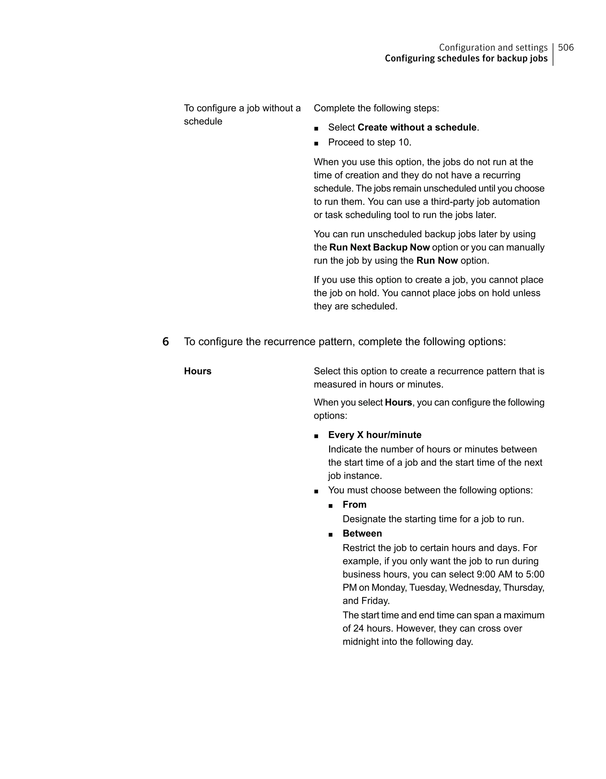Complete the following steps:
■ Select Create without a schedule.
■ Proceed to step 10.
When you use this option, the jobs do not run at the
time of creation and they do not have a recurring
schedule. The jobs remain unscheduled until you choose
to run them. You can use a third-party job automation
or task scheduling tool to run the jobs later.
You can run unscheduled backup jobs later by using
the Run Next Backup Now option or you can manually
run the job by using the Run Now option.
If you use this option to create a job, you cannot place
the job on hold. You cannot place jobs on hold unless
they are scheduled.
To configure a job without a
schedule
6 To configure the recurrence pattern, complete the following options:
Select this option to create a recurrence pattern that is
measured in hours or minutes.
When you select Hours, you can configure the following
options:
■ Every X hour/minute
Indicate the number of hours or minutes between
the start time of a job and the start time of the next
job instance.
■ You must choose between the following options:
■ From
Designate the starting time for a job to run.
■ Between
Restrict the job to certain hours and days. For
example, if you only want the job to run during
business hours, you can select 9:00 AM to 5:00
PM on Monday, Tuesday, Wednesday, Thursday,
and Friday.
The start time and end time can span a maximum
of 24 hours. However, they can cross over
midnight into the following day.
Hours
506Configuration and settings
Configuring schedules for backup jobs
 