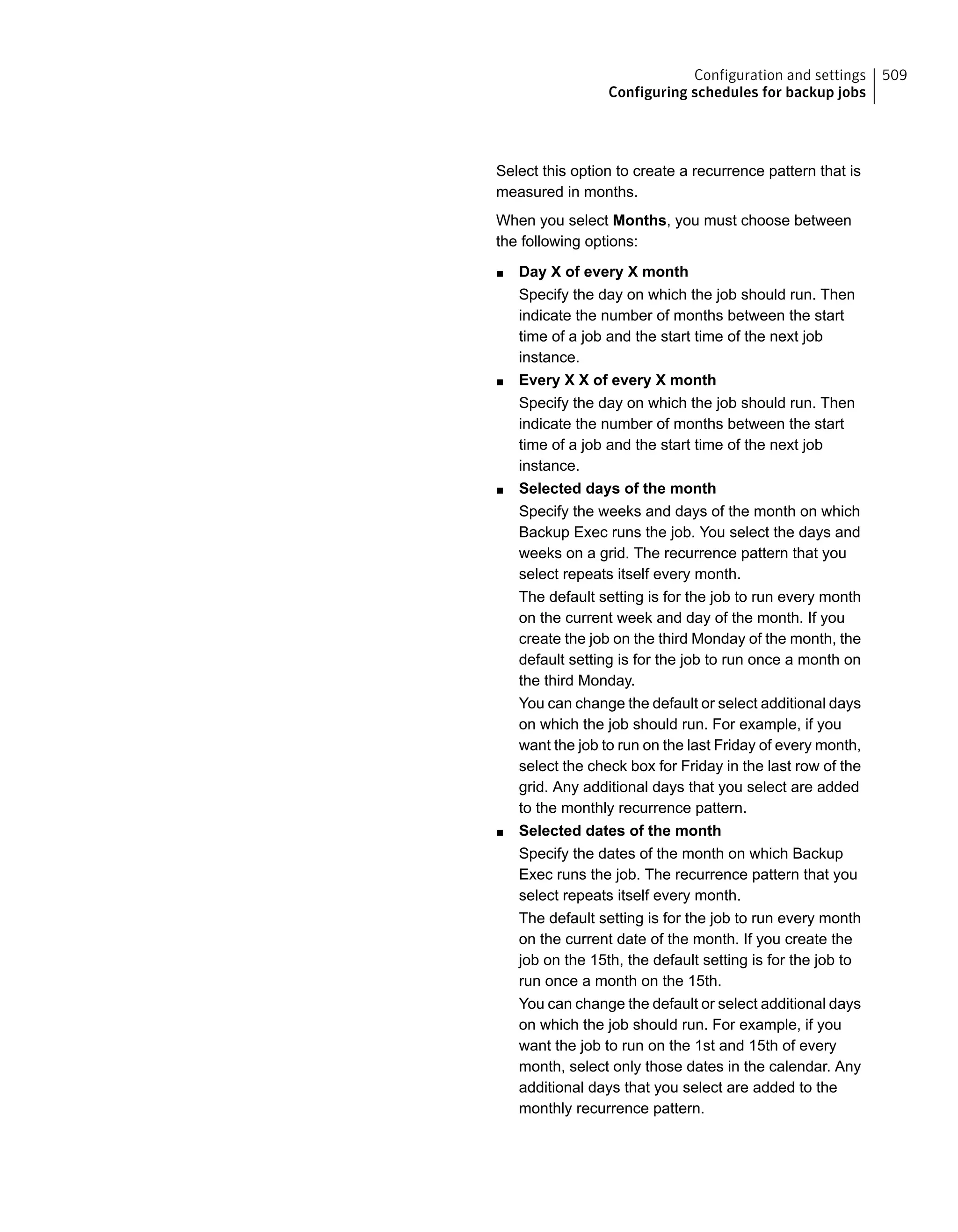 Select this option to create a recurrence pattern that is
measured in months.
When you select Months, you must choose between
the following options:
■ Day X of every X month
Specify the day on which the job should run. Then
indicate the number of months between the start
time of a job and the start time of the next job
instance.
■ Every X X of every X month
Specify the day on which the job should run. Then
indicate the number of months between the start
time of a job and the start time of the next job
instance.
■ Selected days of the month
Specify the weeks and days of the month on which
Backup Exec runs the job. You select the days and
weeks on a grid. The recurrence pattern that you
select repeats itself every month.
The default setting is for the job to run every month
on the current week and day of the month. If you
create the job on the third Monday of the month, the
default setting is for the job to run once a month on
the third Monday.
You can change the default or select additional days
on which the job should run. For example, if you
want the job to run on the last Friday of every month,
select the check box for Friday in the last row of the
grid. Any additional days that you select are added
to the monthly recurrence pattern.
■ Selected dates of the month
Specify the dates of the month on which Backup
Exec runs the job. The recurrence pattern that you
select repeats itself every month.
The default setting is for the job to run every month
on the current date of the month. If you create the
job on the 15th, the default setting is for the job to
run once a month on the 15th.
You can change the default or select additional days
on which the job should run. For example, if you
want the job to run on the 1st and 15th of every
month, select only those dates in the calendar. Any
additional days that you select are added to the
monthly recurrence pattern.
509Configuration and settings
Configuring schedules for backup jobs
 