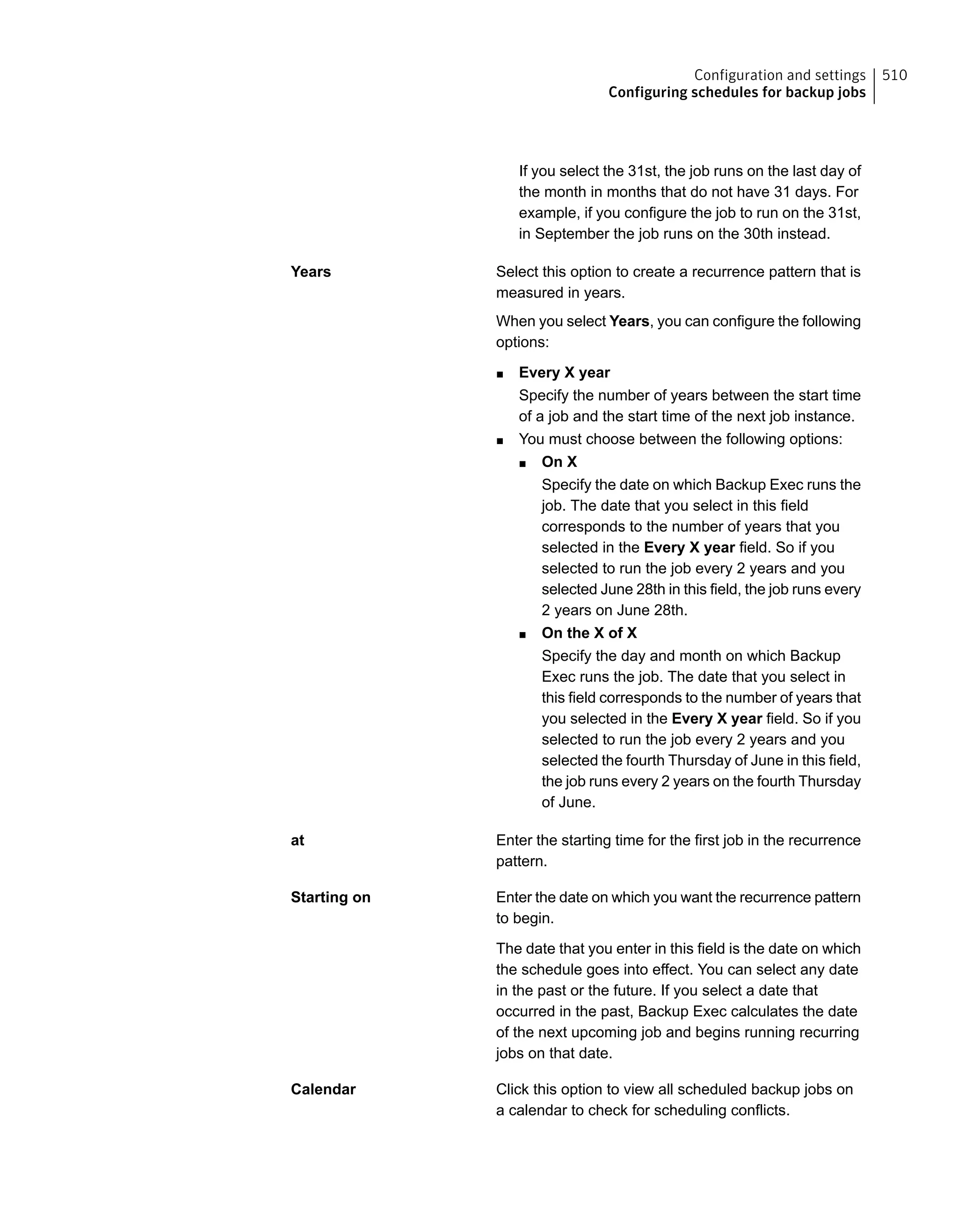 If you select the 31st, the job runs on the last day of
the month in months that do not have 31 days. For
example, if you configure the job to run on the 31st,
in September the job runs on the 30th instead.
Select this option to create a recurrence pattern that is
measured in years.
When you select Years, you can configure the following
options:
■ Every X year
Specify the number of years between the start time
of a job and the start time of the next job instance.
■ You must choose between the following options:
■ On X
Specify the date on which Backup Exec runs the
job. The date that you select in this field
corresponds to the number of years that you
selected in the Every X year field. So if you
selected to run the job every 2 years and you
selected June 28th in this field, the job runs every
2 years on June 28th.
■ On the X of X
Specify the day and month on which Backup
Exec runs the job. The date that you select in
this field corresponds to the number of years that
you selected in the Every X year field. So if you
selected to run the job every 2 years and you
selected the fourth Thursday of June in this field,
the job runs every 2 years on the fourth Thursday
of June.
Years
Enter the starting time for the first job in the recurrence
pattern.
at
Enter the date on which you want the recurrence pattern
to begin.
The date that you enter in this field is the date on which
the schedule goes into effect. You can select any date
in the past or the future. If you select a date that
occurred in the past, Backup Exec calculates the date
of the next upcoming job and begins running recurring
jobs on that date.
Starting on
Click this option to view all scheduled backup jobs on
a calendar to check for scheduling conflicts.
Calendar
510Configuration and settings
Configuring schedules for backup jobs
 