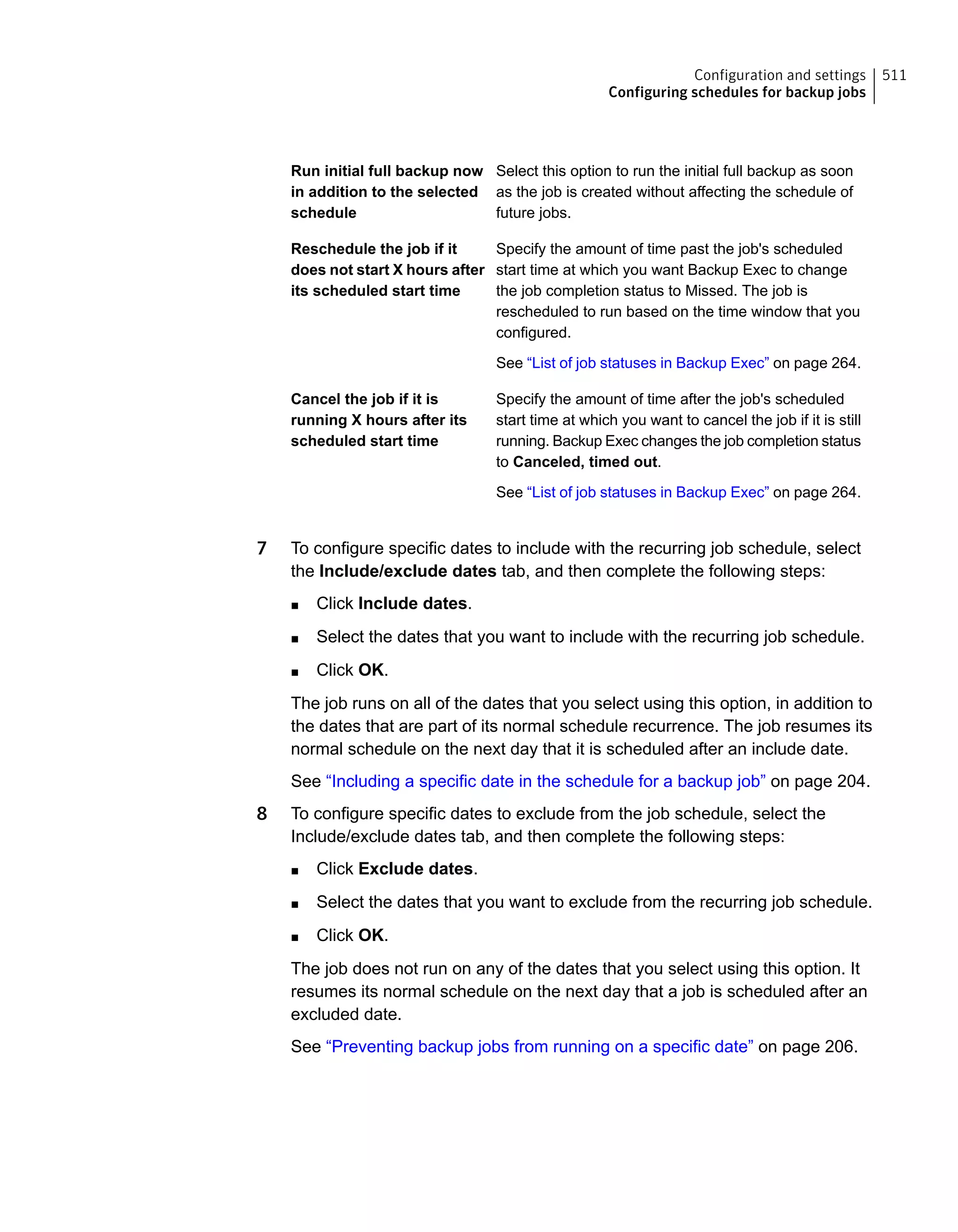 Select this option to run the initial full backup as soon
as the job is created without affecting the schedule of
future jobs.
Run initial full backup now
in addition to the selected
schedule
Specify the amount of time past the job's scheduled
start time at which you want Backup Exec to change
the job completion status to Missed. The job is
rescheduled to run based on the time window that you
configured.
See “List of job statuses in Backup Exec” on page 264.
Reschedule the job if it
does not start X hours after
its scheduled start time
Specify the amount of time after the job's scheduled
start time at which you want to cancel the job if it is still
running. Backup Exec changes the job completion status
to Canceled, timed out.
See “List of job statuses in Backup Exec” on page 264.
Cancel the job if it is
running X hours after its
scheduled start time
7 To configure specific dates to include with the recurring job schedule, select
the Include/exclude dates tab, and then complete the following steps:
■ Click Include dates.
■ Select the dates that you want to include with the recurring job schedule.
■ Click OK.
The job runs on all of the dates that you select using this option, in addition to
the dates that are part of its normal schedule recurrence. The job resumes its
normal schedule on the next day that it is scheduled after an include date.
See “Including a specific date in the schedule for a backup job” on page 204.
8 To configure specific dates to exclude from the job schedule, select the
Include/exclude dates tab, and then complete the following steps:
■ Click Exclude dates.
■ Select the dates that you want to exclude from the recurring job schedule.
■ Click OK.
The job does not run on any of the dates that you select using this option. It
resumes its normal schedule on the next day that a job is scheduled after an
excluded date.
See “Preventing backup jobs from running on a specific date” on page 206.
511Configuration and settings
Configuring schedules for backup jobs
 