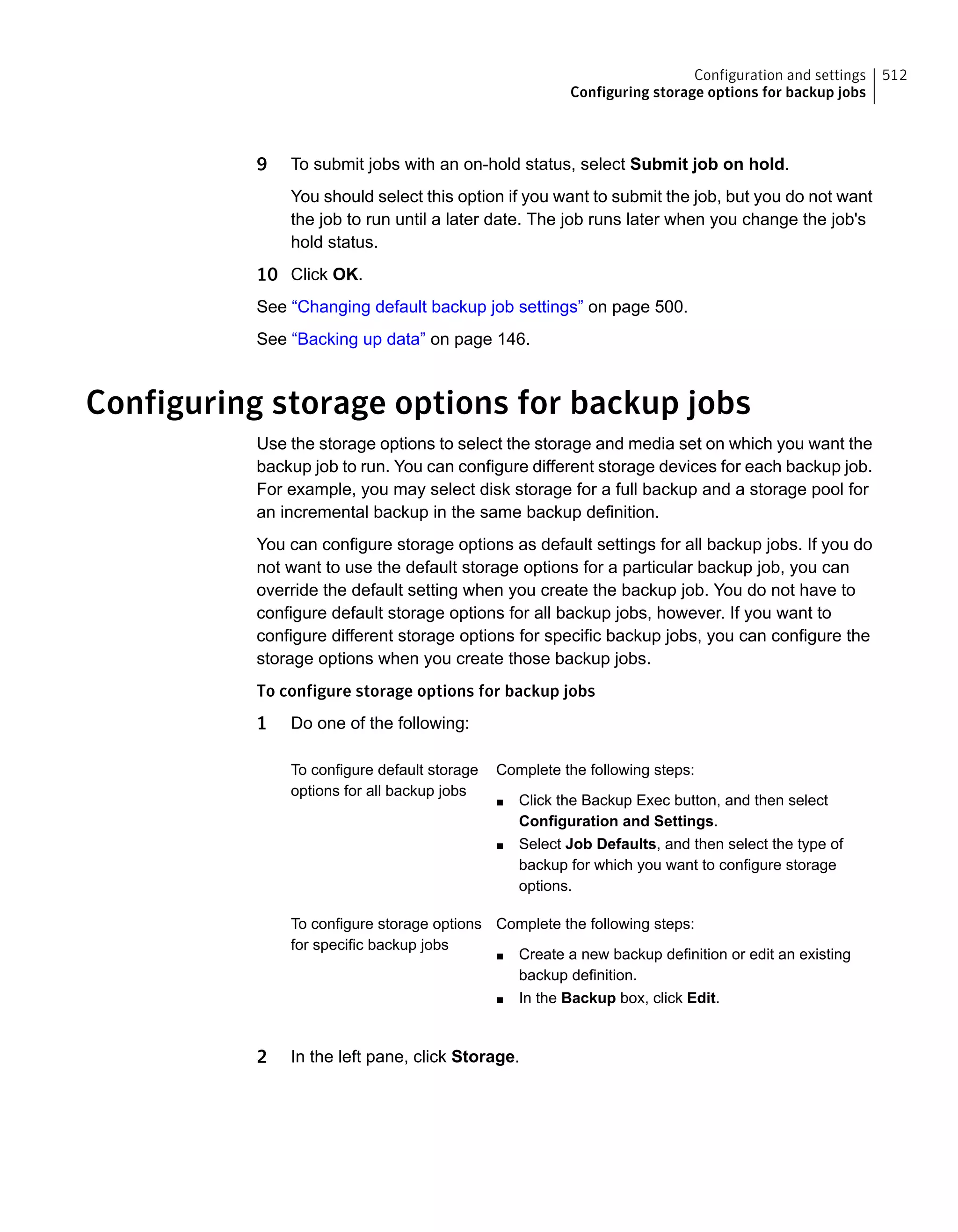 9 To submit jobs with an on-hold status, select Submit job on hold.
You should select this option if you want to submit the job, but you do not want
the job to run until a later date. The job runs later when you change the job's
hold status.
10 Click OK.
See “Changing default backup job settings” on page 500.
See “Backing up data” on page 146.
Configuring storage options for backup jobs
Use the storage options to select the storage and media set on which you want the
backup job to run. You can configure different storage devices for each backup job.
For example, you may select disk storage for a full backup and a storage pool for
an incremental backup in the same backup definition.
You can configure storage options as default settings for all backup jobs. If you do
not want to use the default storage options for a particular backup job, you can
override the default setting when you create the backup job. You do not have to
configure default storage options for all backup jobs, however. If you want to
configure different storage options for specific backup jobs, you can configure the
storage options when you create those backup jobs.
To configure storage options for backup jobs
1 Do one of the following:
Complete the following steps:
■ Click the Backup Exec button, and then select
Configuration and Settings.
■ Select Job Defaults, and then select the type of
backup for which you want to configure storage
options.
To configure default storage
options for all backup jobs
Complete the following steps:
■ Create a new backup definition or edit an existing
backup definition.
■ In the Backup box, click Edit.
To configure storage options
for specific backup jobs
2 In the left pane, click Storage.
512Configuration and settings
Configuring storage options for backup jobs
 