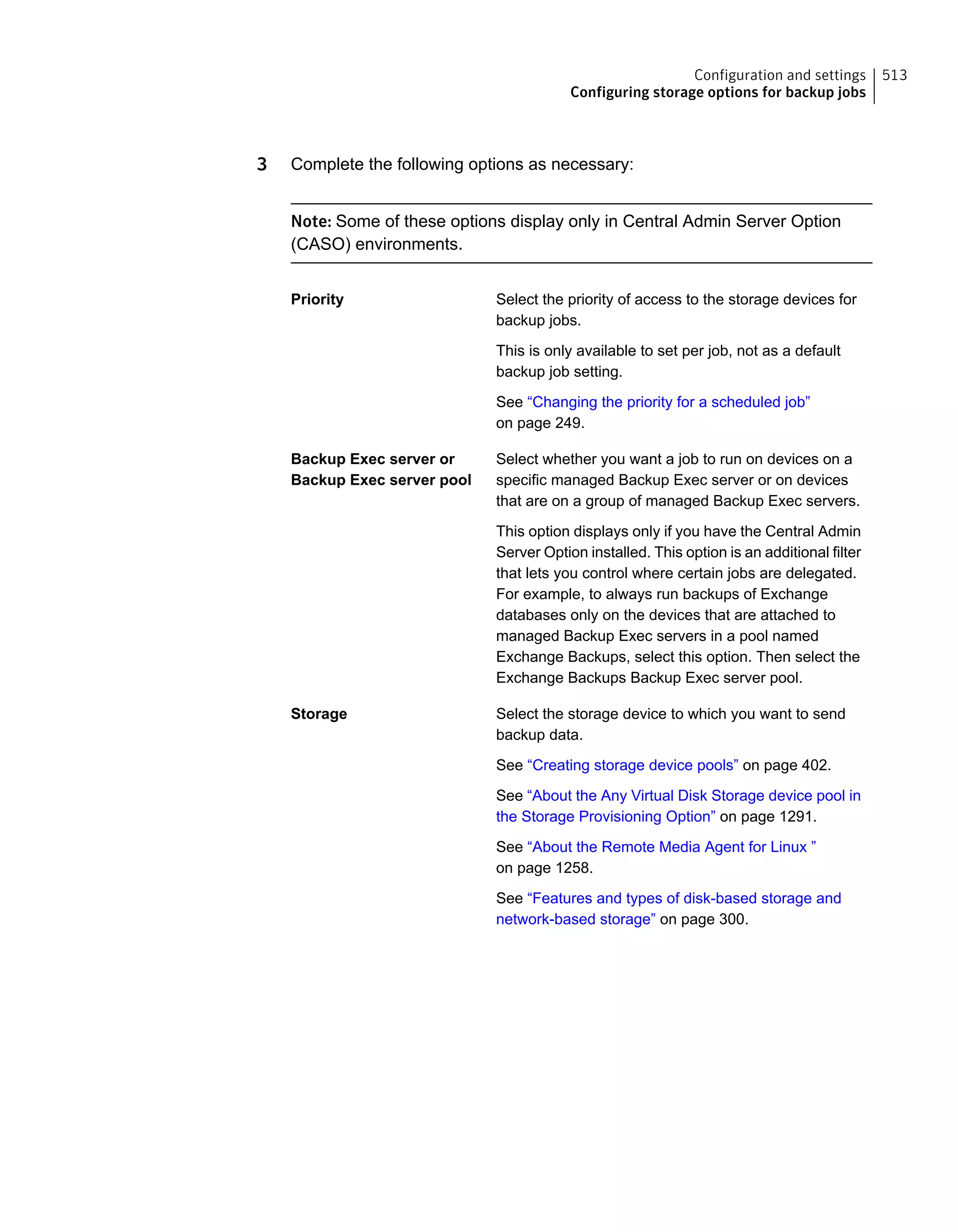 3 Complete the following options as necessary:
Note: Some of these options display only in Central Admin Server Option
(CASO) environments.
Select the priority of access to the storage devices for
backup jobs.
This is only available to set per job, not as a default
backup job setting.
See “Changing the priority for a scheduled job”
on page 249.
Priority
Select whether you want a job to run on devices on a
specific managed Backup Exec server or on devices
that are on a group of managed Backup Exec servers.
This option displays only if you have the Central Admin
Server Option installed. This option is an additional filter
that lets you control where certain jobs are delegated.
For example, to always run backups of Exchange
databases only on the devices that are attached to
managed Backup Exec servers in a pool named
Exchange Backups, select this option. Then select the
Exchange Backups Backup Exec server pool.
Backup Exec server or
Backup Exec server pool
Select the storage device to which you want to send
backup data.
See “Creating storage device pools” on page 402.
See “About the Any Virtual Disk Storage device pool in
the Storage Provisioning Option” on page 1291.
See “About the Remote Media Agent for Linux ”
on page 1258.
See “Features and types of disk-based storage and
network-based storage” on page 300.
Storage
513Configuration and settings
Configuring storage options for backup jobs
 