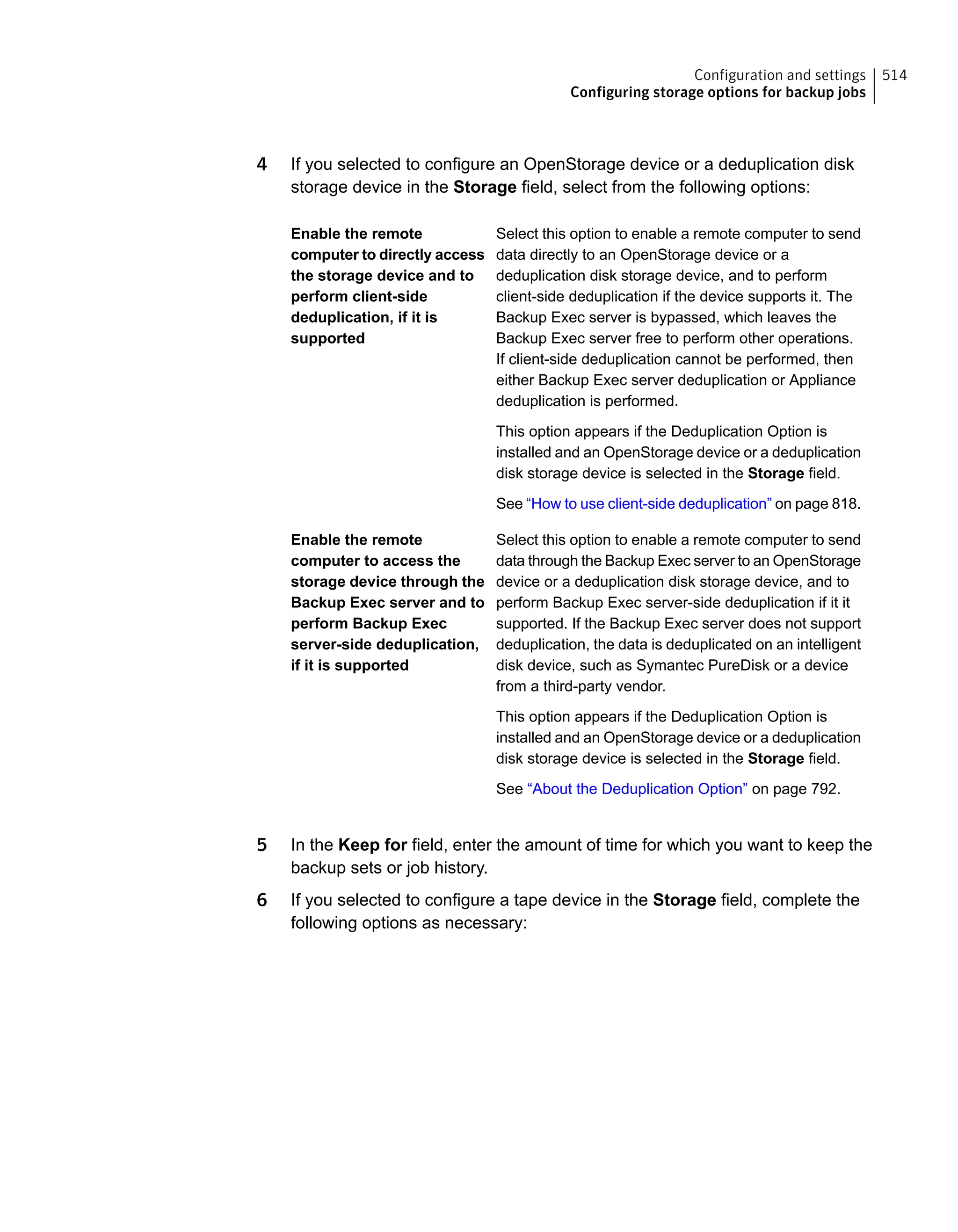 4 If you selected to configure an OpenStorage device or a deduplication disk
storage device in the Storage field, select from the following options:
Select this option to enable a remote computer to send
data directly to an OpenStorage device or a
deduplication disk storage device, and to perform
client-side deduplication if the device supports it. The
Backup Exec server is bypassed, which leaves the
Backup Exec server free to perform other operations.
If client-side deduplication cannot be performed, then
either Backup Exec server deduplication or Appliance
deduplication is performed.
This option appears if the Deduplication Option is
installed and an OpenStorage device or a deduplication
disk storage device is selected in the Storage field.
See “How to use client-side deduplication” on page 818.
Enable the remote
computer to directly access
the storage device and to
perform client-side
deduplication, if it is
supported
Select this option to enable a remote computer to send
data through the Backup Exec server to an OpenStorage
device or a deduplication disk storage device, and to
perform Backup Exec server-side deduplication if it it
supported. If the Backup Exec server does not support
deduplication, the data is deduplicated on an intelligent
disk device, such as Symantec PureDisk or a device
from a third-party vendor.
This option appears if the Deduplication Option is
installed and an OpenStorage device or a deduplication
disk storage device is selected in the Storage field.
See “About the Deduplication Option” on page 792.
Enable the remote
computer to access the
storage device through the
Backup Exec server and to
perform Backup Exec
server-side deduplication,
if it is supported
5 In the Keep for field, enter the amount of time for which you want to keep the
backup sets or job history.
6 If you selected to configure a tape device in the Storage field, complete the
following options as necessary:
514Configuration and settings
Configuring storage options for backup jobs
 