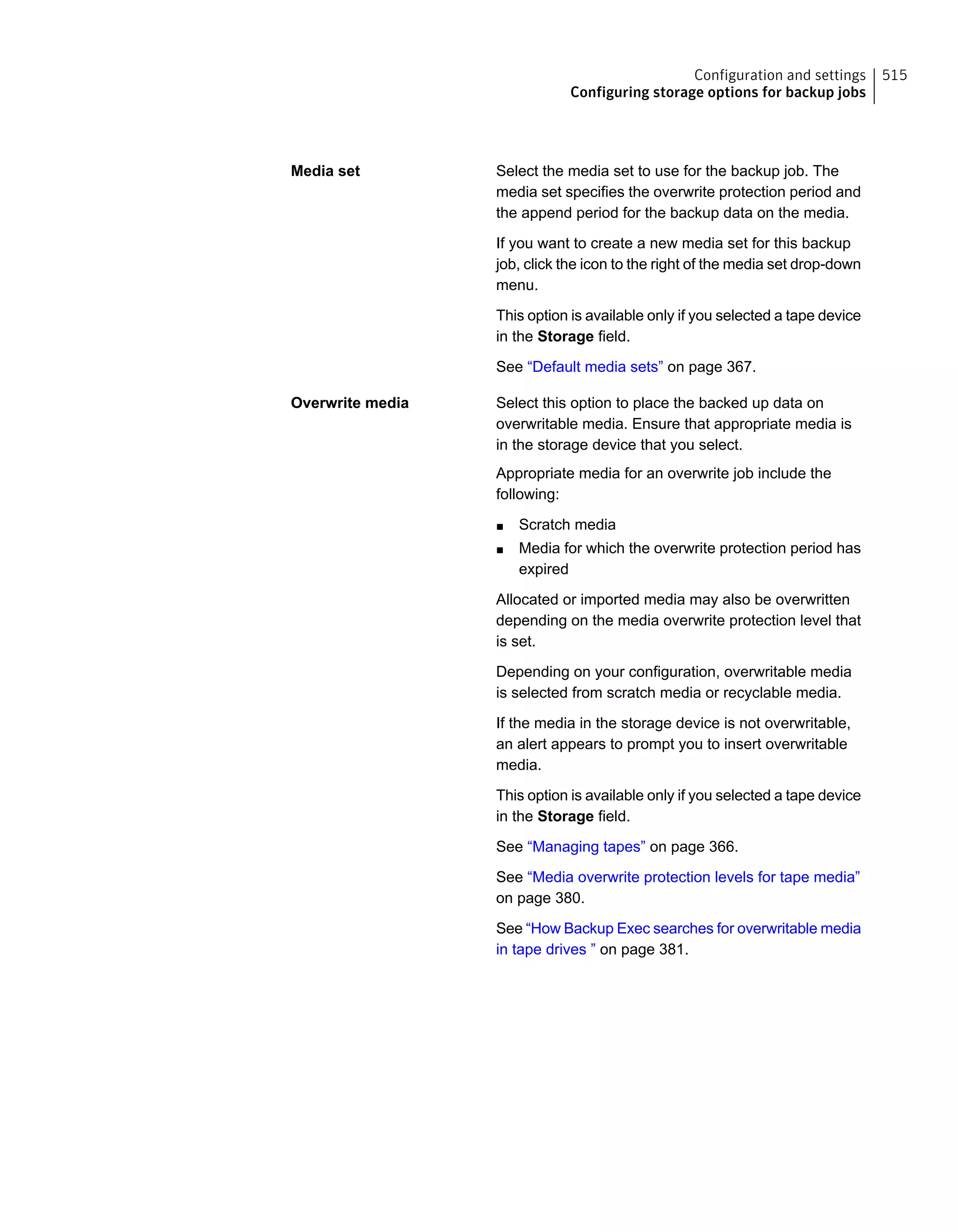 Select the media set to use for the backup job. The
media set specifies the overwrite protection period and
the append period for the backup data on the media.
If you want to create a new media set for this backup
job, click the icon to the right of the media set drop-down
menu.
This option is available only if you selected a tape device
in the Storage field.
See “Default media sets” on page 367.
Media set
Select this option to place the backed up data on
overwritable media. Ensure that appropriate media is
in the storage device that you select.
Appropriate media for an overwrite job include the
following:
■ Scratch media
■ Media for which the overwrite protection period has
expired
Allocated or imported media may also be overwritten
depending on the media overwrite protection level that
is set.
Depending on your configuration, overwritable media
is selected from scratch media or recyclable media.
If the media in the storage device is not overwritable,
an alert appears to prompt you to insert overwritable
media.
This option is available only if you selected a tape device
in the Storage field.
See “Managing tapes” on page 366.
See “Media overwrite protection levels for tape media”
on page 380.
See “How Backup Exec searches for overwritable media
in tape drives ” on page 381.
Overwrite media
515Configuration and settings
Configuring storage options for backup jobs
 