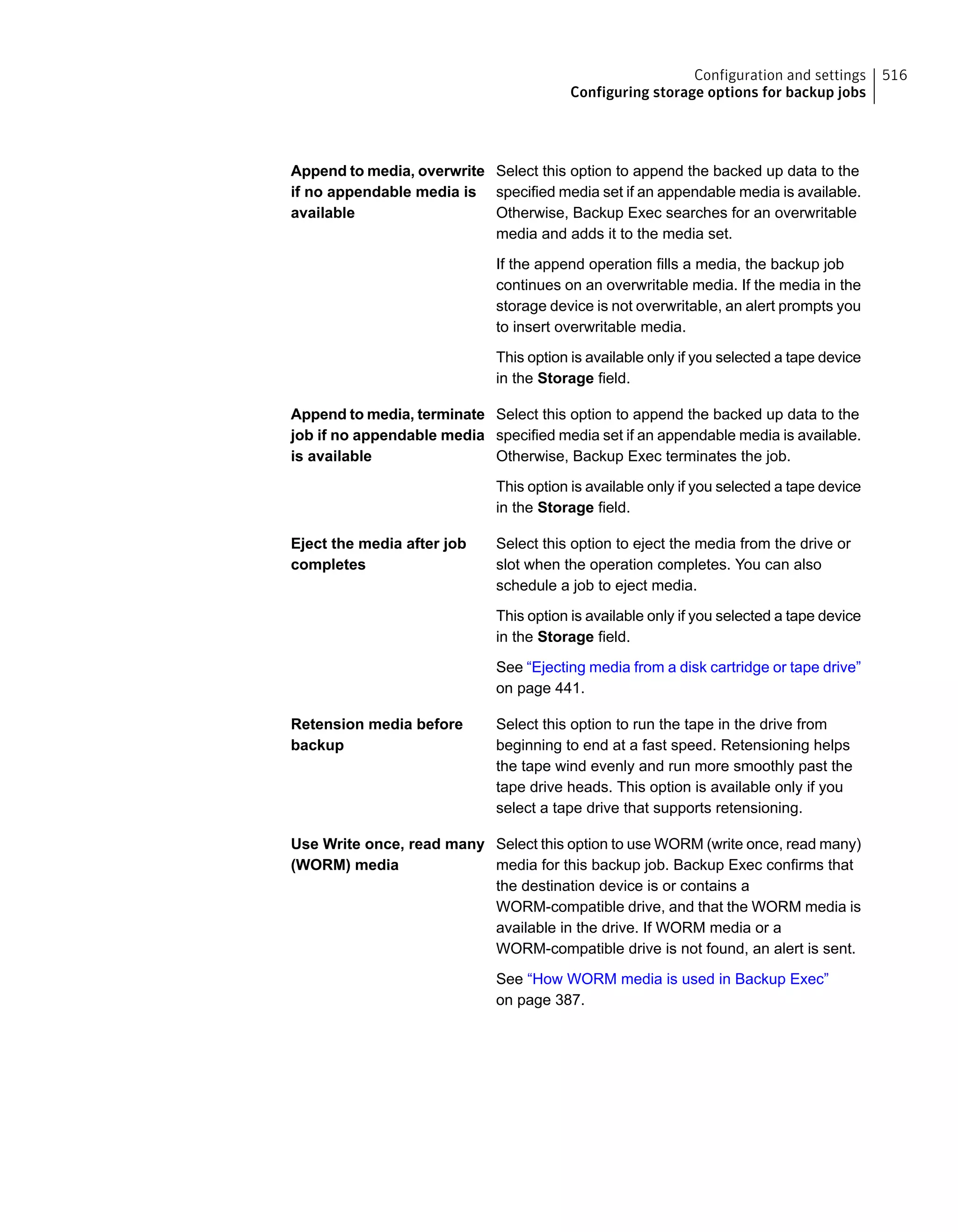 Select this option to append the backed up data to the
specified media set if an appendable media is available.
Otherwise, Backup Exec searches for an overwritable
media and adds it to the media set.
If the append operation fills a media, the backup job
continues on an overwritable media. If the media in the
storage device is not overwritable, an alert prompts you
to insert overwritable media.
This option is available only if you selected a tape device
in the Storage field.
Append to media, overwrite
if no appendable media is
available
Select this option to append the backed up data to the
specified media set if an appendable media is available.
Otherwise, Backup Exec terminates the job.
This option is available only if you selected a tape device
in the Storage field.
Append to media, terminate
job if no appendable media
is available
Select this option to eject the media from the drive or
slot when the operation completes. You can also
schedule a job to eject media.
This option is available only if you selected a tape device
in the Storage field.
See “Ejecting media from a disk cartridge or tape drive”
on page 441.
Eject the media after job
completes
Select this option to run the tape in the drive from
beginning to end at a fast speed. Retensioning helps
the tape wind evenly and run more smoothly past the
tape drive heads. This option is available only if you
select a tape drive that supports retensioning.
Retension media before
backup
Select this option to use WORM (write once, read many)
media for this backup job. Backup Exec confirms that
the destination device is or contains a
WORM-compatible drive, and that the WORM media is
available in the drive. If WORM media or a
WORM-compatible drive is not found, an alert is sent.
See “How WORM media is used in Backup Exec”
on page 387.
Use Write once, read many
(WORM) media
516Configuration and settings
Configuring storage options for backup jobs
 