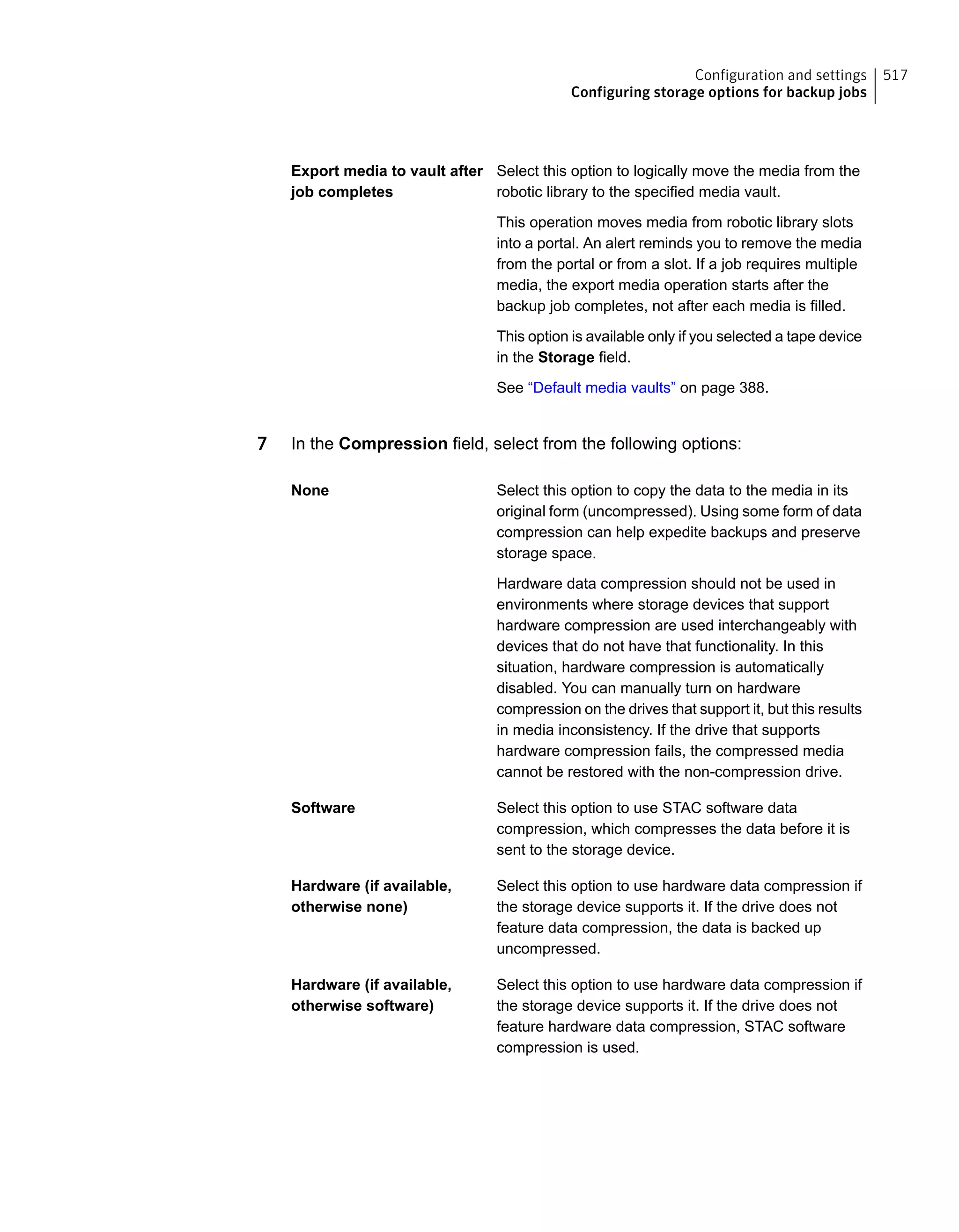 Select this option to logically move the media from the
robotic library to the specified media vault.
This operation moves media from robotic library slots
into a portal. An alert reminds you to remove the media
from the portal or from a slot. If a job requires multiple
media, the export media operation starts after the
backup job completes, not after each media is filled.
This option is available only if you selected a tape device
in the Storage field.
See “Default media vaults” on page 388.
Export media to vault after
job completes
7 In the Compression field, select from the following options:
Select this option to copy the data to the media in its
original form (uncompressed). Using some form of data
compression can help expedite backups and preserve
storage space.
Hardware data compression should not be used in
environments where storage devices that support
hardware compression are used interchangeably with
devices that do not have that functionality. In this
situation, hardware compression is automatically
disabled. You can manually turn on hardware
compression on the drives that support it, but this results
in media inconsistency. If the drive that supports
hardware compression fails, the compressed media
cannot be restored with the non-compression drive.
None
Select this option to use STAC software data
compression, which compresses the data before it is
sent to the storage device.
Software
Select this option to use hardware data compression if
the storage device supports it. If the drive does not
feature data compression, the data is backed up
uncompressed.
Hardware (if available,
otherwise none)
Select this option to use hardware data compression if
the storage device supports it. If the drive does not
feature hardware data compression, STAC software
compression is used.
Hardware (if available,
otherwise software)
517Configuration and settings
Configuring storage options for backup jobs
 