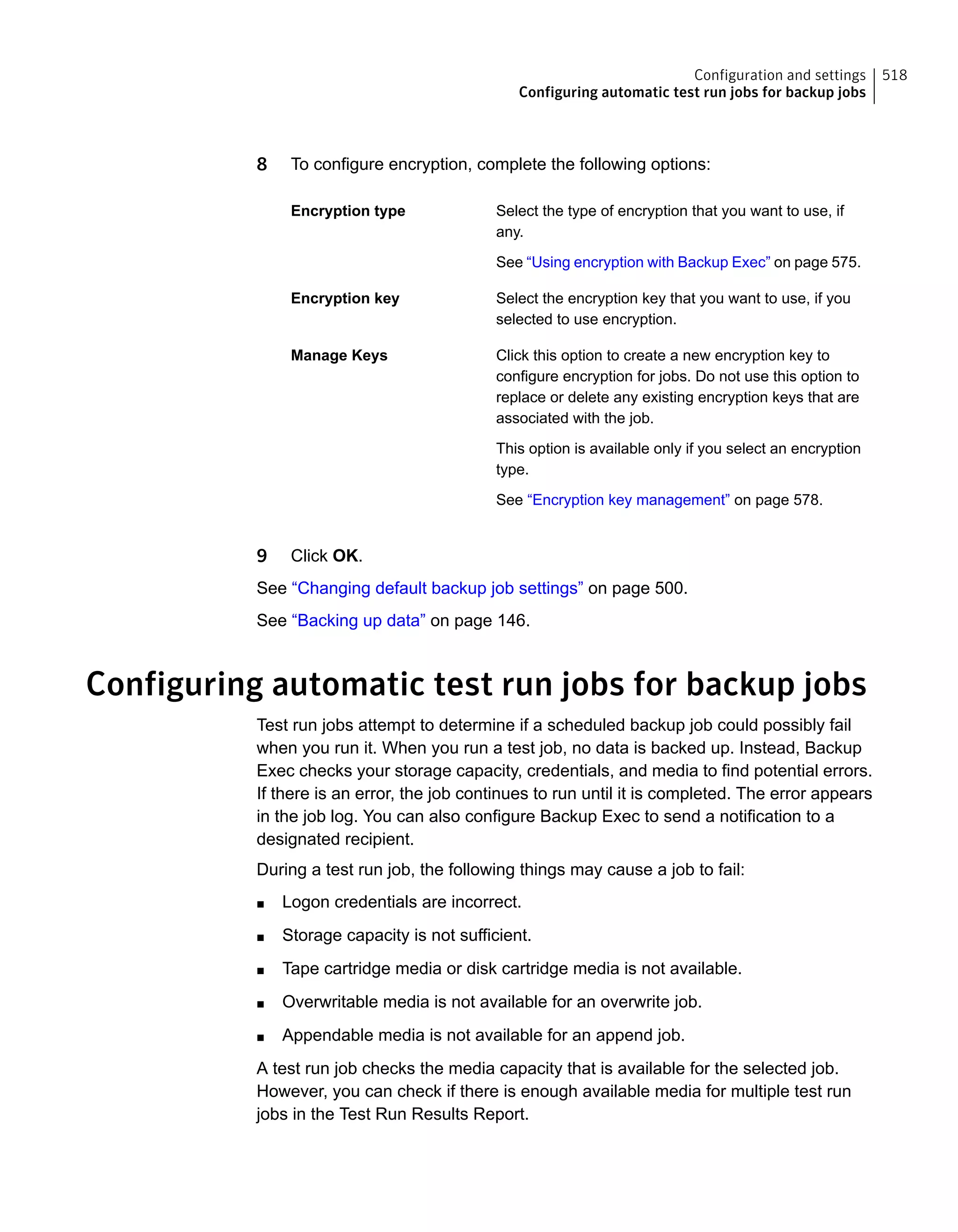 8 To configure encryption, complete the following options:
Select the type of encryption that you want to use, if
any.
See “Using encryption with Backup Exec” on page 575.
Encryption type
Select the encryption key that you want to use, if you
selected to use encryption.
Encryption key
Click this option to create a new encryption key to
configure encryption for jobs. Do not use this option to
replace or delete any existing encryption keys that are
associated with the job.
This option is available only if you select an encryption
type.
See “Encryption key management” on page 578.
Manage Keys
9 Click OK.
See “Changing default backup job settings” on page 500.
See “Backing up data” on page 146.
Configuring automatic test run jobs for backup jobs
Test run jobs attempt to determine if a scheduled backup job could possibly fail
when you run it. When you run a test job, no data is backed up. Instead, Backup
Exec checks your storage capacity, credentials, and media to find potential errors.
If there is an error, the job continues to run until it is completed. The error appears
in the job log. You can also configure Backup Exec to send a notification to a
designated recipient.
During a test run job, the following things may cause a job to fail:
■ Logon credentials are incorrect.
■ Storage capacity is not sufficient.
■ Tape cartridge media or disk cartridge media is not available.
■ Overwritable media is not available for an overwrite job.
■ Appendable media is not available for an append job.
A test run job checks the media capacity that is available for the selected job.
However, you can check if there is enough available media for multiple test run
jobs in the Test Run Results Report.
518Configuration and settings
Configuring automatic test run jobs for backup jobs
 