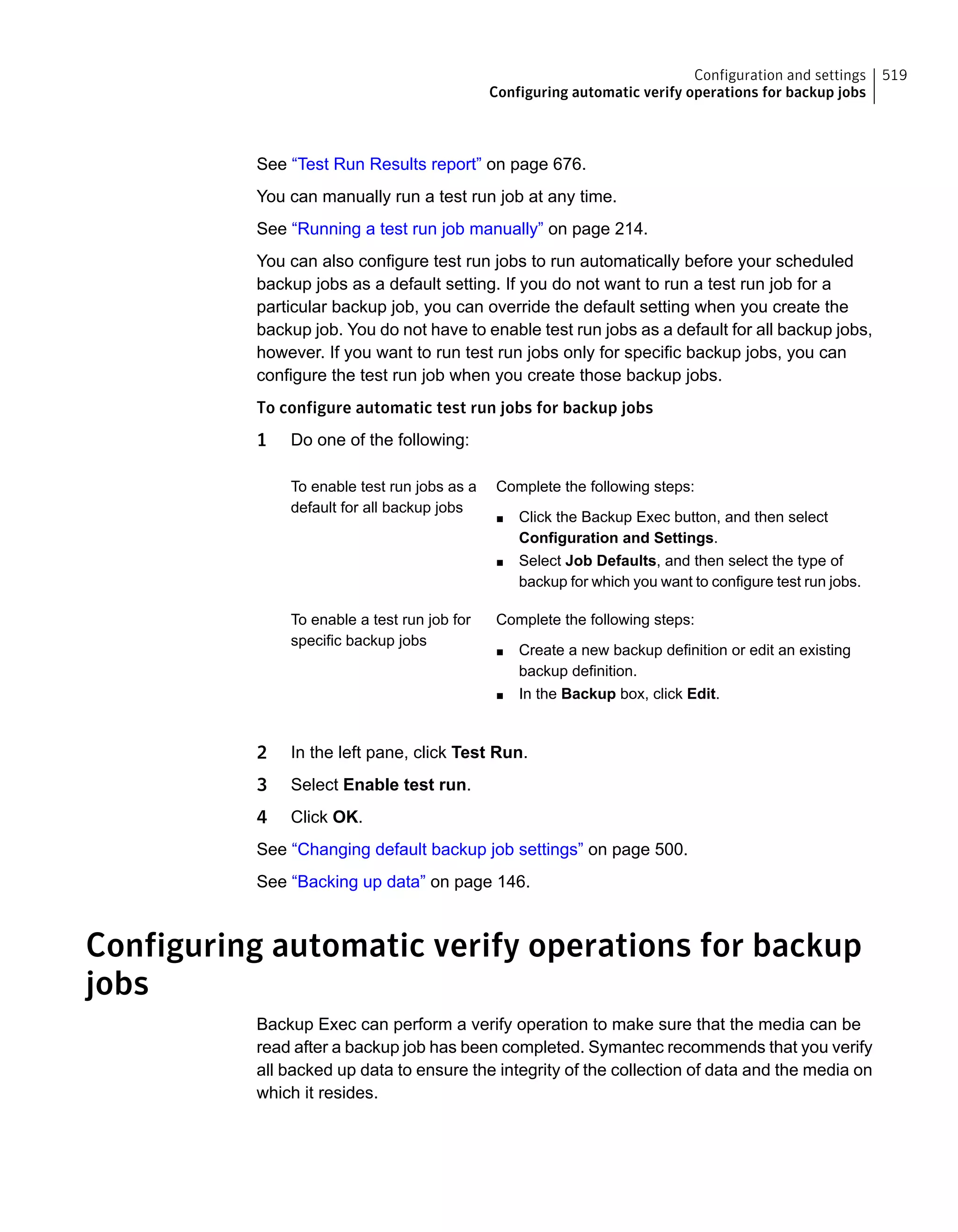 See “Test Run Results report” on page 676.
You can manually run a test run job at any time.
See “Running a test run job manually” on page 214.
You can also configure test run jobs to run automatically before your scheduled
backup jobs as a default setting. If you do not want to run a test run job for a
particular backup job, you can override the default setting when you create the
backup job. You do not have to enable test run jobs as a default for all backup jobs,
however. If you want to run test run jobs only for specific backup jobs, you can
configure the test run job when you create those backup jobs.
To configure automatic test run jobs for backup jobs
1 Do one of the following:
Complete the following steps:
■ Click the Backup Exec button, and then select
Configuration and Settings.
■ Select Job Defaults, and then select the type of
backup for which you want to configure test run jobs.
To enable test run jobs as a
default for all backup jobs
Complete the following steps:
■ Create a new backup definition or edit an existing
backup definition.
■ In the Backup box, click Edit.
To enable a test run job for
specific backup jobs
2 In the left pane, click Test Run.
3 Select Enable test run.
4 Click OK.
See “Changing default backup job settings” on page 500.
See “Backing up data” on page 146.
Configuring automatic verify operations for backup
jobs
Backup Exec can perform a verify operation to make sure that the media can be
read after a backup job has been completed. Symantec recommends that you verify
all backed up data to ensure the integrity of the collection of data and the media on
which it resides.
519Configuration and settings
Configuring automatic verify operations for backup jobs
 