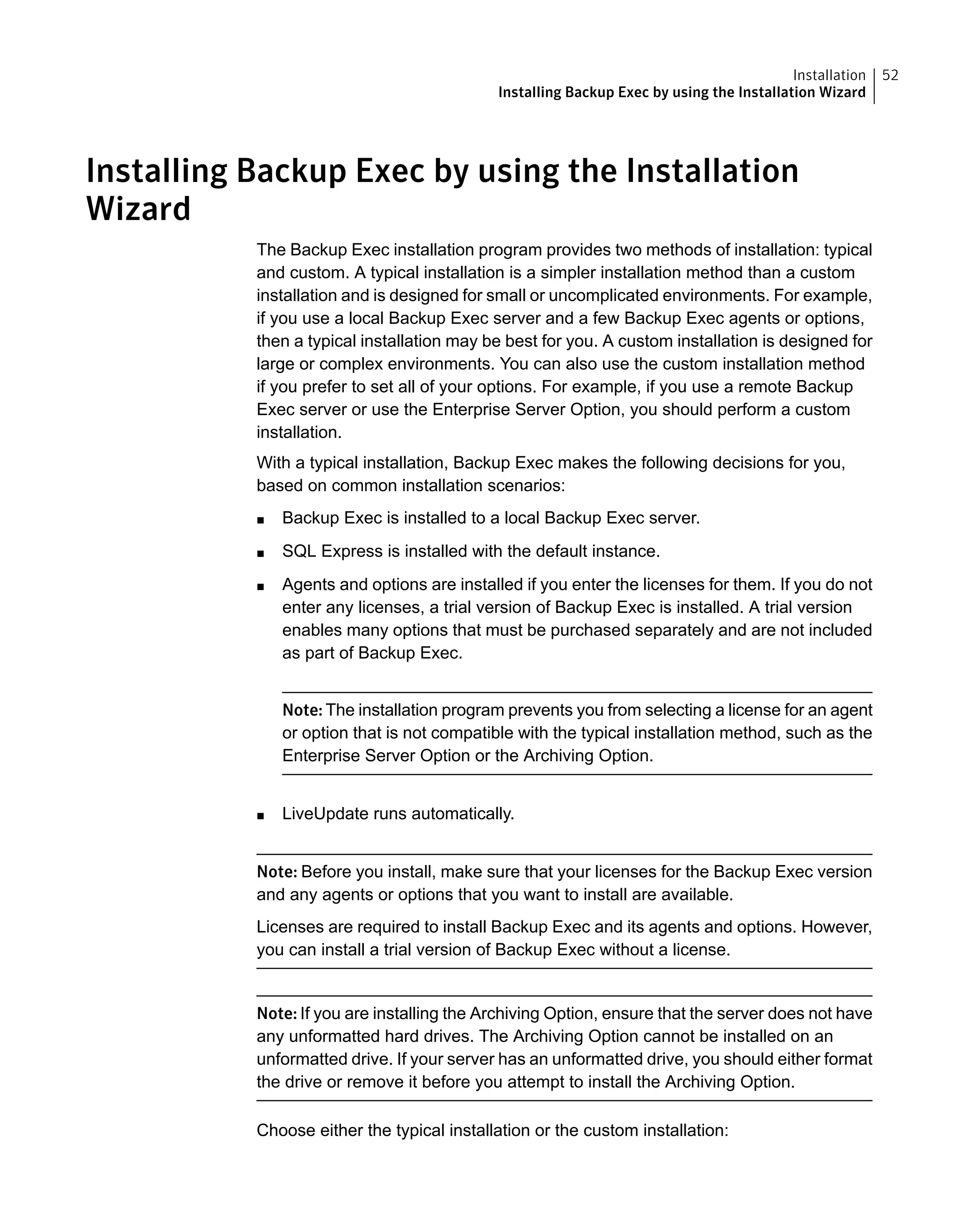 Installing Backup Exec by using the Installation
Wizard
The Backup Exec installation program provides two methods of installation: typical
and custom. A typical installation is a simpler installation method than a custom
installation and is designed for small or uncomplicated environments. For example,
if you use a local Backup Exec server and a few Backup Exec agents or options,
then a typical installation may be best for you. A custom installation is designed for
large or complex environments. You can also use the custom installation method
if you prefer to set all of your options. For example, if you use a remote Backup
Exec server or use the Enterprise Server Option, you should perform a custom
installation.
With a typical installation, Backup Exec makes the following decisions for you,
based on common installation scenarios:
■ Backup Exec is installed to a local Backup Exec server.
■ SQL Express is installed with the default instance.
■ Agents and options are installed if you enter the licenses for them. If you do not
enter any licenses, a trial version of Backup Exec is installed. A trial version
enables many options that must be purchased separately and are not included
as part of Backup Exec.
Note: The installation program prevents you from selecting a license for an agent
or option that is not compatible with the typical installation method, such as the
Enterprise Server Option or the Archiving Option.
■ LiveUpdate runs automatically.
Note: Before you install, make sure that your licenses for the Backup Exec version
and any agents or options that you want to install are available.
Licenses are required to install Backup Exec and its agents and options. However,
you can install a trial version of Backup Exec without a license.
Note: If you are installing the Archiving Option, ensure that the server does not have
any unformatted hard drives. The Archiving Option cannot be installed on an
unformatted drive. If your server has an unformatted drive, you should either format
the drive or remove it before you attempt to install the Archiving Option.
Choose either the typical installation or the custom installation:
52Installation
Installing Backup Exec by using the Installation Wizard
 